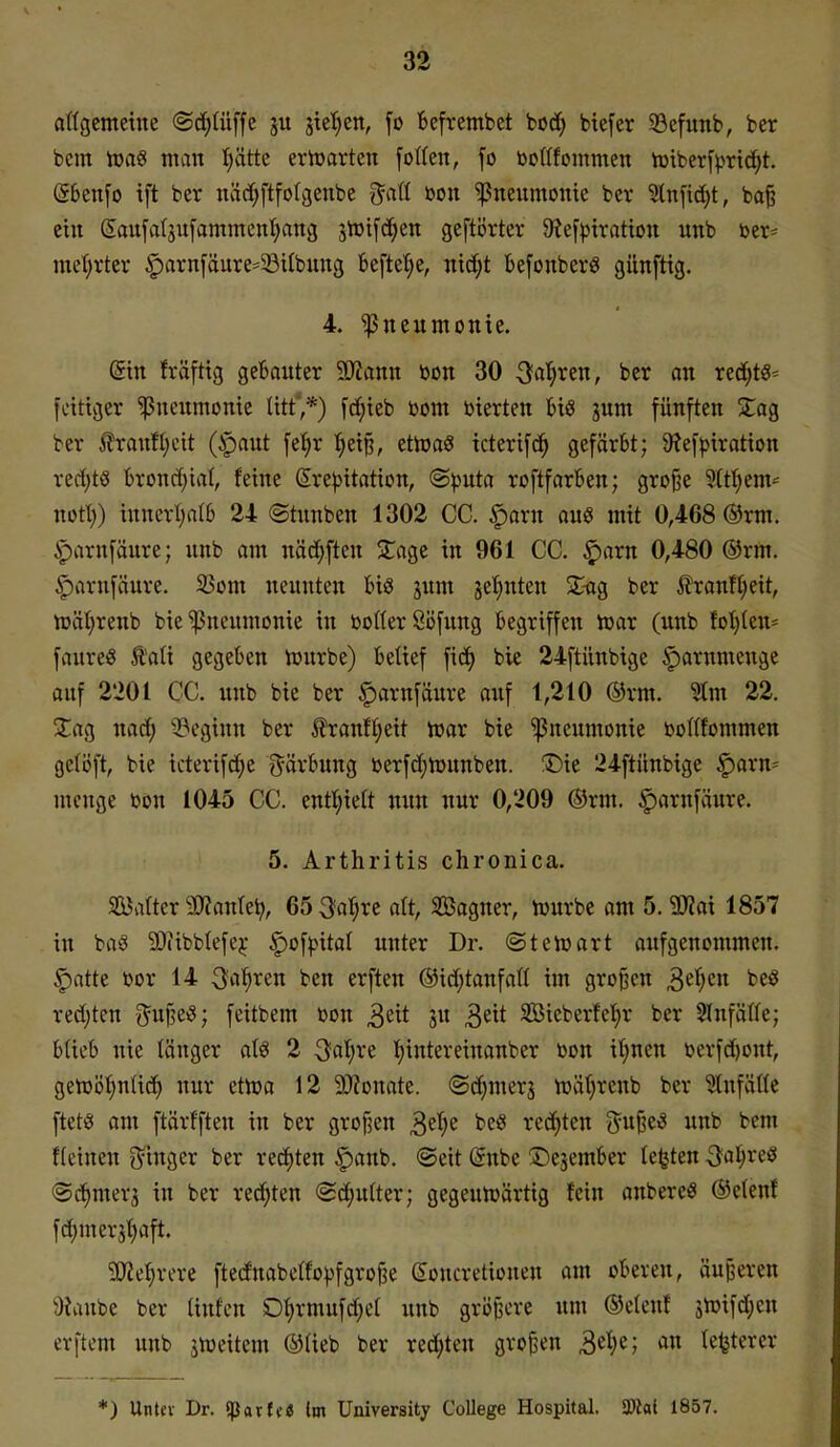 atlgcmeine ©d^Iüffe ju jic'^en, \o fcefrembet bod^ btefer 33efunb, ber bcm iüaö man Iiätte erlDarten folten, fo bottfommen tüiberf^^rtc^t. (56en[o tft ber näd^ftfotcjenbe ^^atl mi Pneumonie ber ^nfid;t, ba^ ein Saufatjufammcnl^ang jlrifd^en geftörtcr 9?e[))trattou unb ber^ met;rter ^arnfäure-^ötlbung beftefie, nic^t befonberö günfttg. 4. Pneumonie. dxn fräftig gebauter SKann bon 30 Sagten, ber an red;ts- fettiger Pneumonie litt,*) fc^ieb bom bierten t>iö jum fünften STag ber Jlranfljcit (ipaut fe^r ^eip, etWaS icterifc^ gefärbt; 9?efpiration red;tß brond)iaI, feine ßrejjitation, (Sputa roftfarben; große 9(tt)em- notl)) iunerliatb 24 ©tunben 1302 CC. §arn aus mit 0,468 ®rm. ^arnfäure; unb am näd;ften 2;agc in 961 CC. $arn 0,480 ®rm. ^arufäure. ^om neunten bis jum je^uten 2:-ag ber ilraufl;eit, n)ät}reub bie Pneumonie in botterÖöfung begriffen toar (unb foI)(en= faureö Äali gegeben tourbe) bettef fid) bic 24ftünbtge |)arnmcugc auf 2201 CC. unb bie ber ^arnfaure auf 1,210 ®rm. ^m 22. 2:ag nad^ beginn ber ^ran!I;eit toax bie Pneumonie bortfommen gelöft, bie icterifcfje Färbung berfd;U3unben. ®ie 24ftünbige ^axn= menge bon 1045 CC. eutl)ie(t nun nur 0,209 Orm. ^arnfäure. 5. Arthritis chronica. SBafter HWanlei;, 65 3ar;rc alt, 3öagner, tourbe am 5.3Jiai 1857 in bag SOiibblefej: ^of)>ita( unter Dr. ©tetoart aufgenommen. §otte bor 14 ^o^ten ben erften @id;tanfall im groj^cn S^i)cn beö redeten Juf^eö; feitbem bon ^^xt ju 3^^* SBieberfet)r ber SlnfäHe; blieb nie länger alö 2 3at;re t)intereiuanber bon it;nen berfd)out, gen)öt;n(id) nur ettoa 12 SJZonate. ©d^merj irätjrenb ber ^ufätte ftetö am ftärf'fteu in ber grofjen ^d-jt beö red)teu d^^^^ unb bem f(einen S'inger ber rechten |)anb. ®eit (5nbe Dejember testen Qa^^xi^ <Sd^merj in ber reci^ten (Schulter; gegeun^ärtig fein anbereö ®e(enf fd;merj^aft. gjZe^rere ftednabclfo^jfgroße ßoncretionen am oberen, äußeren 9Janbe ber Unten Dt)rmufd;et unb größere um ©eleuf jlüifdien erftem unb jtpeitem ®üeb ber rechten großen 3«^^; lefeterer *) Untev Dr. iparfc« im University College Hospital. 3Kai 1857.