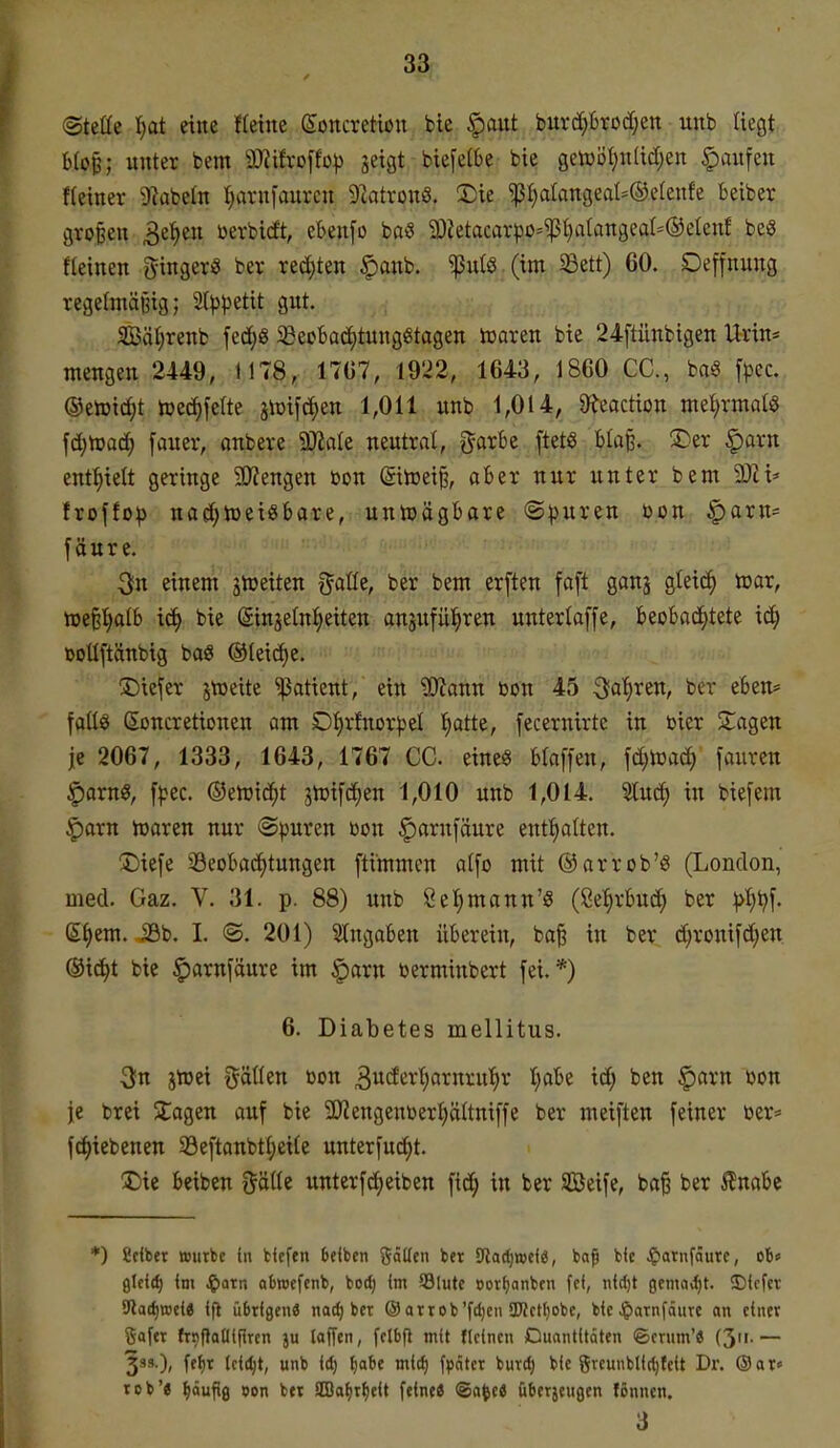 33f (Stette eine ffeine Soncretiou bie §aut buv(i^6rod;ett unb liegt b(o^; unter bem 9)2ifroffo^3 jeigt biefetbe bie getüöl}n(id)en Raufen f(einer 92abeln Ijarnfaurcn 9iatron6. 2)ie ^I)alangeal=®e(enfe beiber großen 3e^en ßevbidt, cbenfo taS 20Zetacar^3ü-'i)S(}atangea(=®eteuf beS fteinen gingerö ber redeten ^anb. ^ulö (im ^Bett) 60. Deffnung regelmäßig; 2(^3petit gut. SBä^renb fe(i)8 ^BeoBadEitungiStagen toaren bie 24ftünbigen Urin* mengen 2449, 1178, 1767, 1922, 1643, 1860 CC, m [pcc. ®en3id;t toecf)feIte jiüifdjen 1,011 unb 1,014, 9f?eaction ml)xmaU \d)md) [auer, anbere ^ak neutral, f^-arbe ftetö Ua% !Der §arn enthielt geringe 2)?engen bon (äitoei^, aber nur unter bem aJü^^ frojfo^ na(^n)ei3bore, unwägbare (Spuren üon §arn= fäure. einem gtreiten gaßc, ber bem erften faft ganj gteic^ toar, »eß^Ib iä) bie ginjetniieiten anjufül^ren unterlaffe, beobaci^tete id^ üoUftänbig ba« ®leicf)e. tiefer jtoeite 'ißatient, ein ^ann toon 45 3fa'^ren, ber eben* falls ßoncretionen am 01)rfnor^el l^atte, [ecernirte in bier Stagen je 2067, 1333, 1643, 1767 CC. eine« blaffen, \d)mä) faurcn :parng, f^^ec. ®ett)id^t jhjifc^en 1,010 unb 1,014. Und) in biefem §iarn hjaren nur ©puren ßon ^arnfäure entl)alten. Diefe iöeobaiijtungen fti'mmcn alfo mit ®arrob'S (London, med. Gaz. V. 31. p. 88) unb ßelimann'ö (8e:^rbud^ ber ^l)ijf. ßf)em. 39b. I. ©. 201) Slngoben überein, ba^ in ber d;ronif(^en. ®i^t bie ^arnfäure im |)arn berminbert fei.*) 6. Diabetes mellitus. 3n jtüei Italien ßon 3^ä^i^^)öi^n^:ii'^^' t}«''^^ id; ben §arn »on je brei STagen auf bie 9)?engentierl)ältniffe ber meiften feiner öer* fdiiebenen S3eftanbtl)eile unterfuc^t. 2)ie beiben ^äiU unterfdjeiben fid; in ber 3Beife, ba§ ber ^nabc *) Selber »utbc In fcfefen 6efben gaffen bet Stadjwefö, ba^ bfc ^)atnfautc, ob« 0lci(l) im ^axn abroefenb, bod) im 93lutc »orfjanbcn fei, nid)t gcmiid)t. 5)icfcv 9lad)njci« if} übrigen« nac^ ber ® arrob'fdjcn 3Jict()obc, bieJpornfäure an einer gofer frnPoflifiren ju laffen, felbfl mit fteinen Duontitäten ©erum'« (3'i- — 33s.), fefir (cic^t, unb id) l)abe »nltJ) fpntcr butd) bie greunblid)feit Dr. (Sar« rob'« ^duftg »on btr SIBofir^eit feine« @a^e« überjeugen fßnnen.