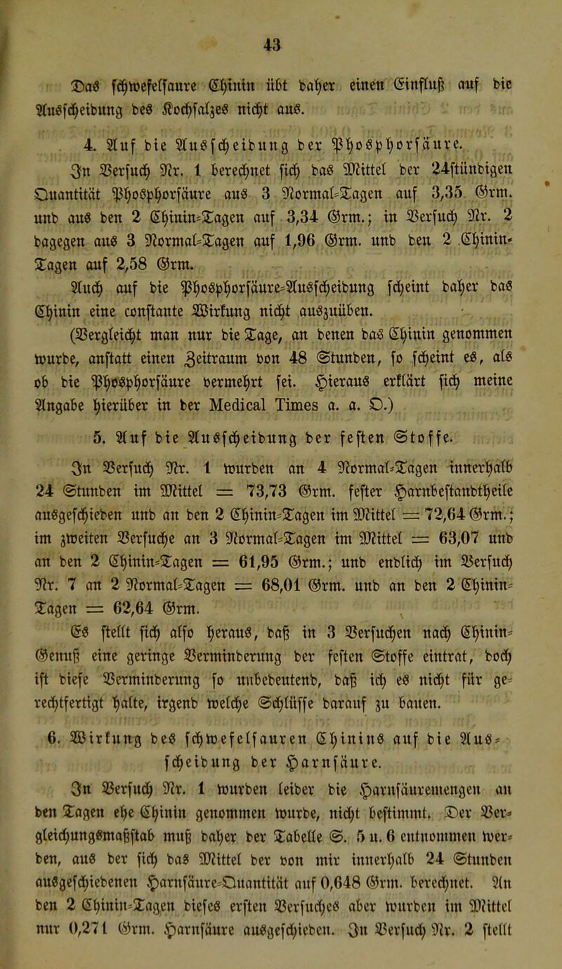 T)a9 fd^wefeffouve e^tntn Ü6t ba^er einen einflu§ auf btc 5(u«f^etbung be8 ßo(?^fa(jee mä)t aue. 4. 2tuf bie 3tu«[(i)etbuug ber ^t;oöpl;Dr[äuvc. ^n 33erfu(^ 9^r. 1 bered(;net fid} baö 5Wittet ber 24ftünbiäen Quantität ^I;oö|5^or[äuvc ou« 3 9^ormaI=^2:agen auf 3,35 ®vm. unb auö bcn 2 (SI;inin=2:agen auf 3,34 @rm.; in 23cvfu(3^ ^x. 2 bagegen aue 3 9^ormat=5lagen auf 1,96 ®xm. unb ben 2 .{Jl^inin* Etagen auf 2,58 ®rm. Slud^ auf bie ^^oö^:^orfäuve=5Iuigfd^eibung fd;eint batiev bas gl^inin eine conftante SBirfung nic^t au^juüben. (SSergteici^t man uur bie 2;age, an benen ba^ (^l)mm genommen tourbe, anftatt einen Zeitraum bon 48 ©tunben, fo fc^eint tß, ate ob bie ^^oö^)^orfäure berme:^rt fei. hieraus erftärt fic^ meine Slngabe I>ierü6er in ber Medical Times a. a. D.) 5. Stuf bie Stuöfc^eibung ber feften ©toffe. 3;n 33erfud) 9^r. 1 iuurben an 4 g^Jormat-^Tagen tnncr'^atb 24 ©tunben im ?KitteI = 73,73 ®rm. fefter §arnbeftanbt^eite auegefd^ieben unb an ben 2 (5]^imn*2:agen im 90?itte( — 72,64 ®rm.; im jlüeiten SSerfuci^e an 3 S^ormat^Slagen im Wxtizl = 63,07 unb an ben 2 (5t>inin=j£agen = 61,95 ®rm.; unb enbüd> im SlJerfud) gflt; 7 an 2 g?ormat=2agen = 68,01 ®rm. unb an bcn 2 ©jinin-- tagen = 62,64 ®rm. @S fteUt fid^ atfo f;erau6, ba§ in 3 33erfud^en nad^ (Sf)inin^ @enu§ eine geringe SBerminberung ber feften (Stoffe eintrat, bodf) ift biefe 33crminberung fo uiibcbeutenb, ba§ id^ es nid^t für ge= redf)tfertigt t)arte, irgenb toetd^e ®d;(üffe barauf ju bauen. 6. Söirfung bcö fc^toefelfauren (5I;ininS auf bie 2(u8- fdf)eibung ber ^arnfiiure. 3fn SSerfud^ 9?r. 1 lüurben teiber bie |)arnfäuremengen an ben 2:agen et)e (Et|inin genommen njurbe, nic^t bcftimmt. ®ev 33cr« 8(etd^ung«ma§ftab mu^ ba!)er ber %aMU @. 5 u. 6 entnommen mx^ ben, aue ber fict) baS WxM ber bon mir innert;a(b 24 ©tunbcn ou3gefdt)iebenen ^arnfäure-Duantität auf 0,648 ®rm. bered;net. 5(n ben 2 (5^inin=Xagen biefeö erften S3erfud;e6 aber Ujurbcn im W\ttd nur 0,271 (jJrm. iparnfäure auSgcfd)icben. ^n SJerfud; 9cr. 2 fteUt