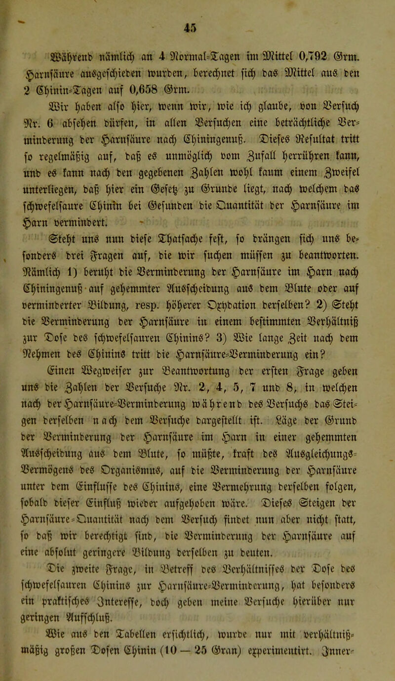 ©ä'^renb nämlirf; an 4 DIovniQ^Stagen im 50?ittel 0,792 ®rm. ^arnfäuve au4i3cfd;ieben tourben, berechnet \iä) ba« TlitM au« beit 2 6f)inin-^agen auf 0,658 @vm. SOBiv I;a6en a(fo t)ier, trenn n^iv, tok \<i) gtaitbe, ton iBerfud^ ^yjv. 6 ab\ti}tn büvfen, in afien 5|3er[ud)en eine beträd)tlid^e 33er' minberung ber ^arnfäure nad; (5I)iningenu§. !Diefeg 9?e[ultat tritt \o regefmä^ig auf, ba^ e« unmögtid) com 3fflß ^errüfiren fann, unb e« fann nad; ben gegebenen ^a^tn too^ iaim einem ^^^^fct nnterUegen, ba§ t;ier ein ®efe^ ju ®runbe Uegt, nad^ toeld^em ba« fd^njefelfaure &)\nm bei ®e[unben bie Quantität ber |)arnfäure im §arn »erminbert. I ©te^t unö nun biefe STIjatfaci^e feft, fo brängen fid; im« be* fonber« brei i^ragen auf, bie toir fud^en müffen ju beantnjorten. 5Römtid> 1) berul^t bie 33erminberung ber £)ornfäure im §arn nac^ S^iningenu^ auf get)emmter ^tugfd^eibung an9 bem S3Iute ober ouf »erminberter S3ilbung, resp. ^öfierer Oj^bation berfefben? 2) @te^t bie Sßerminberung ber ^arnfäure in einem beftimmten 2?ert;ältniö jur 1)ofe bee fc^n3efelfauren Sljinin«? 3) Sie lange ^zit nad^ bem ^Zel^men beS g^ininS tritt bie ^arnfäure-^ßerminberung ein? (Sinen SBegrt»eifer jur 33eantn)ortung ber erften ^rage geben un« bie S^i)kxi ber SSerfud)e 9ir. 2, 4, 5, 7 unb 8, in »efd^en nac^ ber §arnfäurc=33erminberung n)8I)renb beö 33erfu(f)6 baö Stei- gen berfetben n a d^ bem Sßerfnc^e bargefteltt tft. Säge ber ®runb ber SSerminberung ber f)arnfaure im §)arn in einer gel^emmten |f ?tu«fd)eibung au« bem 33(ute, fo müBte, traft be« 3(u«gteid;ung3- 3Sermögeni5i be« Organigmu«, auf bie 33erminberung ber ^arnfäure unter bem (äinfluffe be« ß^inin«, eine 33ermel)rung berfelben folgen, fobatb biefer (Sinflu^ n)ieber aufgcljobcn n^äre. Diefe« Steigen ber H |)arniäurc=Quantität nad; bem 23erfuct) finbct nun aber nid;t ftatt, fo ba§ »ir beredf)tigt finb, bie SJcrminberuug ber §iarnfäure auf eine abfolut geringere IMlbnng berfelben ju beuten. X)ie ixotik ^i^agc, in ^J3etreff beö 33erl)ä(tniffe6 ber Dofe beö fd)n)efe(fauren ßtjinine jur $avufäure=25erminbming, l)ai befonber« ein praftifd)eiS 3ntereffe, bod; geben meine 33erfud)e t^ierüber nur geringen 8Iuffd;(ufe. SÖBic ou« ben 3:obeIten erfidf)tlid^, njurbe nur mit oert)ä(tni^= mäßig großen X)ofen (5|>inin (tO — 25 ®ran) ej^jcrimeutirt. 3nner^