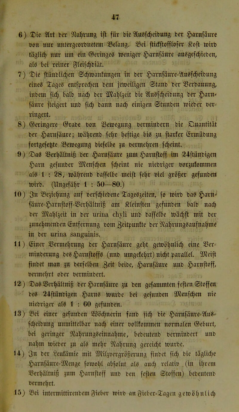 6) Die S(rt ber 9^al)run9 ift für bie 3luöfd^eibung ber ^avnfäurc oon nur unter^corbiietem ^Belang. 5öei fticffto[f(o[er foft tDirb tävjUdf; nur um ein ©eringeö trentger §arnfäure auöge[d;ieben, a(ö bei reiner i^teifc^biät. 7) 1)ie ftünbüd;en ©d^lüanfungen in ber §arnfäure=^ilu8fci^etbung eines STageö ent[prcrf;en bem j;ett>eiügen ©taub ber S5erbauung, inbem fidj balb nad; ber ÜJJatjIjeit bie Stuöfc^eibung ber ^axn* fäure fteigert unb [id; bann naä) einigen (Stunben n^ieber öer= ringert. 8) ©eringere ®rabe bon Seioegung berminbern bie Quantität ber ^arnfäure; U)äl}renb fel^r tieftige bis ju [tarfer Srmübung fortgefe^te Seluegung biefctbe ju bermef)ren fd;eint. 9) ®a8 SSer^äftnifj ber §arnfäure jum §iarnftoff im 24ftiinbigen |)arn gefunber 5!JZenfd;en fd;eint nie niebriger borp!ommen a(« 1 : 28, tüä^renb baffelbe meift [et)r biet größer gefunbcn h)irb. (Ungefähr 1 : 50—80.) 10) 3fn 53ejiet)ung auf berfci^tebene 2;age(?jeitcn, fo iüirb baS ^arn^- fäure*§arnftoff=^33erI)ä(tni§ am £(einften gefunben bafb nad^ ber 9)?at)l3eit in ber uriiia chyli unb baffe(be toä^ft mit ber gunel^menben (Entfernung bom 3eitpunfte ber 5t'a^rungöaufna^me in ber uriiia sanguinis. 11) @iner 33erme(;rung ber |)arnfäure getjt getDöt;ntid; eine Ser- minberung be« §arnftoff8 (unb umgefe^irt) nicJ^t parallel, ^eift finbet man ju berfetben 3eit beibe, ^arnfäure unb |)arnftoff, bermel^rt ober berminbert. 12) !Da8 33er^(tni§ ber^arnfäurc ju ben gefammten feften (Stoffen be« 24ftünbigen ^arrnS Vourbe bei gefunben 2)ienfd^en nie niebriger al« 1 : 60 gefunben. 13) iöei einer gefunben SBödjnerin fanb fid) bie §(arnfäure=Wu«« fd;eibung unmittelbar nad; einer boKfommen normalen ®ebnrt, bei geringer *i)Zat;rungöeinnaI;me, bebcutenb berminbert unb nal}m h)ieber ju at^i mel)r 5?al;rung gercid^t tüurbe. 14) 3n ber Ceutämie mit 3)Ji(jbcrgrö^erung fiubct fid; bie tägtid^e ^arnfäure==9}iengc fon)ot;l abfoUtt atiss and; retatio .(in xljxm 33ert)ä(tnij3 jum ^aruftoff unb ben feften «Stoffen) bebeutenb berme{)rt. 15) 39ei intermittirenbemgieber hjirb angieber=2;agcu geh)öl)nlic^