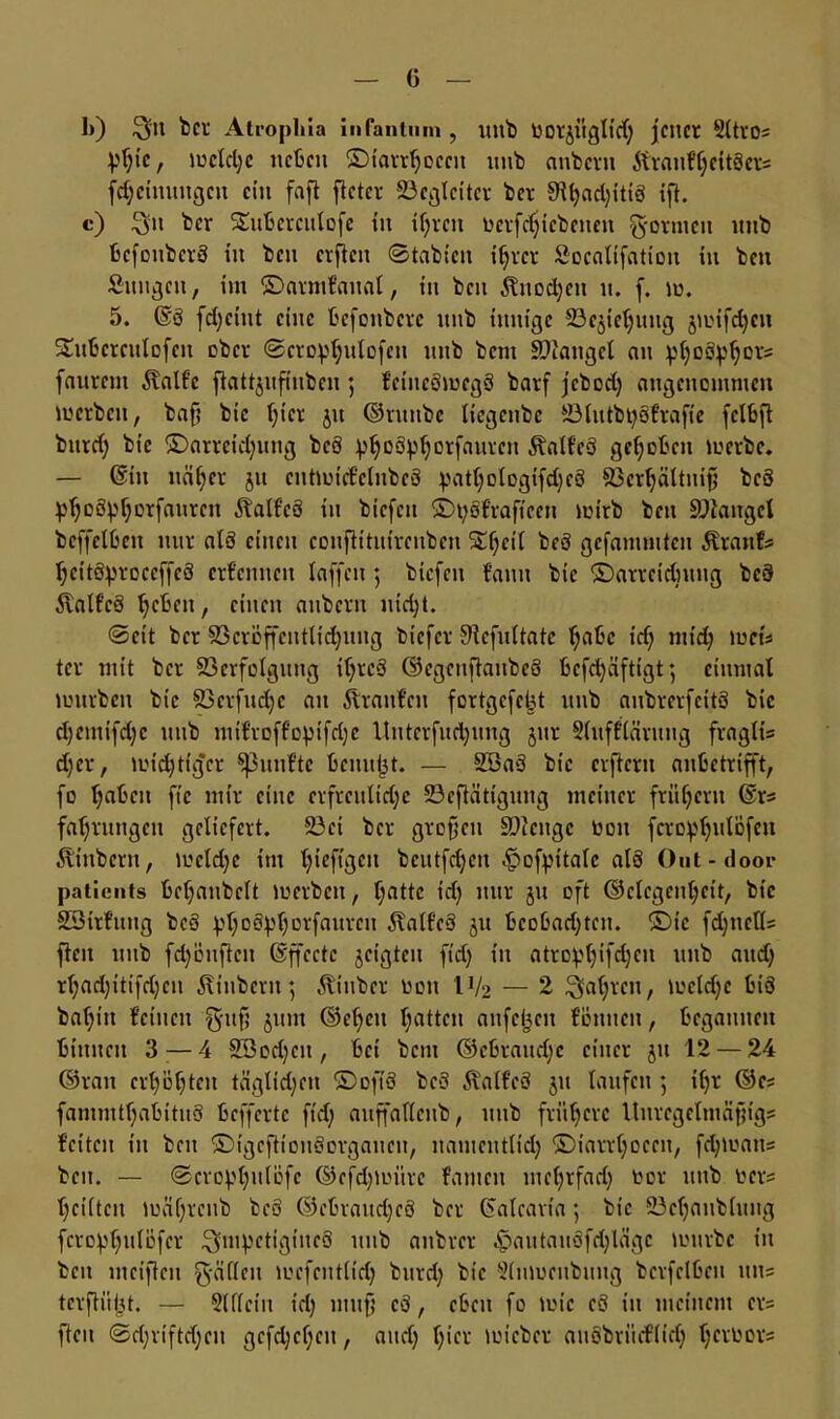 G b) ber Atrophia infantum, unb borjügltd; jener SCtro= V^tc, mclctyc neben ©tardjoecu unb anbertt ilraufl;cit8crs fd;ciuuitgcn ein faft ficter Begleiter ber 5Rt;ad;iti8 ifi. c) ^n ber ©tbcrculofe in tl;reit üevfdjiebenen formen unb befouberS in ben elften ©tabicit iljrcr Socalifation in ben Snngen, im ©armfaual, in beit Änod;cn tt. f. m. 5. @8 fd;cint eine befenbere unb innige 23e$iel;mtg jtbifd;cit STitbcrcniofen aber ©eropljulofen unb bent fanget au pljoopljors faitrem Äalf’c ftattjufiuben •, fcincömegS barf jebod; angenommen mcrbcit, baf; bic l;tcr jit ©rttube licgcnbc 23lutbi;öfrafie fclbft burd; bic ©arretd;ung bcö ^oetytjorfaureit 5lalfe3 gehoben merbe. — (Sin uäljer ju cntluid'clubeS :patf;ologifd;e8 S3erf>ättnijj bcö ^fjoetyljotfaurcn halbes in biefen ©i;sfraftccit mirb ben Viaitgcl bcffelbcn nur atö einen couftituircubcu Stf;cil beö gefammten Äraitfs ^eitöprocefjeä ernennen Iaffcn ; biefen fattu bie ©atreiebttng be$ 5vatfcö Ijcbctt, einen attbern nid;t. ©eit ber Veröffentlichung biefer 9icfu(tatc tjabc td; mtd; mets ter mit ber Verfolgung il;rc3 ©cgcnftatibeö bcfd;äftigt; einmal mürben bic Verfuge an Traufen fortgefetit unb aubrerfeitö bic d)emifd;c unb mifroffo^ifclje Unterfudjung jur Sluffläritug fraglt’s d;cr, mid;ttg‘cr fünfte bcmt{3t. — SBaS bic elftem aubetrifft, fo l;abcit fic mir eine erfreuliche Veftatigung meiner frühem (Srs faf;rungeit geliefert. Vei ber großen Vieitgc non fcro}>t;iilöfcn Ätnbertt, mcld;c im f;ieftgctt bcutfd;cit -fpofpitalc atö Out-door patients bcl;anbclt mcrbcit, hatte td; nur ju oft ©clcgcitl;cit, bic SSirfitug bcö ^f;o£tyf;orfauvcn jtalf’c8 ju bcobad;tcu. ©ic fd;ncll= fielt ttub fd;onftcu (Sffcctc jeigten ftd; in atro^l)ifd)Cit unb and) rl;ad;itifd;eit ^inberit ] Äinber bott IV2 — 2 ^atjrcu, mcld;c biö bal;itt feinen g-ttf? junt ©el;cu hatten anfcijcit fonneu, begannen binnen 3 — 4 V3od;cit, bet bent ©ebraudjc einer jit 12 — 24 ©ran erhöhten täglid;cti ©oft’8 bc8 Äalfcö ju laufen ; ihr ©es famintl;abitu§ beffertc ftd; aiiffallcitb, unb frühere Uitvcgclmäpigs fetten in beit ©igcftiouöorganeit, ltamcittltd; ©tarvl;oceu, fd;maits beit. — ©crophulöfc ©efd;mürc fatneit mel;rfad; bor unb bers heilten ibäf;reitb bcö @cbraitd;cö ber (Saleavta j bic 23cl;aubhing fcro^l;tilbfer ^lnpetigtueS ttub aitbrcr §aittauöfd;lägc tmirbc in beit meifien g-ätteit tuefentlieh burd; bic Sinmeitbuug bcrfclbeii uns terfHtfjt. — Sldciit t’d; lintf; cö, eben fo mic e8 in meinem ers fielt ©d;viftd;ett gcfd;cl;eu, and; l;ter mieber aitSbrücflid; l;crbors