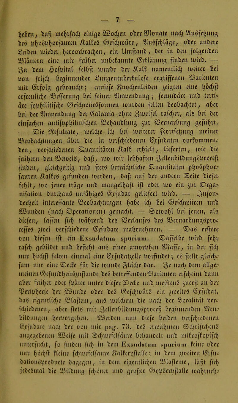 Ijcben , bafi mctjrfad) einige SBodjcit ober Monate uad) Uluöfejjuug bcS pfjoSpljotfauren Äalfcä ©cfdjmiirc, 2(uSfd)läge, obh: nnbeve Seibeu mtebet Ijctüorbracfycii, ein Umftaub, bet in bcu fDigcubcu Vlättcru eine mir früher unbefannte ©rflärung fiuben mirb. — J3f»t beui ^ofpital fetbft mürbe ber 6tat€ namentlid) mcitcr bei uon frifd) begimicnbcr Suugeutuberfulofe ergriffenen Patienten mit ©rfclg gebraitd)t; enriofe flnodjenteibeu jeigteu eine l)ödjft erfreuliche Veffevuug bei feiner Slumenbung; feeunbäre unb terti- äre fi)p(jtlitifd)c ©efdjmitrSfermeu mürben feiten bcobadjtct, aber bei ber 5tnmenbuug ber Gfalcarta ot)itc ßmeifcl rafdjer, als bei bet einfadjen autifl)pf)ilitifd)cu Veljaubluug jur Vernarbung geführt. ©ic Sftcfultatc, meid;c id) bei meiterer gmttfcfjititg meiner Vcobad)tungcn über bie in oerfdpcbeueit Gjrfubatcu lmrfommeiis beit, Dctfdjiebencu Quantitäten 5ball’ erhielt, lieferten, mic bie frühem bcuVemciS, bafj, mo mir lebhaften ^clleubitbitngö^rocc^ fiuben, gleid)jcitig unb ftctS beträchtliche Quantitäten pljoSf>l)or= fauteu Statf'eS gefunben merbeu, bafj auf ber auberu ©eite biefer fehlt, mm jener träge unb maugelljaft ift ober mo ein jut Qrga= nifatiou burdjauS unfähiges ©.ifubat geliefert mivb. —• £yufon= bereit iutcreffante Veobad)tungcu habe td) bei ©efdjmürcu unb Söunben (nad) Operationen) gemacht. — ©omotjl bei jenen, als biefeu, laffeu fiel; mäfjreub bcS Verlaufes bcS VeruavbuugSptos ceffeS jmei t'erfd)icbcuc ©rfitbate ma()rnct)mcu. — ©aS elftere imu biefeu ift ein Exsudatmn spurium, ©affelbc mirb fcl)r rafd) gebilbet unb beftcl)t auS einer amorphen Viaffe, in ber fiel) nur l)üd)ft feiten einmal eine (S.ifubatjcllc imrfiubct; cS ftcllt g(cid)= fam nur eine ©eef'c für bie muubc £j-läd)c bar. $e nad) bem allge? meinen ©cfunbl)eitSjuftaubc beS betreffeuben Patienten erfd)cint bann aber früher ober fpätcr unter biefer ©ecl’e unb mciftenS juerft an ber Peripherie ber Söitnbc ober bcS ©cfcpmiitS ein jmeitcS ©rfubat, baS cigentlid)c Vlaftem, auS mcld)cm bie uad) ber Soealität Oers fd)iebcneit, aber ftctS mit ßellcubilbuugSprocefj begiuiicubeu Veit* bitbuugen tjerimvgeljeu. äöerbeu nun biefe beibeu Derfdjicbcncit (S.rfubatc uad) ber tmu mir paj>-. 73. beS ermähnten ©d)riftd)en§ angegebenen Söeife mit ©djmefclfäurc bcljaubclt unb niifroffopifch unterfitd)t, fo fiuben fiel) in bem Exsudalum spurium feine ober nur l)öd)ft flctnc fdjmefclfaure Äalfcrpftallc; in bem jmeiteu (Sjrfus batiouSprobuete bagegeu, in bem eigentlichen Vlafteme, läßt fid) jebcömal bie Vilbuug fd)öuer unb großer ©ppSerpftaflc mal)rnel)=