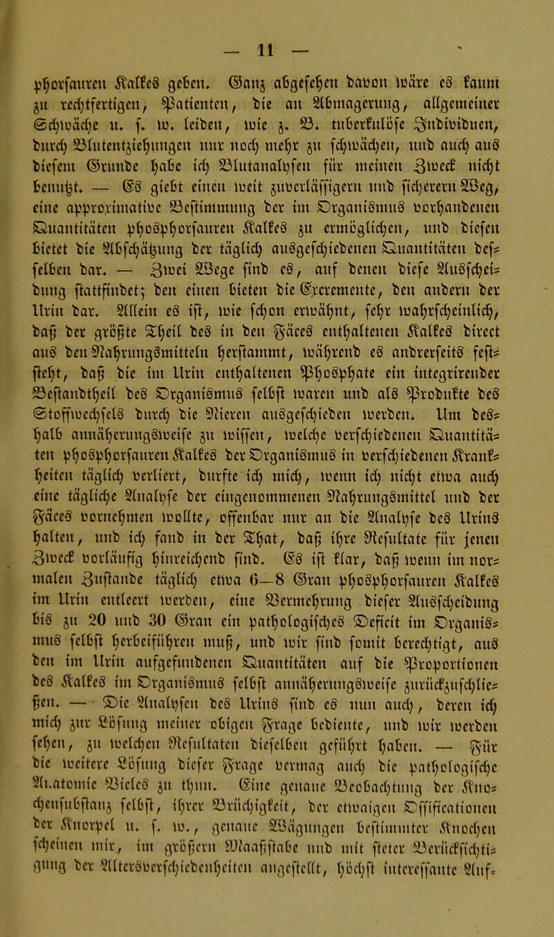 phorfmttcit ivalfcS geben. ©attj abgcfchctt baüott wäre c3 fruttit jtt rcd)tfertigen, ^attcntcn, bie au Slbinagcrung, allgemeiner ©d)ioäd)c u. f. tu. leiben, »ule j. 23. tuberfulöfe $nbtütbitcn, bitrd) SSlutentjiehungen nur nod) mehr jtt fd)tuäd)eit, itnb aud) au3 biefent ©ruttbc habe id) 23lutanalt)fen für meinen ätuccb nid)t benuijt. — ©8 giebt einen weit juocrläffigertt itnb fieserem SBcg, eine appro.rimatiuc 23eftinitnnng ber im Qrgaiit3mu3 ßorhaitbcneit Quantitäten ^()D6pf;orfanrcn 5?atfe3 jtt crmöglid)ctt, nnb biefen bietet bie 2lbfd)ät3ung ber täglid) au8gcfd)icbcncn Quantitäten bef? felbctt bar. — ßmei SBege ftnb c3, auf betten biefe 2lu8fd)ei= bnttg ftattfinbet; beit einen bieten bie @,r crem eit tc, beit aitbern ber Urin bar. 2lflettt c8 tfi, wie fdjott ermähnt, fcb;r mahrfdjcinltd), baff ber gröfjtc St;eil bc8 itt ben gäccS enthaltenen 5xalfe8 bircct an3 ben SftahruitgSmitteln ^erftammt, mährettb e3 anbrerfeitS fefis Mt, bah bie im Urin enthaltenen ^3l)Döphate ein integrirenber 23efianbthcU beö Qrgatti8mu8 felbft waren itnb at8 ^probitl’te be3 <3toffwcd)fcl3 bttrd) bie liieren an3gefd)icbctt werben. Um bc3s halb attnäherungSmeife jtt wiffett, wetd)e tierfd)t ebenen Quantität tett ^hoö^horfauren ÄalfcS ber QrgatttSmttS in oerfd)iebencn ÄranEs heiten tägltd) ticrliert, bitrfte id) nttd), wenn id) nid)t etwa and) eilte tägltd;c Slnalpfe ber eingenommenen «Nahrungsmittel nnb ber S'äceS ooritehmcit wollte, offenbar tntr an bie 2litalt)fc bc3 Urittd halten, nnb id) fattb itt ber Stljat, baff if)rc S^efnltate für fetten 3tned vorläufig hinreidjenb ftnb. @3 ift f’lar, bah wenn tut ttor^ malen .Buftanbe täglid) ettua 0—8 ©ran phoäPhovfaiirC11 ÄalfcS im Urin entleert locrbctt, eine Vermehrung btefer 2lu8fd)cibuug bt'8 jtt 20 nnb 30 ©ran ein patt)Dlogifd)c3 ©eft'cit im QrgattiSs mtt8 felbft herbeiführen muh, unb mir ftnb fomit berechtigt, au8 ben im Urin aufgcfuitbenctt Quantitäten auf bie «Proportionen bc3 Äall’eS im Qrgaiti3mu8 felbft aititähcruitgSwcifc jttrücPjufdjlies heu. — ©ic Slnalpfett bc8 llrtttö ftnb c6 nun and), bereu id) tttid) jnt SBfmtg meiner obigen $rage bebieutc, nnb wir loerben fei)CU, jtt toeldjcit ^cfultatcn bicfclbeu geführt haben. — $ür bie lociterc Söfttttg biefer ftragc Oermag and) bie pathoIogifd)c Sli.atomt'c Vieles jtt thttit. ©tue genaue 23eobad)tuug ber «ftuos djeufubftattj felbft, ihrer 23rüd)igfcit, ber etwaigen Qfftficattoiten ber :Knorpel tt. f. w., genaue SBägungett beftimmtcr 5bnod)ctt fd) ein eit mir, tut grüftern Viaafjftabc itnb mit ftetcr Söerfitfff^tis guug ber 2lltcr80crfd)tcbeuhciten angeftcflt, l)bd)ft intereffaittc 5(ttf=
