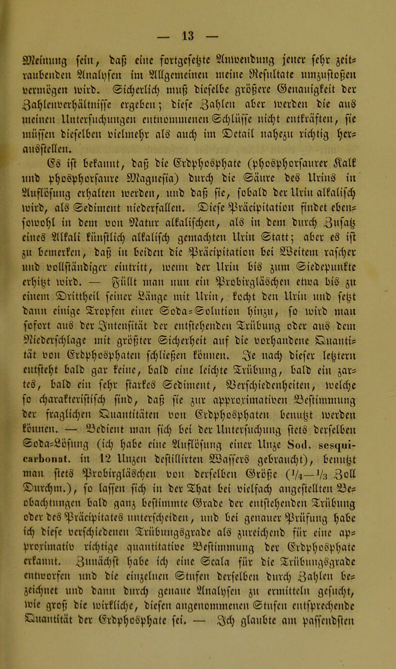 SDMmtttg feilt, baß eine fortgefeßte Slntueubung jener feßr jeits raitbcnbeit Slnalßfeu tnt Slllgcmeittcu meine Sttcfnltate umjuftoßcu vermögen mirb. ©idjertid) muß biefctbc größere ©cuauigf'cit ber ßaßlcnbcrljältniffc ergeben; biefe .ßaßlcn aber loerben bie auS meinen Uittcrfudjungen entnommenen ©d)lüffc uid)t entf'räften, fie muffen biefelbeit bictmcßr als and) im ©ctail uaßcju richtig ßers attöflcllcn. @3 ift befatutt, baß bie (Srbpßogpßate (ptjoSpßorfaurcr Äalf nnb pßoSptjorfaurc 9^agncfia) bnrd) bie ©äurc beö UrinS in Slttflöfuttg erhalten tuerbeit, nnb baß fie, fobatb ber Urin alfalifdj loirb, alä ©ebiment ntcberfaflen. ©tefe ^räcipitation finbet cbens fomoßt in bent bott 9iatnr alf'alifdjcu, alö in bent bnrd) cineä Stlfali füttflltdj alfalifd) gcmadjtcn Urin ©tatt; aber eS ift jtt bemerfen, baß in beibeit bie ^präcipitatiou bet Söcitcm rafd)cr nnb bollftäubigcr cintritt, meint ber Urin btö jttrn ©icbcputifte crßißt mirb. — g-üflt man nun ein ^3robivgläöd)cn ctma bis jtt einem ©rittfjcil feiner Säuge mit Urin, fod)t bcu Urin nnb feßt bann einige Sumpfen einer ©oba = ©olution ßitijit, fo lutrb mau fofort auS ber ^utcufität ber eutfteßenbcu Trübung ober auS bent 9ltcberfd)lagc mit größter ©id)crl)ctt auf bie bortjaubcuc Quaittis tat boit ßrbpßoöpljatcu fdjlleßett fönueit. $e »ad) biefer leßterit entfielt halb gar feine, halb eine Ieid)te Suiibuug, halb ein jars teS, halb ein feljr ftarfcS ©ebinteut, &3crfd)icbcnljcitcu, loeld)e fo d)araftcviftifd) finb, baß fie jur appropimatiben 23cftimmung ber fragltdjeit Quantitäten bott ©rbpßoSpljatcn beuußt merbett tonnen. — 23cbicut man fid) bei ber Unterfitcßuug ftctö bcrfclbeit ©oba=Söfnng (id) t)abc eine Slitflöfitug einer Uujc Sod. sesqui- carbonat. in 12 Uttjeit beßiflivteu SSaffevS gcbraud)t), benußt man ft et 3 ^JrobirgläSdjen bott bcrfclbeit ©rößc (]/4— J/3 3oll ©ttrdjnt.), fo laffett fid) in ber Stßat bet bietfad) augcftclltcn 23es obad)tungcn halb gattj beftimmte ©rabc ber cntftcßcnbcu Trübung ober beö $j3räcipitatcö uuterfd)ciben, mtb bet genauer Prüfung f)abc id) biefe bcrfdjicbcncu Suiibitngögrabc atö jurcid)eitb für eine aps prorimatib ridjtige guautitatioe 23efttnimung ber ©rbpßoSpßatc erfannt. 3ui'äd)ft l)abe t'd) eine ©cala für bie SErübititgögrabc eitttootfen ttttb bie einjetucu ©tttfeu bcrfclbeit bnrd) Baßlctt bc? jeidjuet uitb bann bnrd) genaue Slnatpfcn jtt ermitteln gefud)t, Jßte groß bie mirfließe, biefett angenommenen ©tufcit cutfprccßcubc Quantität ber (Srbpßoopljate fei. — $d) glaubte am paffcnbfteit