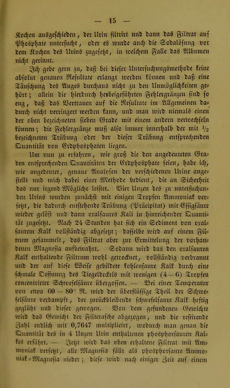 Sfodjeu auSgcfdjicbcn, ber Urin filtrtrt nnb bann baS ^iltrat auf ‘jp^oöp^atc untcrfuct;t, ober cS lvurbc and) btc ©obalöfitug vor bern ilodjen beS UrinS jitgcfcbt, in tvcldjcm g-alle baS Sllbttmcu nid)t gerinnt. 3d; gebe gern ju, bafj bei biefer Uiitcrfud)uug3mctf;obc feine abfolut genauen 9tcfultatc erlangt iverbcn f’önnen nnb baf; eine Säufdjung beS SlitgcS burdjauS nid)t ju ben Uumögtidjfciteu ge- hört ; allein bie Ijierburdj Ijcrbcigcfiiljrtcn gc^lcrgränjeit ftnb fo citg, baß baS Vertrauen auf bie Sicfultate im 2lflgemeinen bas burd; nid)t verringert toerben faitit, nnb man lvirb niemals einen ber oben bejcidjnetcn ficbctt ©rabe mit einem aitbcrtt vcrivedjfcln fümten; bie g-el)Iergrän$e mitfj alfo immer innerhalb ber mit V2 bejcidjneteu Trübung ober ber btefer Trübung cntfprcdjcnbcu Quantität von ©tbpfyoSpljatcu liegen. Um nun 51t erfahren, tvie groß btc beit angcbcutctcn ©ras beit cntfprecfycnbcu Quantitäten ber ErbpljoSpljatc feien, Ijabc tdj, wie angebentet, genaue 2lnalpfen ber vcrfd)icbcncit Urinc anges ftcllt nnb tuid) babei einer üüictfyobc bebient, bie au <Sid)crf;cit baS nur irgenb üDtoglidjc leiftet. 93icr Itujeu beS jit unterfudjens ben UrinS luurben junädjft mit einigen Sropfcn Slmmouiaf vers fc(jt, bie babttrdj cutftcljcnbc Trübung (*S)3räcipitat) mit ©fftgfäurc luicber gclöft nnb bann oralfaurcS Äalt in l;iurcid)cnbct Quantis tat jugefeiit. 92a d) 24 ©tunbcit l;at fidj ein ©ebiment von orats faurem Äalf vollftäubig abgefeimt; baffclbc wirb auf einem g-ils trum gefammclt, baS g-iltrat aber jur Ermittelung ber voraus beiten 5P2agneft'a aitfbctualjrt. ©obauit wirb baS beit o.ralfaitrcn Äalf cntljaltcubc giltrum woljl getrocfuct, Vollftäubig verbrannt nnb ber auf biefc SBeifc gcbilbctc f’ofylcnfaurc Äalf bttrd) eine fdjmalc Qcffmmg beS SttegctbeefelS mit loeuigeu (4 —G) Stopfen concentrirtcr ©cptoefelfäurc itbergoffeit. — 23ei einer Temperatur von ettoa GO — 80° 9t. wirb ber itbcrfli’tffige Tljcil bet ©d)tues fclfättre verbampft, ber jurüdblcibcubc fcßwcfclfanrc ilalf Ijeftig gcgtüljt nnb btefer gewogen. 53ou beut gcfititbettcit ©ennefyte tvirb baS ©e)oid)t ber ^filtcrafdjc abgewogen, ittib bie reftircubc 3a^l ettblid) mit 0,7647 multipltcirt, luobitrd) matt genau btc Quantität beS itt 4 Unjcn Urin enthaltenen pf)o3pI)orfaurcn 5tals fcS erfährt. — ^ept lvirb baS oben erhaltene §.((trat mit Situs montaf verfemt, alle §D2agttefnl fällt als pf;o3pf)orfaitre 2ltiittios ttiaf s SJtaguefla ttieber; biefc wirb uad) einiger 3cit auf einem