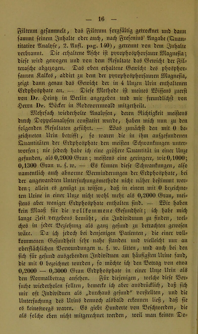giltrum gefammclt, baS giltritm forgfältig getrocfnct uitb bann fammt feinem Bnljalte ober and), nad) grefemuS’ 2lugabc (Quait« titative 2lnalt)fe, 2. 2lufl. pag. 140), getrennt von bem Inhalte verbrannt. ©te erhaltene 2lfdjc ift ptyrcpljoetyljDrfaurc SJJagnefta; biefe lvtrb gemogen ititb von beut Sftefultatc baS ©erntet bet %\U tcrafdjc abgewogen, ©aö oben erhaltene ©civid)t beö pboSp^ors fanren italfcö, abbirt 51t beut ber f)t)ro^()oö^^orfnuren Sflagnefta, jeigt bann genau baö ©eiuid)t ber tit 4 Uitjcit Urin enthaltenen ©rbphD^hfltc mt. — ©iefe £D?ctl;obc ift meines SBiffenS jiterft von Dr. -£>eink in 23crltn angegeben itnb mir frcunblidjft von Ferrit Dr. 23oder in Slobcvorrittvalb iiittgctl)cilt. 9)M)rfad) lvicberfjoltc 2litalt)fen, bereit Sftidjtigfcit mciftenö bttrd) ©oppelanalbfen conflatirt tvurbc, hflkcu mid) mtn ju beit fotgenben Sftefultatcn geführt. — SöaS juuädjft beit mit 0 bc« jeid)tictcit Urin betrifft , fo ivaren bic in ihm anfgcfititbenctt Quantitäten ber ©rbphostyfjatc bett meifteit @d)toan£nugen unter« tvorfeit; nie jebod) hrt^c id) eine gröftere Quantität in einer Uttje gefuitbett, alö 0,2000 ©ran; mciftenö eilte geringere, tvic 0,1000; 0,1300 ©ratt n. f. iv. — @ö foulten biefe @d)tuanfitugeu, alfo namcntlidj and; abnorme Söermtnberungcu ber ©rbphoöphatc, bei ber angctvanbtcit Unterfitd)itugömefhobe nicht näher beftimmt tver« beit; allein cö genügt jtt iviffctt, bafj in einem mit 0 bejcidjitc« tett Uritte in einer Utt^c nid;t ivol)l mehr als 0,2000 ©ran, mei« ftenö aber lvcniger (Srbph°öVhntc enthalten ftitb. — Söt’r h^eit fein SDlaafj für bic Vollf out mene ©efunbljeit; id) f)abe mid) lange Beit vergebens bemüht, eilt Bitbtvtbmtm jn ftitbctt, ivct« d)eö in jeber S3e<pef)uitg als gait§ geftttib jit betrad)ten gcivcfcit lväre. ©a id) jebod) bei beseitigen Patienten, bic einer voll« fommcneit ©efnnbheit fcf;r naf)c ftanben ttitb vicffcidjt nur an oberf(äd)ltd)cn 23erluutibitngcit tt. f. lu. litten, tuib and) bei beit ftd) für gefttttb auSgcbeitbeit Bnbivibueit ant ^äufigflesi Urittc fattb, bie mit 0 be^cid)itct tvitrbeit, fo ntodjtc id) beit ^Betrag von etiva 0,2000 — 0,3000 ©rau ©rb^hoöph^tc in einer Uitjc Urin alö bett Sftormalbctrag anfef)eit. g-iir biejenigen, lvcldjc biefe 23er« fud)c ivicbcrholeu follteu, bemerfe id) aber auöbrüd'lid), bafj ftd) mir oft Bnbivibitcn alö „bitrdjattS gefttnb vorftclltcn, uitb bic Uitterfuchung beö Uriitö bettttod) alöbalb crfenttcit lieft, bafj fic cö fcitteöivcgö tvareit. @ö giebt ^unbertc von 23efd)iverbcit, bic alö fold)c eben nicht tuitgcredjnet tuerben, »veil matt feinen ©o=