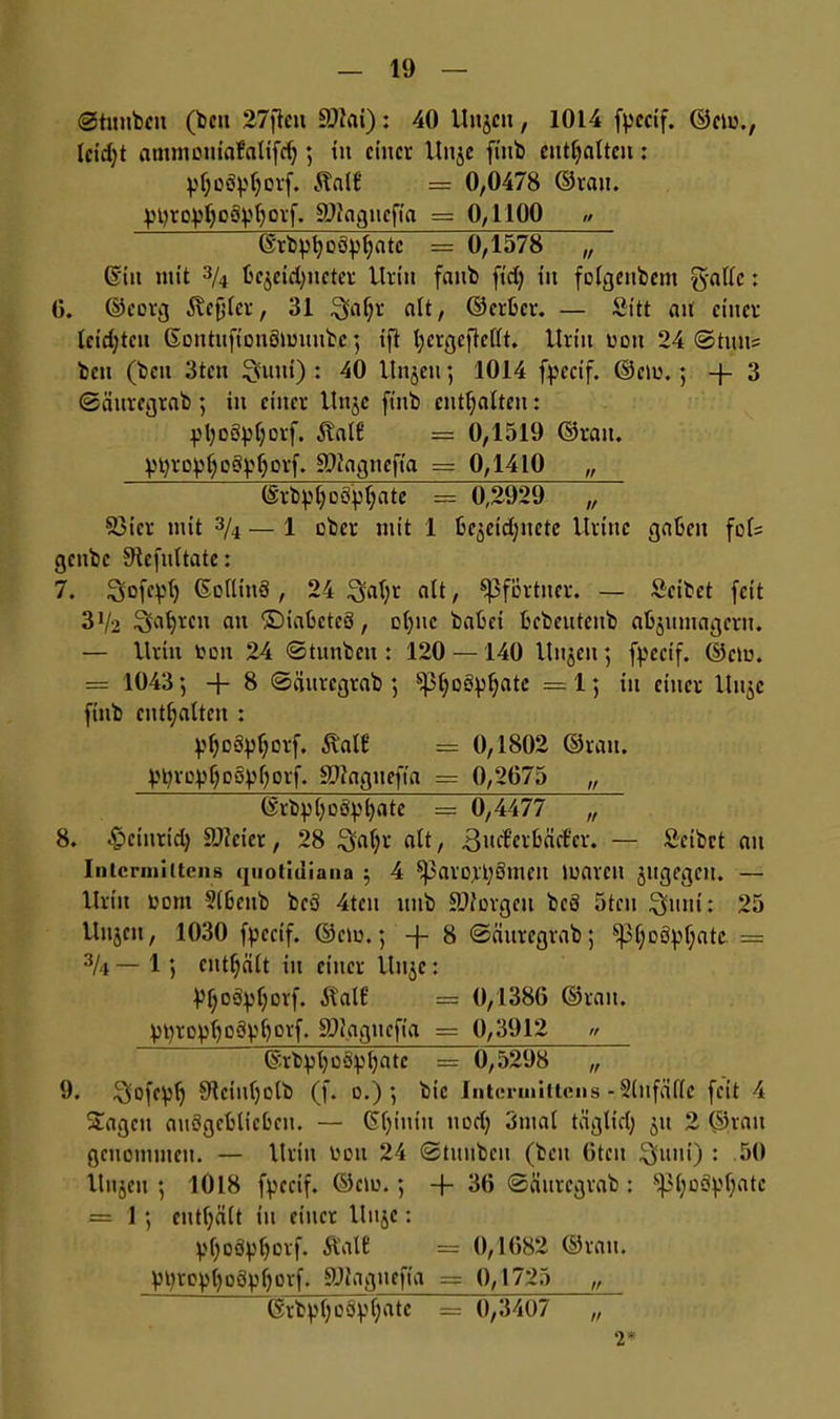 @tunbcit (bcu 27jleu SDlai): 40 Unjcn, 1014 fpcctf. <55cio.r lcid;t atnmDuiafalifdj; tu einer Uitje fittb enthalten: pfjoä^orf. 5tntf* = 0,0478 ©rau. ^t)rop()oäpl)orf. SJlagitefia = 0,1100 ,> (Srb^öö^fätc = 0,1578 ~ 6iu mit 3/4 bcjcidjnctcr Urin faub ftd) tu folgeubent g-allc: 0. ©corg 5xcfjler, 31 £yflf;r alt, ©erber. — Sitt au einer leidjtcu ©ontuftonömuubc ; ift l;crgeftcflt. Urin oou 24 @tuus beit (beit 3tcu $uui) : 40 Unjen ; 1014 fpccif. ©cm.; -j- 3 (Säuregrab; in einer Uttjc fittb enthalten: pl;oöpl)orf. $Uit6 = 0,1319 ©ran. ptyro^cstyljorf. SJIagnefta = 0,1410 „ ©rb^§oöpf)ate = 0,2929 „ S3icr mit 3/4 — 1 über mit 1 bejetdjuete Urinc gaben fol= gcitbc SHcfultatc: 7. Sofe^t) ©ollittS , 24 ^al;r alt, Pförtner. — Setbet feit 3x/2 Soweit an ©iabctcö, ol)nc babei bebeutenb abjumageru. — Urin toon 24 Stunbcu : 120 —140 Hajen ; fpecif. ©et«. = 1043; + 8 (Säuregrab ; ^3t;oSpf;atc =1; tu einer Uttjc finb enthalten : yfjoSpljorf. 51'alf:' = 0,1802 ©rau. ytyroyfjosMotf. SDlagnefta — 0,2675 „ ©rbpl>oSpl)ate = 0,4477 „ 8. ^cinrid) ätfeter, 28 ^al;r alt, 3»^täd'cr. — Seibct au Intcrniittcns (jnotidiaiia ; 4 5ßaro;rl;8meu marcu jugegen. — Urin üont 3lbcub bcö 4teu ttnb Bürgen bcö 5tcu $uut: 25 Uujcn, 1030 fpccif. ©cm.; 8 (Säuregrab; $|3l;o8pf;ate = 3/4 — 1; enthält in einer Itnjc: Vljoifyljorf. ÄalE = 0,1386 ©ran. V^ro^oSp^orf. SDJagticfia = 0,3912 » ©rbpt)üöpl)atc = 0,5298 „ 9. $ofcplj 91ciul)ülb (f. o.); bic Intermittens - Slnfäflc feit 4 Stagen auögeblicbcit. — (Sljiuiu ttod) 3ntal täglid) 51t 2 ©rau genommen. — Urin tmu 24 ©tunbeu (beit Gten Quui) : 50 Uitjeit ; 1Ö18 fpccif. ©cm.; -f 36 (Säuregrab: s^ljoctyl;atc = 1; enthält tu einer Uuje: pf)Oö^l)ovf. Äal£ = 0,1682 ©rau. yt)ropl)ogpl)orf. 9Jlagnefia = 0,1725 „ ©rbpljoävljatc = 0,3407 „ T
