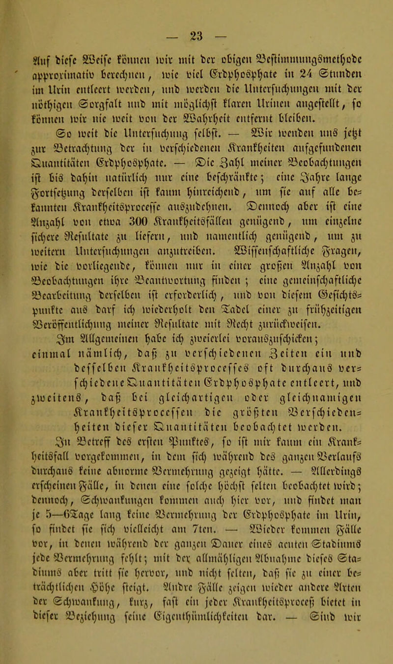 $luf bicfc 2ßcifc föuneii mir mit ber obigen BcftimmmtgSmcthobc appro.rtmatio beredeten, toic oicl ©vbpf;oöpi;atc tu 24 Stunben im Urin entleert toerbett, uub locrbcn bic Utttcrfud)ungcn mit ber nÖfljigcu «Sorgfalt itttb mit möglid)ft f'iarcn Uritten augcftcllt, fo tonneu lutr nie toeit oon ber 233a(;rf;eit entfernt bleiben. So toeit bic Unterfliegung fclbft. — S33ir locitbcu uuö jetjt jitr Betrachtung ber tu oerfetjiebenen Äranf^citen aufgcfuubcncu Quantitäten ©rbpfyottyljate. — ©ic meiner Beobadjtungeu ift t>iö bal)in natürlid) nur eine befd)tänftc; eine Qaf;vc lauge g-ortfebung bcrfelbeu ift fattm l;inrcid;enb, um fic auf alle be= fanntcn Ärauf^citoproeeffc au8jubct)ueu. ©cituod) aber ift eine Slttjaljl oou ettoa 300 Äranfheitöfädeu gcuügeub, um einzelne ftdjcrc Sicfultatc 51t liefern, ttnb namcittlidj genügenb, um ju toeitcru Untcrfudntugcu anjutreiben. 2Biffeufd)aftltd)e fragen, toic bic oorliegcnbc, föuiicu mir in einer grofjett Sluja^l oon Beobachtungen ihre Beantwortung finbett ; eilte gcmciufdjaftlidjc Bearbeitung bcrfelbeu ift erforberlid), uub oon biefem ©cfid)tö= fünfte auö barf tel) ioiebertjolt beit Stabcl einer 31t frühzeitigen Veröffentlichung meiner 9iefultatc mit 9tcd)t jurüd'toeifcn. 3nt Sldgemeiuen Ijdbc icl) jtoeierlei oorauS^itfe^iefett 5 einmal nämlich, baf; 51t oerfd)icbeueit 3citctt ein uub bcffelbcu itranfbcitoproceffc8 oft burd)auö ücr= fdjiebcneQuantitätcn ©rbpljoöp^ate entleert, uttb jtucitcnö, bafj bei gleidjartigeu ober gleichnamigen Ärauthcitä^r 0 e eff eit bic größten Verfd)icbcits heitcit biefer Quantitäten beobachtet toerbeu. $n Betreff bc3 erfteu fünftes, fo ift mir fattui ein Äranfs heitöfafl Oorgef'oiumen, tu betn ftdj toährcub beö ganzen Verlaufs bitrdjauö feilte abnorme Vermehrung gezeigt hätte. — SlllerbtitgS crfdieiiieu $ädc, tu betten eine foldjc höehft feiten beobachtet toirb; bcuttod), Sdjtoaufuiigcn fomtnen and) h*ev toor, unb fiitbct man je 5—GStagc laug feilte Vermehrung ber (Srbph0hatc im Urin, fo fiitbct fic fiel; oiedeidjt am 7tcn. — SBtcbcr fomtnen g-äflc oor, itt betten toährenb ber ganzen ©alter ciitcö aeuteu StabiuniS jebe Vermehrung fehlt*, mit ber admähtigeu Slbttahmc btefeö Sta= biuutä aber tritt fic h^voor, unb nidjt feiten, baft fie 51t einer bc== träd)tlid)eu .f?öl)c fteigt. Slnbre g-ällc jeigett toieber attberc Sitten ber Sd)toanfung, furz, fnf* c*u jeber ÄlraufheitSproeef) bietet in biefer Beziehung feine @igeuthinttlid;feiteu bar. — Siub wir