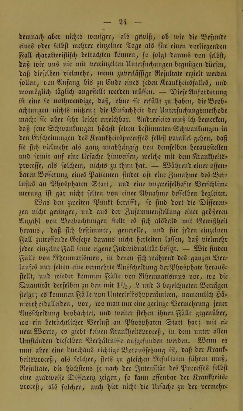 bcmnad; aber nichts weniger, als gcwifi, ob wir bic Bcfunbe ciucS ober fclbft niedrer einzelner S£agc als für einen borliegcnbcn galt d;araftcriftifd; betradjtcn föuucn, fo folgt barauS ben fei Oft, baf; wir nnS nie mit bcrciujcltcn llutcrfudjungen begnügen biitfen, baf; bicfclben biclmchr, wenn juberläffige SRcfultate erhielt werben feilen, een Slnfang bis jit ©nbc eines jeben $rauff;citSfa(lc3, nnb womöglich täglich angcftellt werben müffen. — ©tcfc2luforberung ift eine fo notl;wcnbigc, bafj, ohne fic erfüllt jn IjaGeti, bieBcob= ad;tungcn nid;tS niifjen; bic @infad)l;cit ber ltntcrfud;ungsmcfhobe mad;t fic aber fcl;r leidet crrcid;bar. 9lubrcrfcit3 nuif; td; bewerfen, bafj jene @d;wanfuugcn (;öd)ft fetten beftimmten <Bd;wanfuugcn in ben @rfd;ciuuugcn beS Äranf’^eitSJproceffeS fclbft parallel gelten, bafj fic fid; biclmef;r als gan§ unabhängig bon bcmfclben hcrauöftcllcn nnb fomit auf eine llrfad;e himocifen, weld;c mit beni 5\ranff;eitS= proceffc, als fold;cm, nid;t3 jit tl;uu f;at. — B3äl;rcnb einer offcu= baren Befferung eines Patienten finbet oft eine Annahme beS 93er- InftcS an $pf;oS})hatcn @tatt, nnb eine unzweifelhafte 93crfd)tims wernng ift gar nid;t feiten bon einer 2tbnaf;mc beffelben begleitet, 2i3a3 ben jwcitcu Sßnnft betrifft, fo finb bort bic ©tfferens jeu nic^t geringer, nnb aitS ber 3ufammcnftclluug einer größeren Slnjafjl bon Beobachtungen ftellt cS fid; alSbalb mit ©ewijjheit hcranS, bafj fid; beftinunte, generelle, nnb fiir jeben einzelnen ■galt jntreffenbe ©efe^c barattS nidjt Verleiten taffen, bafj bielmehr jeber einzelne galt feine eigene ^nbibibnalität beft^t. — 9öir ftnbcn gälte bon 9U;enwatiSwen, in bcncit fid; wäf;rcnb beS ganjcit 93er= lanfcS mir fetten eine bermef;rte 2lnSfd;eibnng bcr^3f;D®V^ntc h11,(111 ftellt, nnb wicbcr fonunen gälte bon SthnunatiSmuS bor, wo bic Quantität berfelbcn jn ben mit IV2, 2 nnb 3 bejeid;nctcn Beträgen fteigt; eS fonunen gälle bon UntcrlcibShbperäwiccn, nawemlid; £>ä= morrhoiballetbeu, bor, wo man nur eine geringe 93ermehrnng jener 2luSfd;eibuug beobachtet, nnb weiter ftef;cn ihnen gälle gegenüber, wo ein beträd;tlid;cr Bcrtuft au 5ßhD(tyhntcn @tatt hat j mit e,’s ncmSBorte, eS giebt feinen ^ranfhettS^rocefj, in bem unter allen Umftänbcn bicfclben 93erl;ältniffe aufgefitubeu werben. SBcttu eS nun aber eine t>urd;au3 richtige 93orau3fchuug ift, baf; ber Sfranfs hcitSjwoccfj, alS folcl;er, ftetS ju gleichen üHcfultatcn führen ntufj, SKefultatc, bie f;bd;ftcn3 je nad; ber ^nteufität beS ^roceffeS fclbft eine grabweife ©iffereuj jeigeu, fo fauu offenbar ber 5vranfl;eitS= procefj, als fotd;cr, and; l;'cc nicht bic Urfadjc ju ber bermchr-