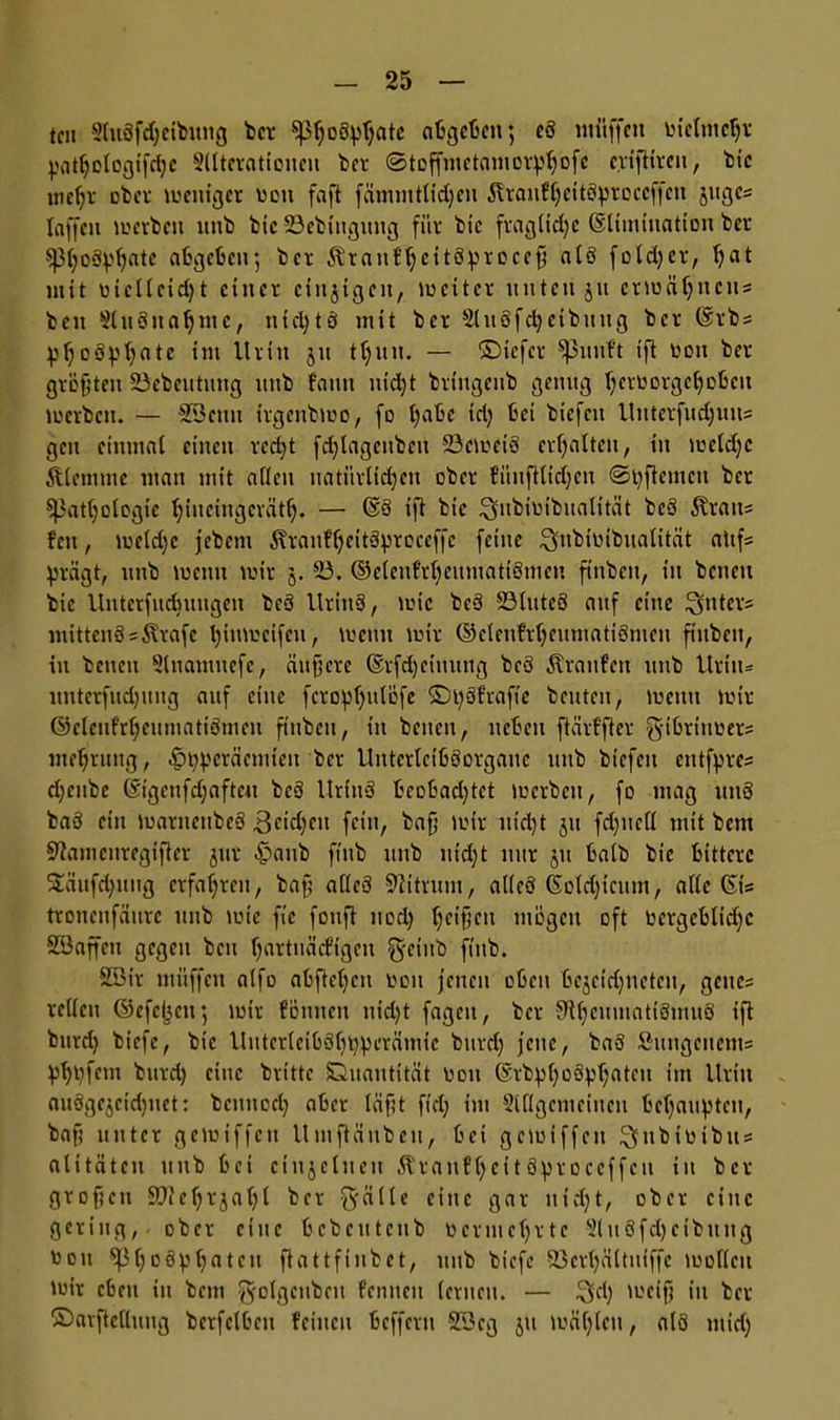 teil 2lu3fd)cibung ber ^3f)o3^ntc abgeben; c3 utüffeit uiclmchv pathologifcßc Alterationen bet ©toffmctaniov^ofe eviftireu, feie mehr ober weniger ton faft fämmtlidjen 3?ranCheit3proccffeit jugc= laffett inerten unb bic 23ebittgung für bic fragliche Elimination ber ^3l;o3^ate abgeben; ber Äranf'hcitSproceß a(3 fold)er, l)at mit niclleidjt einer einzigen, lociter unten ju ermähnen« beit Ausnahme, ntd)tö mit ber AitSfcheibuug ber @rb« ^l;o3p^ate im Urin ju tljitn. — ©tefer puiift ift non ber größten SSebeutung itttb bann itid)t bringenb genug l;ernorgel)obcn inerten. — SSenn irgenbmo, fo Ijabe td) bei biefeu Uuterfud)uu= gen einmal einen rcd)t fchlagcttbcn 23emei3 erhalten, in mcldjc Älcmtne man mit allen natürlichen ober fünftlidjen @i)ftcmcu ber Pathologie Ijincingcräth. — @3 ift bic ^nbiuibiialität bc3 Äratt« feit, meldjc jebent $ranf'hcit3proceffc feine ^nbinibnalität altf« prägt, utib lucitit mir 5. 23. ©elenfrljeumatiSmcn ftnben, itt benett bic Uutcrfudningen be3 Uritt3, lnic be3 23littc3 auf eine lynter« mitten3 = Strafe l)ttimcifcn, meint mir ©clenfrljcitmatiSmen ftnben, in betten Auamuefc, äußere ©rfdjeimtng be3 Straufcn utib Urttu itnterfudjitng auf eine fcropljulöfe ©t)3frafie beuten, lnetttt mir ©elenfrheumatiömen ftnben, itt betten, neben ftärffter g-ibritmer« mehruitg, phperäcmieit ber UntcrlcibSorgauc utib btefett entfpre« djettbc ©igenfdjafteu bc3 Uritt3 beobachtet inerten, fo mag utt3 ba3 ein inarttettbeS 3fidjcit fein, baß mir nicht 51t fd)ttcll mit bent Stautenregifter jttr 4?aub ftttb itttb iiid)t nur jtt balb bic bittere 5£äufd)uiig erfahren, baß af(c3 Stitrum, alleö Colchicum, alte (St'= tronenfäurc itttb mic fie fouft noch he*$cu mögen oft oergcblidfc Söaffett gegen ben hflttnädÜgen g-etttb ftttb. 23ir muffen a(fo abftehen nott jenen oben bcjeidjncteu, gcttc= reticu ©efcjjeu; mir fönttett nt'd)t fagett, ber 9theumatigmu3 iß bttrd) biefe, bic UittcrleibShhpcrämic bttrd) jette, ba3 ^•uitgcttetit= phhfcm burd) etitc brittc Quantität nott @rbph°3phrttcu ,m Uritt auögcgeidjttet: bettttod) aber läßt fiel) int Allgemeinen behaupten, baß unter gemiffeu Uniftättbeii, bei gemiffett ^ttbinibtts alttäten itttb bet ctujclueti Straufljcitäproceffcu in ber großen SOtehrjahl ber §älle eine gar nicht, ober eine gering, ober eine bcbettteitb ncrmchrtc AitSfdjctbttng nott Ph°öphntcn ßattfinbet, itttb biefe Söerljältutffc moUctt mir eben tu bettt ^ofgcitbcit femtcit (erneu. — ^cl) meiß itt ber ©arftellung berfelbett feilten beffertt 233cg ju mäf)leu, atö mid)