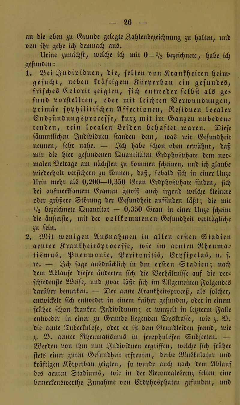 au feie oft eit ju ©runbe gelegte Batjlcitbcjcid^mng 51t galten, unb bott iljr gelje td) benutad) att3. lirtne juuäd)ft, meldjc t’dj mit 0—V2 feejeidjnctc, Ijabc idj gefuitbctt: 1. 23et ^nbibtbuen, feie, feiten \?d 11 Äranfljeitcn ljeint= gcfud)t, neben kräftigem Äörperbau etn gefnnfeeö, fnfd;e3 (Solorit jetgten, ftd) cutmcbcr fclbft alä ges fuitb borftellteit, ober mit leidsten 23crmunbitttgen, primär fppljilttifdjcn 2lffecti onen, Sftcfibuen localer ©nbjiiubuugöptoccffe, fttrj mit im ©attjen unbebeus teitbcti, rein localen Sctbcit behaftet loarcit. ©iefc fämmilidjeu ^jnbibibucn ftanben bent, maö mir ©efunb^eit nennen, fetjr ttaljc. — Sd) l;abc fd)ou oben ermähnt, bafj mir bic l)icr gefititbenen Quantitäten 6rbpl)o8pl)ate bent ttors malen ^Betrage am näd)ftcu ju fommett fdjciucit, unb idj glaube micbcrljolt ber ftd) cm ju fönneu, bafj, fobalb ftd) in einer ltnje Urin mefyr als 0,200—0,350 ©ratt ©rbpljoäptjatc finbett, fid) bei aufmerffamcni tarnen gemifj and) irgenb meldjc Heinere ober größere ©toruitg bet ©efunbtjeit aufftuben läfjt; bie mit V2 bejcidjncte Quantität = 0,350 ©ran in einer Unjc f^cint bie äitfjerfte, mit ber bollfommcncit ©efunbl;cit berträglt’dje jit fein. 2. SOiit menigcit 2lu3nal)meit in allen erften ©tabten acuter föranfljeitöpr oceffc, mic im acuten SRljeitiitas tiömuS, ^Pneumonie, ^Peritonitis, ©rpftpelaö, 11. f. m. — fage aitöbritcflid) in bcti erften ©tabiett; ttad) bem Slblaufc biefer änberten ftd) bic 23erljältniffe auf bic ber? fd)icbcitftc SBct’fc, unb jmat läfjt fiel) im Sldgcmctncu g-olgcnbcS barübet benterfen. — ©er acute ÄtanfljettSprocefj, alö folget, entmicfelt ftd) entmeber in einem früljer gcfuuben, ober in einem fritl)cr fd)on Haufen Qnbibibuum; er mitrjclt in lejjterm g-alle ctttibcbcr in einer 51t ©runbe licgcubcu ©pöfrafic, mic 3. 23. bic acittc Sutbctfulofc, ober er ift bem ©runbleibeit fremb, mic 5. 23. acuter S’HjcumatiSmuö in fcropljulöfett ©ubjccteit. — SBerbcn bott il)nt nun ^ubibibueit ergriffen, mcld)c ftd) früher ftetö einer guten ©cfunbbeit erfreuten, berbc £Ru8fulatuv unb fräftigeu Körperbau geigten, fo mürbe and) ttad) bent 2(blauf beö acuten ©tabiumS, mic in ber SiecoitbalcSccuj feiten eine bemcrfeuoibcrtl)C gtmafjmc bott ©rbpl)oöpl)atett gcfunbeit, ttttb