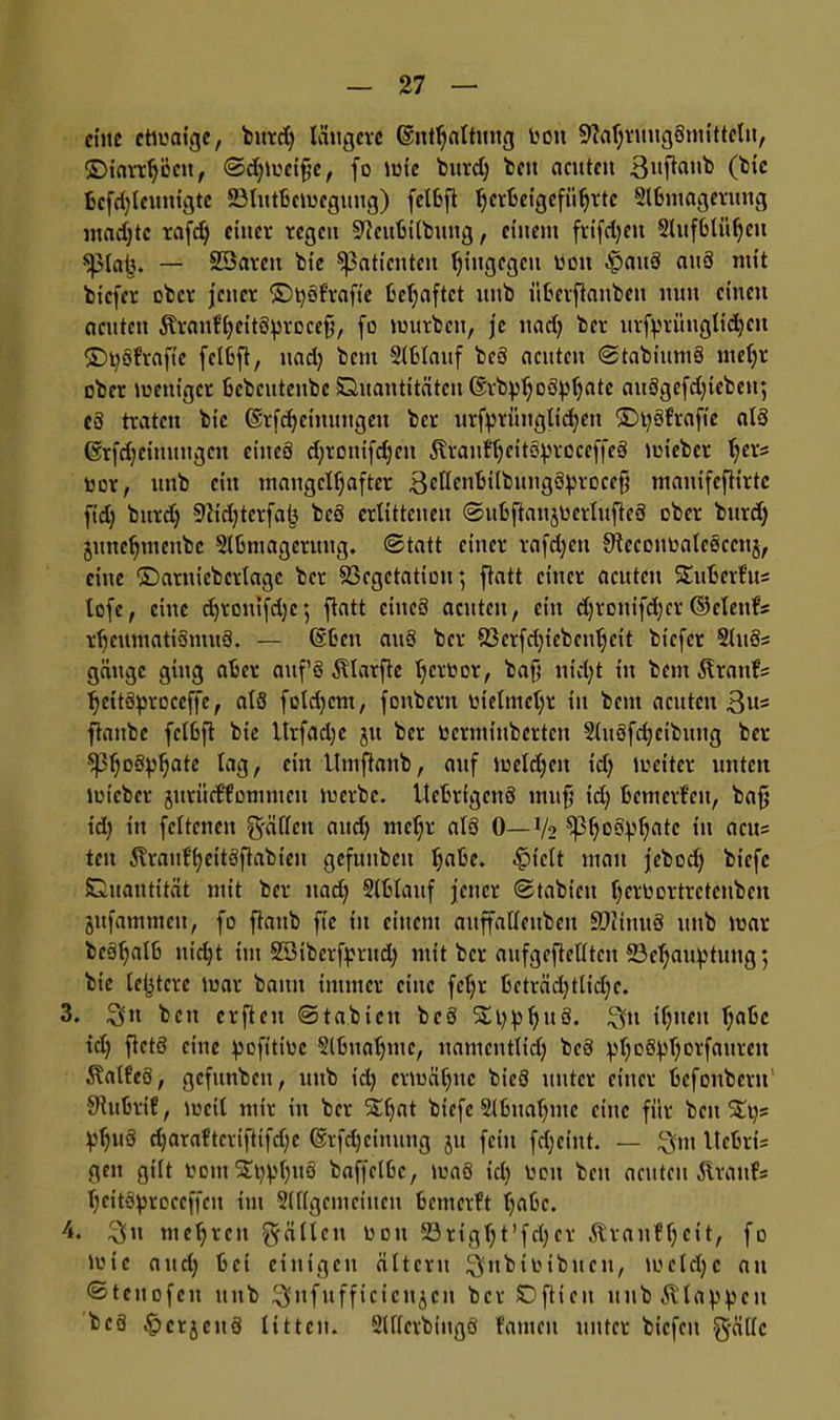 eine etwaige, bttrd) längere (Enthaltung bott 9M)ruugSmittclti, ©iarrhccit, ©djweifjc, fo wie bttrd) beit acuten 3Nfiattb bcfd)lcunigtc Vlutbcweguttg) feibft tjerbeigefii^rtc Ülbniageruitg madjtc rafd) einer regen Vcubilbmtg, einem frifdjeit 2luf6ttti)eu splntj. — SSarctt bte Patienten hingegen non f>aitS attö mit biefer ober jener ©tyofrafie behaftet unb überftauben nun einen acuten föranffycitttyrocefi, fo würben, je ttad) ber urfprüngtidicit ©tycdrafic feibft, nad) bem Slblattf bcS acuten ©tabiitmS me()r ober weniger bcbcitteube Quantitäten ©rbpf^oöptjatc auögcfd)iebcit; cd traten bic (Erfdjeimttigen ber urfprüngltd)ett ©i)§f'rafic al*3 (Srfdjeitutitgcn eines djroutfdjcit Äranfheitctyrcceffeä wieber t;crs nor, unb ein mangelhafter 3ctben^übungöproeefj manifeftirtc ftdj bitrd) 9cid)terfa(3 beö erlittenen (Subftanjbertufteö ober bttrd) junehtnenbe Slbniageutug. (Statt einer rafdjett Sftccoiwalcöccnj, eine ©arnicbcrlagc ber Vegetation; ftatt einer acuten STubcrl'us lofe, eine djroitifdje; ftatt ciucS acuten, eilt djronifdjcr©elenfs rljcumatiSntuö. — ©beit att3 ber Vcrfd)iebcithcit biefer 2lu3s gättge ging aber attf’8 Ätarfte hertwr, bafj nidjt tu bem Grants IjcitSproccffe, als fcld)cnt, foitbcrn lüetmchr iit bctit acuten 3»= ftaubc feibft bie ltrfad)e jtt ber ncrmiubcrteii 2lu8fd)eibung ber $Pho£tyhatc lag, Cl,t btnifianb, auf welctjeit t'dj weiter unten wieber jitriidtommcn werbe. Uebrigcitö mufj id) benterfeu, baff id) in felterteit gälten and) mel;r alö 0—V2 $pl)oovhatc in acu= tcit 5vrauf’heit3ftabien gcfunbcit habe, $ielt man jebod) biefc Quantität mit ber nad) Slblattf jener ©tabiett h^bortrctenbeit jttfammcit, fo ftanb fte in einem attffaUcitbcit üDiüutä ttitb war bcstjatb nicht tut SBiberfprttd) mit ber aufgeftellteit Behauptung; bic letztere war bann immer eine fehl* beträchtliche. 3. 3» bett crftcit Stabicit bcö 5£i):phu3. 3» ihncn ha&c td) fictö eilte pofitioe Slbitaljmc, uamcntlidj bc3 ^hDÖ^0l‘fni,vcn ÄalfeS, gcfunbeti, uttb id) erwähne btcö unter einer befonbern' 9tubrif, weil mir in ber S£t)nt biefc Slbnahmc eine für beites ^huS djaraftcriftifdjc ©rfdjcimmg jtt fein fdjciitt. — ^ut tlcbrü geit gilt bom$t)phNÖ baffelbe, waö id) boit beit aeitteit föranfs heitSproecffcu im 5(f(gciuciueu bemerft habe. 4. 3» mehren gälten ooit 23rigl)t’fd)cr Äranfljcit, fo wie and) bei einigen ältcru 3lnbioibuen, welche an ©tcitofcn unb 3lnfufficicttjcn ber SD ft t c u it 11 b 5v la p p c 11 bc8 JpcrjeitS litten. Slflerbtugö fatneit unter bicfeit gällc