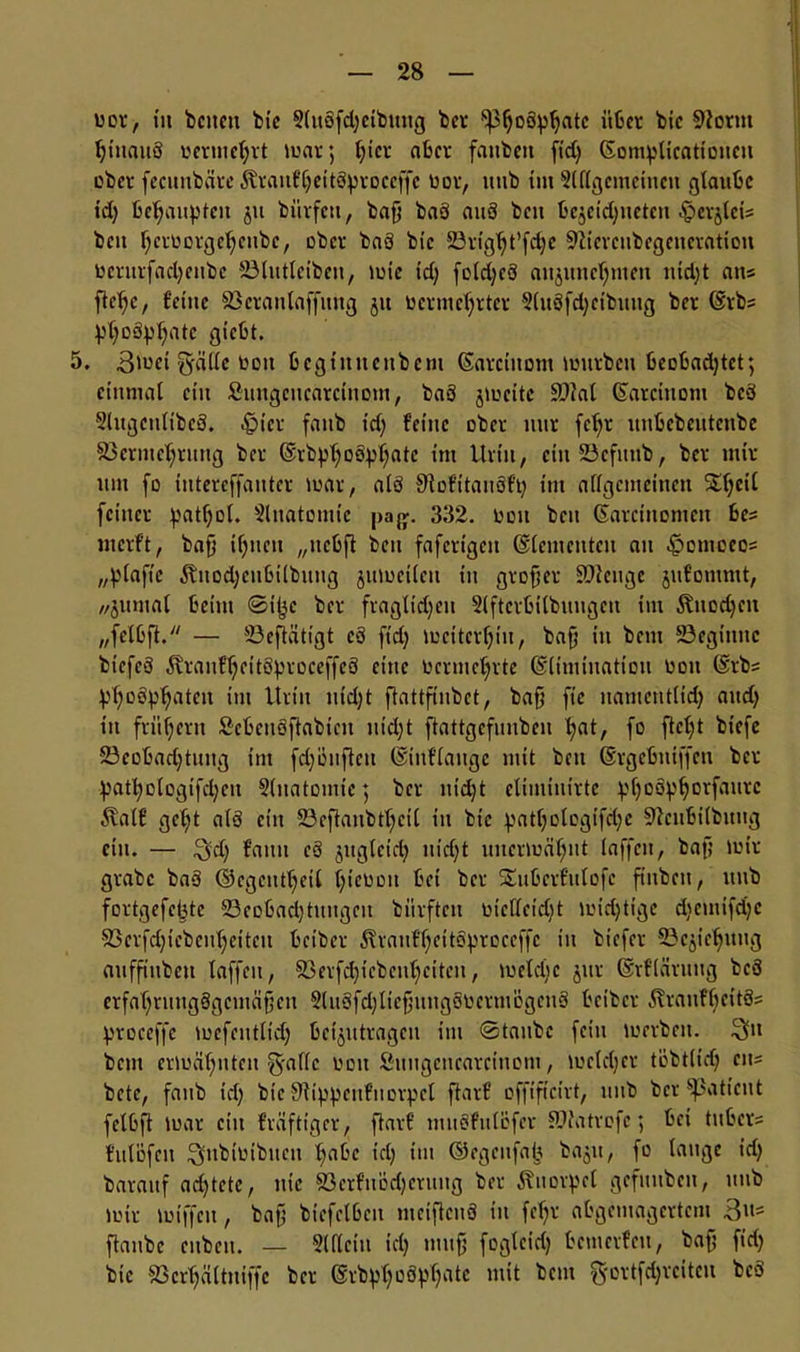 bor, in betten bic 9luöfd;etbuitg ber ^oöpljatc über bic Sftortit ^inauS bernteljrt mar ; l;icr aber fanbeit fid; ßomplicationcu ober fecunbäre Äraitfljeitöiproccffe bor, ittib tut 2((lgcmeittcit glaube id; behaupten ju biivfett, baf; baö anö beit begcict;netcn .^evjleis beit f;crborgcl;cubc, ober baö bic 23rtgl;t’fct;e 9?tcrcubegcncratiou bcntrfad;ctibc SSlutlciben, tute id; fold;cö attgnttcr^mett nidjt ans ftelje, feine 83eratilaffttng 51t berniel;rtcr 5luöfd;cibuug bet (Srbs Vfyoäpljatc giebt. 5, 3mct g-äile bott begtitttcttbcm (Sarcitiom mürben beobadjtet; einmal ein Suitgciicarciuom, baö jmcite Sü?al ßarciitom bcö 2lttgett(ibcö. 4jicr fattb id; feine ober mir fcf;t nnbcbeutcttbe 33crmcl;ruttg ber ©rbplfoö^atc ittt Urin, ein 23cfttttb, ber mir um fo ititereffauter mar, alö SRofitauöf’t; im allgemeinen Xl;cil feiner patfjol. Slnatomic pa#. 332. bott beit (Sarctnonteit bes mcrf’t, baf} il;itcn „ttcbfl beit fafertgett (Elementen att .!potnocos „plaftc Äuod;citbilbuiig jumeilett itt grofjer Stetige jitfotuntt, //jumal beim ©it^c ber fraglid;cu 2lftcrbilbungctt im $itod;cit „felbft. — 23eftätigt eö fid; mcitcrfjiu, baf’ in beut 23egitittc btcfcö ^ranf'ljcitöproceffcö eine bcrmcljtte ©limtuatiou bott @rb= ^oö^aten im Urin nfd;t ftattfinbct, bafj fic uamcutlid; attd; in frühem Scbcnöftabicit ittd;t ftattgcfnnben Ijat, fo fielet biefe 23cobad;tung tut fd;öitjtett ©iuflaugc mit bett ßrgebniffett ber patl;oIogifd;cit §(natomte$ ber nidjt eliminirte ^fjoö^^orfattre Äalf gcl;t alö ein 23cftaitbtf;cil itt btc :patl;ologifd;e 91cnbilbuug ein. — 3d; fatttt cö jttgleid; nidjt uitcrmäljnt laffen, baf; mir grabe baö ©cgcntljeil Ijicbon bei ber Stubcrf'ulofc fittben, ttttb fortgefe^te 23cobad;tititgcit bürfteti btcllcid;t midjttge d;cmtfd;c 93ctfdjiebcnf;ettcit beiber ^rattf^eitö^roceffc in biefer SBcjidjuitg auffiubeti laffen, 23erfd;icbcul;citeit, meldjc jur (Srflärttug bcö erfaljrungögcmäfjctt Stuöfdjltefjitngöbermögcnö beiber LHrattfbeitö= !proceffe mefcittlid; beantragen im ©taube fein merbett. 3ftt betn ermäfjittcit guflc bott fittugettearcinom, mcldjct tübtlid; eit- bete, faub td; btc Siip^ettf’ttovpcl flarf offificirt, ttttb ber ^Satient fclbft mar ein f’räftigcr, ftarf tnuöfulöfer SNatrefc; bei titber= fulofett ^ltbibtbucn t;abc td; im ©egeitfab ba$u, fo lauge id; bavauf ad;tcte, nie 83erfnöd;cruitg ber Knorpel gefititbcn, ttttb mir miffett, baf; biefelbctt meifknö tu fef;r abgemagertem Bits ftaitbc ettbeit. — Siflcitt td; tttttf; fogleid; bemerfett, baf; fid; btc 25crl;ältttiffc ber (§rbpl;oöff;atc mit beut §ortfd;rcitcit bcö