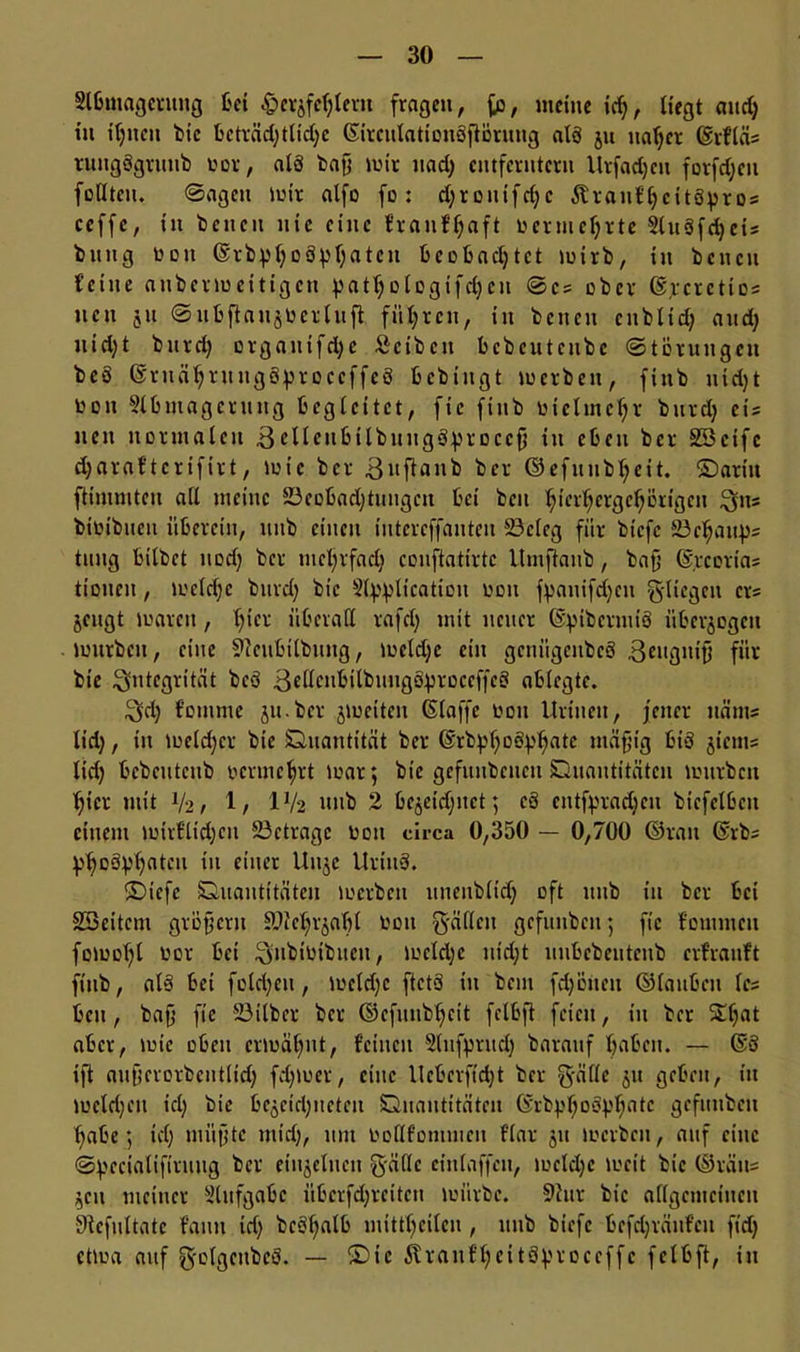 Slbmagcrung bei fragen, fe, weine id), liegt and) in ihnen bie beträchtliche ©irculationöftorung alö ju naher ©rfläs tungggrttttb toor, als baf; wir uad) entferntem Urfacheit formen feilten. Sagen wir alfo fo : d;ronifcf;c Jtranf'heitöpr os ceffc, in bcncit nie eine franf'haft immehrte 5ltt3fd)cis bttng een ©rbphßöphatcit beobachtet wirb, in benen feine auberweitigen 43atf;ofogtfcf;cn Sc? ober ©peretios neu 51t Sitbftau$imluft führen, in beiten cublid; and) ntd;t bttrd) orgaittfdje Scibeit bcbcutenbe Störungen beö ©ruähruugSproccffcS bebiitgt werben, fittb nidjt 001t Slbntagerung begleitet, fic fittb vielmehr bttrd) eis neu normalen 3eUeubtlbuiigöproccfi in eben ber SScifc charaftertfirt, wie ber 3uftanb ber ©efuubheit. ©arm ftimmten all meine 23eobachtungcn bet beit ^ter^erge^örtgen 3ns bitübucti itberctii, uitb eilten iutereffauteu 23cleg für biefe 23ehaups tuitg bilbet nod) ber mehrfach conftatirte llmftanb, bafj ©rcorias tionen, welche burd) bie Stypltcation ddu fpanifdjcu fliegen ers jcitgt waren, l^er überall rafdf mit neuer ©pibcrmiö übcrjogeit würben, eine 9ceubilbitng, weld;c ein gcnügcttbcS 3cttgtttt} für bie Integrität beö 3ellcnbilbuugöproceffc3 ablegte. 3d; fotttme jtt.ber jweiten ©taffe 001t Urinett, fetter iiänts lid;, in Weld)cr bie Quantität ber @rb43f;0Ö43^ate tnäfjig bis jietns lid) bebetiteub vermehrt war; btc gcfuubcucu Quantitäten würben hier mit V2, 1/ IV2 nnb 2 bejeidjitct; cö eittf43rad;ett bicfelbctt einem wirflid)cu 23ctragc twn circa 0,350 — 0,700 ©rait ©rbs Phosphaten üt älter U»öC Uritt3. ©iefc Quantitäten werben unenbltd) oft uitb in ber bei SSeitcm großem SUtc^t^afil toott gälten gefunbcit; fic fomiucn fowohl oor bet 3ubioibueit, wcldjc uid;t uiibcbeitteitb erfranft fittb, al§ bei fold;eu, wcld)c ftctS tu bem flotten ©lauben les beit, baff fte Silber ber ©cfunbhctt felbft feien, tu ber S£hnt aber, wie oben erwähnt, feilten Slitfprud) barattf haben. — ©3 ift aufjerorbeutltd; fchwer, eine llebcrftdjt ber g-äflc 51t geben, itt welchen tcl; bie bc^cichitctcn Quantitäten Grbphoophatc gefwtbeit habe 5 td) mitjjtc mid), um Uotlfontincn f'lar 51t werben, auf cttic Specialiftruiig ber einzelnen gällc ciulaffctt, welche weit bie ©rätts ^ett meiner Aufgabe übcrfdfrcitcit würbe. 9tur bie allgemeinen 9tcfultatc fattit id) beöf;alb mittheilen , nnb biefe bcfd;räiifeit ftd; etwa auf g-clgeitbcö. — ©ic raltff;citö43r0ccffc felbft, in