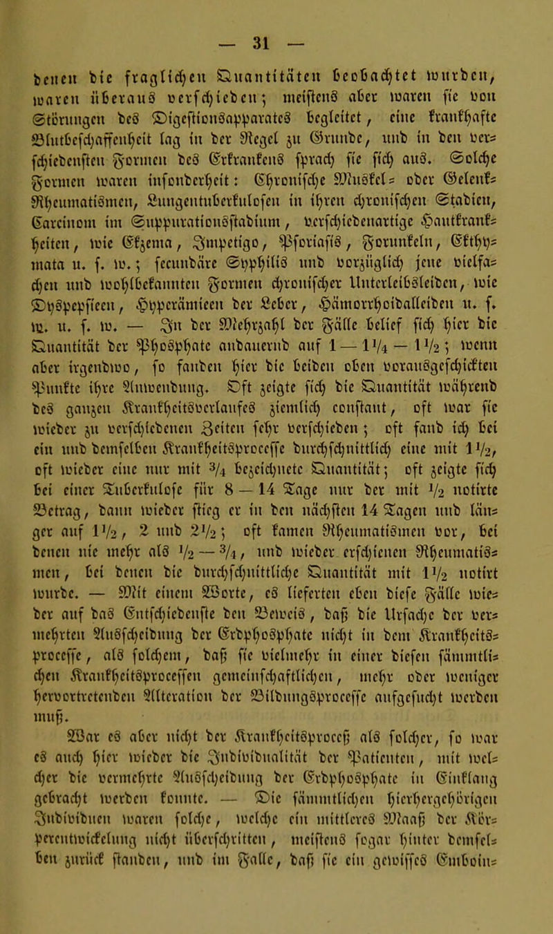 bcneit bic fraglidjcu Quantitäten bcobadjtct würben, waren überaus uerfdjiebcu; mciftcnS aber waren fte uott ©törungen bcS ©igeftiouSa^aratcS begleitet, eine franfljafte SSlutbefdjaffeuljcit lag in ber Siegel ju ©runbe, lttib in ben ber« fdjicbcnfteu formen be3 ©rfranfeitS fprad) fic ft'dj auS. ©oldjc gormen waren infenbertjeit: (Stjronifcfye SUluSfel« ober ©elcnf« SVtycumatiSmcn, Sungeutubcrfulofeu in if;rcu djronifdjeu ©labten, ©arcinom im ©uppuratiouSftabium, o.erfd)icbenarttge ^autfraufs feiten, wie ©fjema, ^mpettgo, Sßforiap, gorunfelu, ©ftijt)« mata u. f. w.; fecuttbärc ©Iritis unb Oorjüglid) jene oiclfa« d)en unb wotjlbefannten gönnen djronifdjer UntcrlcibSleibcn, wie ©tySpc^fieeu, $typerämieeu ber ßeber, ^ämorrtjoibatlcibeu u. f. W. u. f. w. — Sn ber SDteljrjaijt ber gälte belief fidj l)icr bic Quantität ber ^oSptjatc aubauerub auf 1 — \xk — 1V2 ] tuenn aber trgenbwo, fo faubcit f)icr bic bcibcu oben twrauSgcfd)idteu spunfte ifyrc Sluwenbuug. Qft jeigte fidj bic Quantität wätjrenb beS gaujeu ÄranftjeitSücrlaufeS jicmlid) conftaut, oft war fic wieber ju ucrfdjicbenen Bfitcu fct)r ocrfd)icben; oft fanb id) bei ein unb bemfelbeu föranf'fjeitSproccffc burctjfdjnittlidj eine mit 1V2, oft wieber eine nur mit 3Ai bcjcidjuctc Quantität; oft jeigte fid) bei einer Subcrfulofc für 8 — 14 Sage nur ber mit V2 uotirte 23ctrag, bann wieber flieg er in beit uädjflcu 14 Sagen utib täii« get auf IV2/ 2 unb 2V2; oft f'antcn SNfjeumatiSmeu bor, bei beucit nie tneljt als V2 — 3A / nnb wieber crfdjicnen ^tjeumatiS« men, bei betten bic burd)fd)uittlid)e Quantität mit IV2 uotirt würbe. — ££>?it einem Söortc, cS lieferten eben biefe gälte wies ber auf baS ©ntfduebenfte beit 23ewciS, baf; bic Urfadjc ber Oer« metjrtcn 5lu6fd)ctbnng ber ©rbpljoSpljatc nidjt in bem Slranf'ljcitSs proccffe, als foldjent, baf; fic bielmeljr in einer biefen fätnmtti« d)cn ÄranfljeitSproceffen gcmcinfd)af#d)en, uietjr ober weniger tjerbortretcnbcu Alteration ber SSilbuugS^roecffc anfgcfitdjt werben nutf;. SSar cä aber nidjt ber ÄranUtjcitSproecfj als foldjcr, fo war cS and) tjier wieber bic Snbibibualität ber Patienten, mit wet« djer bic bcrmeljrtc AuSfdjeibung ber ©rbpljoSptjatc in ©iuftang gebradjt werben f'ouutc. — ©ic fämmtlidjen Ijicrfyergcfyörigcn Subiinbuett waren fotd)e, wcldjc ein mittleres äftaafj ber Äer« perentwiefclung nid)t übcvfdjrittcu, mciftenS fogar hinter bemfet« bett juriief flanbeu, unb im gatte, baf? fic ein gewiffcS ©mboiu«