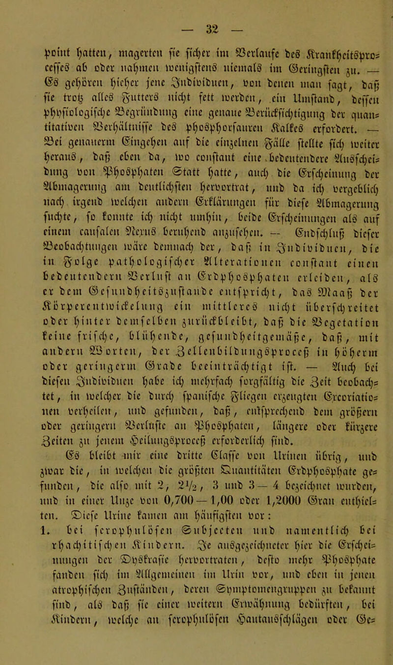 point Ratten, magerten fte fidjer im ©erlaufe bc8 ÄraitfljcttSpros ccffcö ab ober nahmen mcutgftenS nicmaiS im ©criitgfteit ju, @8 gehören fjieljcr jene ^ubitnbuett, boit bcueti mau fagt, baff fic trofe aUcö guttcrö uidjt fett werben, ein Umftanb, bcffcit yljtjfiologifdjc ©egrünbung eine genaue 23evitctfid;tigung ber quan* titatmeu Söerljältuiffe bc3 pjjogpljorfaurcti ÄaifeS erfordert. — 23ci genaiterm ©tugeljeu auf btc einzelnen gälte ftefltc ftd) mciter l;crau8, baß eben ba, wo couflaut eine .bcbcutenbcre 2(u3fd)ci; bung toon Sßfjottyljatcit Statt fjatte, and; bie ©rfdjeinuug ber Sibmagevimg am bcutlidjfieit Ijeruortrat, iinb ba id; tocrgcblidj nad) irgeub mcldjctt anbern ©rfläruitgcu für biefe Sibmagerung flirte, fo fonnte idj liidjt innljiu, beibc ©rfd;eiiutngcu alö auf einem caufalcit 9lg:u3 bcruljcub aiigufc^cn. — ©nbfölujj biefer S3cobad)titngen märe bcninad) ber, baf; in ^iibiütbucn, bie in geige pntt;otogifcßer Sllteratioitcn conflaiit einen bebeutctibcrn 23erbltft an ©rb^ljoSpljaten crletbcn, al3 er bem Ocfunbf;e11Ö5itflanbc eutfpridjt, baö ©laajj ber Äürpcrctitmuf eluug ein mittleres uid)t iibcrfd) reitet ober hinter bcmfclbeit juritd’blcibt, baß bie Vegetation feine frifdjc, bliiljcnbc, gcfltnbt>citgeinaßc, baß, mit anbern 23 orten, ber .3ellcnbilbuiigoproccß t’tt (jöfjcrm ober geringerm ©rabc beeinträchtigt tfl. — Sind; bei biefeu 3»ibiotbucn l;abc id) mehrfach forgfältig bie 3<dt bcebadjs tet, in meid)er bie bnrel; fpantfdjc gltegen erzeugten %cortatio= neu eerhcifeit, ltitb gefunbeu, baß, rntß>red)cub bau großem ober geringem Verluftc au ^pßoSp^atcu, längere ober lurjere 3eiten jit jenem c 1 tu 11 gSq?roceß erforberltd; ftitb. ©8 bleibt mir eine britte ßlaffc non Uriiien übrig, 1111b jmar btc, in mcldjcn bie größten Duautitätcn ©rbj.d)oSpf)atc ges fiuiben, bie atfo mit 2, 'llk, 3 unb 3—4 be^eidjnet mürben, itub in einer Uuje tmit 0,700—1,00 ober 1,2000 ©rau cutijicis ten. ©iefe Urine fatnen am tjäuftgften oor: 1. bei fcropljuiüfcn ©ubjceteit unb uamcntiid) bei rijadjitifrijen Äinbcrn. aiiSgc$cid)iictcr tjier bie ©rfd)ct= innigen ber £>i)3frafte Ijeroortratcn, beflo meijr ^3f)DSj>()ate fanben ft’d) im Slllgcnteiucu im Urin toor, unb eben in jenen atro^ifdjeu ßufläubeu, bereit Stjmptomcitgru^cn ^it befaunt ftitb, als baß fic einer mciteru ©rmäljnutig bebiirfteu, bei itiiibcru, mcldjc au feropfjutöfen ^aittauöfdjiägcii ober ©cs