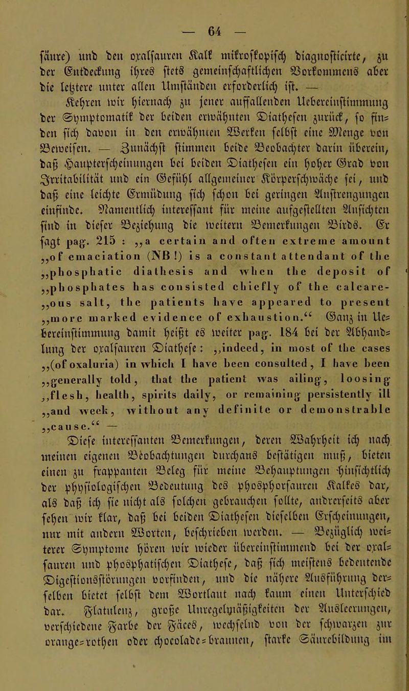 fchtre) uitb bcn oyalfauren $alf mifroffopifd; biagnofltcirtc, 51t bet ©ntbecl’ung il;rcS ftetS gemeinfd;aftlid;cn BorfommcnS aber bic letztere unter allen Uutftünbeti erforberlid; ift. — 5M;rctt mir tjicrnad; ju jener auffallenbcn UcbercinfHmmuug ber ©pmptomatif ber beiben ermähnten ©iatljcfeu jurücf, fo fitt? ben ftd; bauoit ttt bcu ermähnten Sßcrfeit fclbft eine Stetige toott 23emcifeit. — 3miäd;ft fHmmeu bctbc 23cofcad;tcr barin überein, baff £)auptcrfd;ctuungcn bei beiben ©iatf;cfcit ein f;ol;cr ©rab bon Irritabilität uub ein ©cfiil;l aflgcineiucr Äörpcrfd;mäd;e fei, uub baff eine letdjte ©rmübung ftd; fdjon bet geringen Sluftrctigungcu cinfinbc. ^anicutltd; tntereffant für meine anfgefieUten 2lnftd;tcn ftttb in biefer Beziehung bte meitern Bemerfitngen BirbS. @r fagt pag. 215 : „a ccrtain and often extreme amount „of cmaciation (NB !) is a constant attendant of tlic „phosphatic diallicsis and wlicn the deposit of „phosphates has consistcd chiefly of the ealeare- jjOiis salt, the patients have appeared to present „more marhed evidence of exkau stio n.“ ©att$ in Uc= fceretufHmmung bantit l;cifft c8 meiter pag. 184 bei ber 2lbl;anb? litttg ber opalfauren ©iatl;cfe: „indeed, in most of the cases „(of oxaluria) in which I have becn consulted , I have becn „generally told, that the patient was ailing, loosing „flesh, health, spirits daily, or remaining persistently ill „and weck, w ithout any definite or d eino n strahle „cause.“ — ©iefe iutcrcffauten Bemeifungcn, bereit £öal;rl;eit id; uad; meinen eigenen Beobachtungen burdfartS beftättgen muff, bieten einen 51t frappanten Beleg für meine Behauptungen 'l;tnftd;tlid; ber phpftologifd;en Bebcutuug bcS pl;o3pl;otfaitrcu ^alf’eä bar, als baff id; ft'c nid;t alö fold;cn gebraudjett feilte, anbrcrfcitS aber fchett mir Har, baff bei beiben ©iat(;efen bicfclben (Srfdjcinuttgen, nur mit aubern Söortcn, befdjrteben merbett. — Bcjitglid; mei? tercr ©pmptomc ^oveu mir mieber übereittflimmenb bet ber o,ral? fattren uub pl;DSpf;atifd;cn ©iatl;efe, baff ftd; meiflcnS bebentenbe ©igcftiüuSftövuugcn ootftnbcit, uttb bie nähere 2luöfül;rtutg ber? fclbcit bietet felbft bent SBortlaut ttad; bannt eilten Uuterfd;icb bar. gdatuleitj, groffc Uuregelytäffigfctteu ber Sluöleerungen, ücrfd;iebcne garbc ber gäccS, mcd;fclub non ber f^marjen 51m orange? retf;eu ober d;ocolabe?braunen, ftarfc ©äurebilbung tut