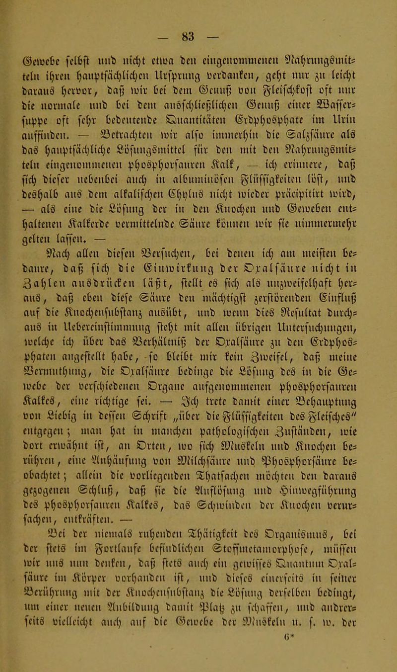 ©cmcbe felbft ttttb nid;t ctma ‘Den ciugcuonmieueu 9ial;ruug3mit; tctu il;rctt f)auptfädjlid;cn Urfprttug tiertaufen, gcf;t nur jit letd;t barauä Ijcroor, bajj mir bet beut ©citufj tioit §(eifd;foft oft nur bie normale mtb bei bem aiiöfd;liefjlid;eu ©citufj einer SBaffer* fuppe oft fcl;r bebeutcttbc Quantitäten ©rbpl;oöpljate im Urin aufftnbeu. — 23ctrad;teu mir alfo immerhin bic ©aljfmtre alö ba3 l;auptfäd;lid;e SBfuugSmittct für beit mit bcu SftajjruugSmtfc* telu eingenommenen pljoäpljorfautcn 5talf, — id; erinnere, bafj fid; biefer nebenbei and) tu albumtttbfeu g-lüffigfciteit löft, titib beöf;alb att‘3 bent alfalifdjctt ©l;t;(n3 ntd;t micber präcipitirt mirb, — als eine bie Söfttug ber tu bcu ^ttodjcn mtb ©cmcbcit cnt= (jaltcucu ^alfctbc tocrmittelnbc Säure fömteit mir fie nimmermehr gelten laffctt. — 9iad; allen biefett 93crfud;cu, bei beneu id; am mcifteu bcs battre, bafj fid) bic ©tttmirfitug ber Ojtalfäurc ntd;t in 3at;lctt auöbrücfen (äfjt, flcllt c3 fid; al§ itnjmeife(l;aft l;cr= au3, bafj eben biefc Säure bcu mäd;tigft jerftürcubcu ©influfj auf bie Stitodjenfubflaitj auoitbt, ttttb meint bieö S'lefultat bttrdjs aitö itt Ucbercinftimmung ftcl;t mit allen übrigen Uuterfud;ungeit, meld;e id; über ba3 SBcrljältuifj ber Dralfättte jtt beit ©tbpl;o3= 43f>atcu augeflellt l;abe, fo bleibt mir feilt ßmctfcl, bafj meine 23crtnutl;iiug, bte Qjralfäure bebiuge bic Söfuitg bcö in bic ©c= mebc ber ticrfdjtcbeueit Qrgattc aufgenotiimencu pl;o3pf;orfaureu Äalfc3, eine rid;tige fei. — $d; trete bannt einer 23cl;auptmtg tioit Sicbt'g itt beffett Sdjrtft „über bie ^lüffigfettcu bcö g-(cifd;c3 entgegen', man l;at in maud;ett patl;Dlogtfd;cu 3»fiüubcu, mtc bort ermähnt ift, att Qttcn, mo fid; 9)?u3fcln ttttb 5\ttücl;cti bcs ritbrett, eine si(ti^äufuug tioit üDiildjfäurc ttttb ^oo^f;orfäurc bc= obad;tet; allein bic tiorlicgcubeu 5£l;atfad;cu möchten beit barauö gezogenen Sdjlufj, bafj fie bic Slitflöfuitg ttttb -£mimegfüf;ruttg bc3 pl;c3pl;orfaurcti Äalfeö, ba3 Sd;miitben ber Äitod;cu tierurs fad;ctt, cutfräften. — 23ct ber uicmalö rul;cubctt S£l;ätigfcit bc3 QrgauiSutuS, bet ber fletö im gortlaufe befiublid;en 0toffmctamorpl;ofe, müffeti mir utt3 nun bettfen, bafj fletö and; ein gciuiffeö Quantum Qral= fäure im Körper tiorCjaubett ift, mtb bicfeS cincvfcitö in feiltet SJcrü^rttug mit ber Äuüdjcufubftauj bic Söfitttg bevfelbctt bebingt, um einer neuen 5lubtlbuug bamit 511 fdjaffeu, mtb anbrcr? feitö tite(leid;t and; auf bic ©emebe ber SDhtsfcln tt. f. tu. ber <>*