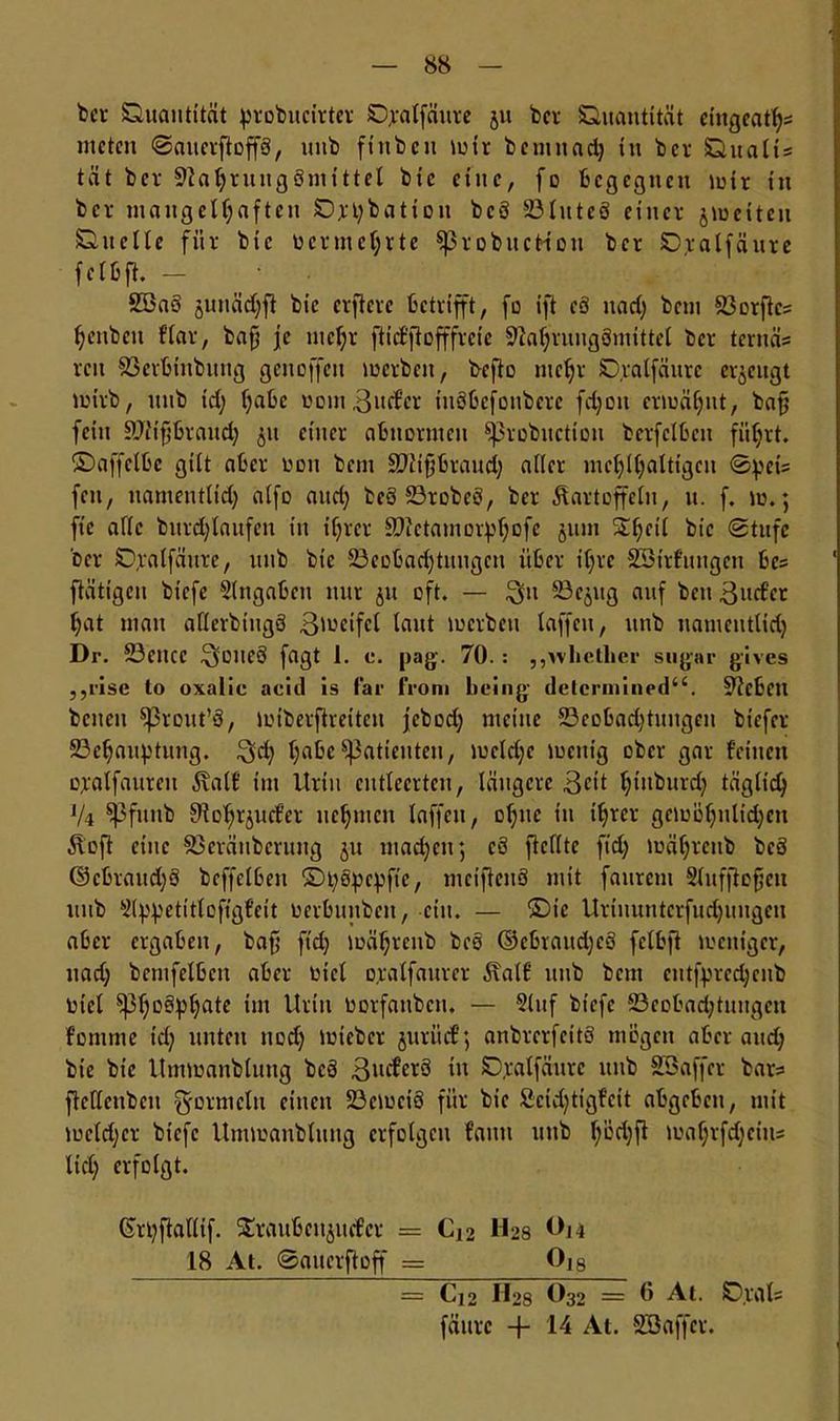 fccr Quantität probucirter Qpalfäure jit bcr Quantität etngcat^s nteten SaucrftoffS, uub finbcit mir bemnach in bcr Qualis tät ber Nahrungsmittel bic eine, fo begegnen mir in bcr mangelhaften Qjpbation bcS Bluteö einer jmeiteu Quelle für bic vermehrte sßrobuctfou bcr Qralfäure fctbft. - 2öa§ junädjft bic elftere betrifft, fo ift cö uad) bau Borftcs henbeit fbar, bafj je mehr ft id'f offfreie Nahrungsmittel ber ternäs reit föerbinbung genoffen merbeu, befto mehr Qralfäure erzeugt mirb, itnb td; hal'c wom3urfcr iuöbefonbere fdjon ermähnt, bajj fein Niifjbraud) 51t einer abnormen ^3robuction bexfclben führt, ©affclbe gilt aber oou bem SNtfbraud) aller mchlhaltigcn Spei= feit, namentlid) alfo and) beö BrobeS, ber Kartoffeln, u. f. m.*, fte alle burdjlnufen in ihrer Nictamorphofc jum ^hf^ bic Stufe bcr Qralfäure, uub bic Beobachtungen über ihre SSirfungen bc= ftätigcu biefe Eingaben nur jti oft. — $11 Bcjug auf beit 3udcr hat mau aflerbiugS 3'ucifcl laut merbeu taffen, unb namentlich Dr. Bcncc 3üueÖ fagt 1. c. pag. 70. : „whctlier s 11 gar gives ,,rise to oxalic aeid is far froni bring deternuned44. Neben bcneit Sßrout’S, miberftreiten jebod) meine Beobachtungen biefer Behauptung. 3d; hfl&cPatienten, mcldjc menig ober gar feinen opalfaurcn Kalt tut Urin entleerten, längere 3cit hinburd) täglich V4 ^pfuitb Nohrjucfer nehmen taffen, ohne in ihrer gcmöhnltd;en Ko ft eine Beräuberuug j-u machen*, cS feilte fidj mährenb bcS @cbraud)S bcffelben ©popepfie, metfcnS mit faurem Slufftofjen unb 5lppetitlofigfeit oerbunben, ein. — ©ie Urinuntcrfudjuugeu aber ergaben, baf fid; mährenb beo ©ebraitdjcS felbft meitigcr, uad; bentfelben aber oicl o,ratfaurer Kalf uub bem cntfprcd;cnb Oict sphe^hate im Urin Oorfanbcu. — 51 uf biefe Bcobad;tuugcn fomrne td; unten uod; micbcr juriief; anbrerfeitö mögen aber and; bie bic Itmmanblung bcö ßucferS in Qpalfäure unb SBaffer bars ftcllcubcn Formeln einen Bcmciö für bie Scidjtigfcit abgeben, mit meid)er biefe Ummanbtung erfolgen faitti unb l/ochf! twahrfd;eins lieh erfolgt. Girpftallif. ^rauben^uefer = Cj2 H28 t)i4 18 At. ©auerftoff = 0J8 = C12 H28 O32 = 0 At. Q.ral; fättre + At. SBaffer.