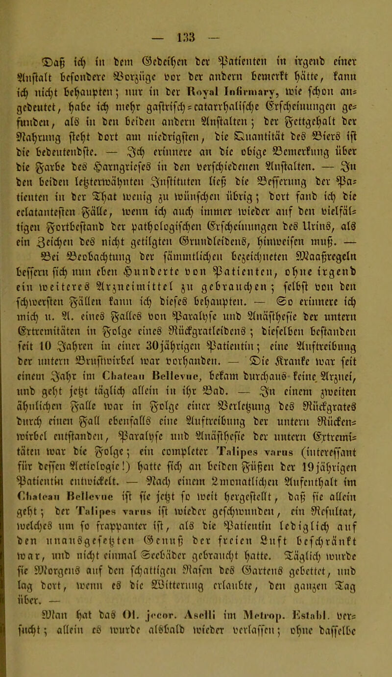 SDafj id) in bem ©ebeipcit ber Patienten in irgenb einer Auflalt bcfoitbcrc ©orjiigc oor ber anbern bewerft pättc, famt id) nicfyt behaupten; nur in ber Royal Infirmary, wie fepott eins gebeutet, pabc id) ntepr gaftrifd)scatarrpalifd)c ©rfdjchumgett ges futibcn, a(ö in beit beibett attberu Anhalten; ber gcttgepalt ber 9tapruttg fiept bort am niebrigjlcn, bic Quantität beö 23ierö ift bie bebentcnbfte. — $dj erinnere an bic obige ©enterfung über bie g-arbc beö £arngricfeö in beit oerfcpicbeucit Auflalten. — $tt ben beiben lei3tcrmäpntcn Bnflituten lieft bie ©efferuug ber $|3as tienten in ber Spat wenig ja wünfd)cu übrig; bort fanb id) bic eclatantcften gätte, wenn id) and) immer wicber auf ben oiclfäls tigen g-ortbeflanb ber patpologifd)cn ©rfdjcinungcn beö Urittö, alö ein Beiden beö nid)t getilgten ©ruublcibcnö, pinweifen muff. — ©ei ©cobacptung ber fämmtlidjeit bejcidjneten ©iaafjrcgcln beffeut fiep nun eben Sintberte Oon Patienten, optic irgeub ein weiteres Arzneimittel jtt gebrauchen; fclbft toott ben fdjwerften fällen famt id) biefeö behaupten. — <So erinnere id) mid) u. A. eincö g-alleö tiou ^aratpfc unb Anäfipefie ber untern ©rtremitäten in g-olgc eincö -Slüdgratlcibcnö ; biefclbeu beftaubcu feit 10 Bapren in einer 30jährigen ^Patientin; eine Auftreibung ber untern ©rufiwirbel toar Oorpattben. — &)ic Traufe war feit einem Bapr int Chateau Bellevue, befattt burd)aitö feine Arjttei, unb gept jept täglich allein ttt if)r ©ab. — $11 einem jweiten äpuliepcu ^fallc war in $olge einer ©crlcjjuug beö Sftüd’grateö burd) einen g-all cbcnfallö eine Auftreibung ber untern Südens Wirbel entftanben, !para(t)fe uttb Anäflpeft'e ber untern ©rtretnis täten war bic fyolgc; eilt coinplctcr Talipcs varus (iutcreffant für beffeu Actiologic!) batte fid) an bet'bett g-üf?ett ber 19 jährigen ^Patientin entwidclt. — 9tacp einem 2mouatItd)cu Aufenthalt int Chateau Bellevue ift ft'c jept fo Wett f)cvgcfictllt f ba§ ftc allein geht; ber Talipcs varus ift wicber gcfd)munbett, ein Slcfultat, wcld)eö um fo frappanter ift, alö bie Patientin lebtglid) auf beit unaitögefeptcn ©enttfj ber freien Sitft befdtränft war, unb nicht einmal Secbäbcr gebrauept patte. Sägtid) würbe ft'e ©torgeuö auf ben fdjattigeu Stofen beö ©artenö gebettet, unb lag bort, wenn eö bie SSitteruug erlaubte, ben gaumen Sag über. — SJIan pat baö Ol. jecor. Aselli im Metrop. listahl. Oers fttept; alletu cö tourbc alöbalb toicber oertaffen; opne baffelbe