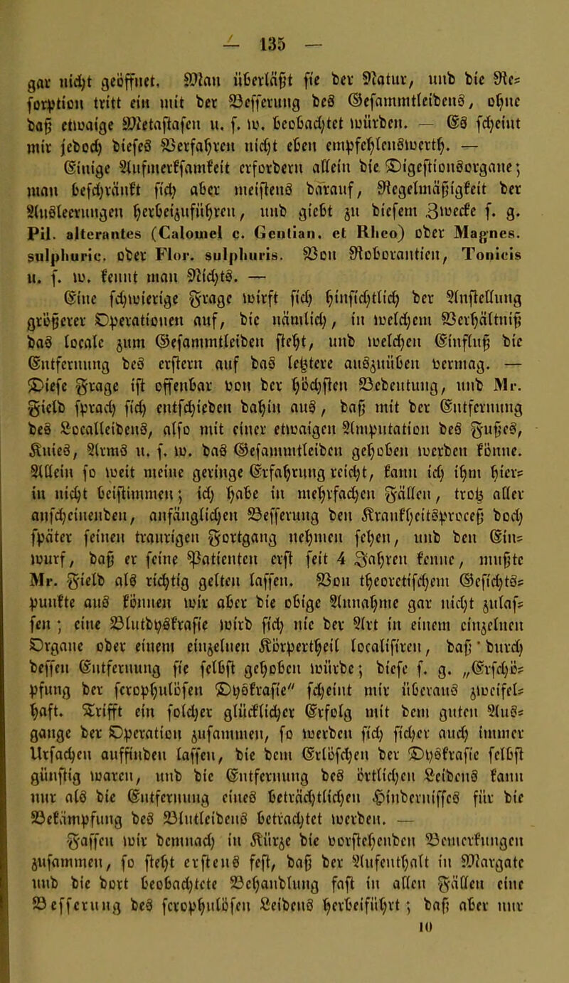 gar nid;t geöffnet. Sftau überläfjt fte bev 9iatur, uitb btc dlt? forption tritt et» mit ber 23cfferttng bcö ©efammtleibcuö, ohne bafj etwaige ättetaftafcu u. f. w, beobachtet würben. — Eö fdjcittt mir jebod) biefeS Verfahren nicht eben empfehlenswert^ — Einige Aufmerf'famf'eit cvforbern aßein bie. SDigeftionöorgane; juan befchvänbt fid} aber meifteuö baraitf, S'tcgelmäfngf'ett ber Ausleerungen herbetguführen, ltnb giebt 51t biefem ßwecf’e f. g. Pil. altcrantes (Calouiel c. Genlian. et Rlieo) ober Magnes. sulpliuric. ober Flor, sulpliuris. S3oit SRoborantieit, Tonicis n. f. w. f'cnnt man 92fd)tö. — ©ine fdjwierige gragc wirft fiel; hüifidjtlid) ber Slnjlellung größerer Operationen auf, bie ttämlid;, in welchem 83erhättnif? baö locale jitm ©efammtlctbeu fteht, uttb welchen Eiuflufj bie Entfernung beö erftern auf bas leptere auöjuübeu oerntag. — ®iefe grage tft offenbar oott ber Ijödjfhn 23cbcittung, uttb Mr. gielb fprad) fid) entfliehen baljin auö, bafj mit ber Entfernung beö Socatleibcnö, alfo mit einer etwaigen Slmpntation beö gujjcS, Änieö, Armö tt. f. w. baö ©efainmtleibcu gehoben werben föntte. Allein fo weit meine geringe Erfahrung reicht, tarnt td; ihm hier« in nicht beifiimmen; id) f^be in mehrfadjeu gällcn, trop aller anfd;cinenben, anfänglichen SSefferung ben Äranf'heitsprocefj bod; fpäter feinen traurigen gortgang nehmen fcl;cn, uttb ben Etn= Wurf, baf er feine ^Patienten erft fett 4 fahren f'enitc, muhte Mr. gielb alö richtig gelten taffen. 83on theoretifd)em ©cfidjtSs puulte auö tonnen wir aber bie obige Sinnahnte gar nicht julafs fett; eine 23lutbpöf’rafie wirb fid) nie ber Art in einem einzelnen Organe ober einem einzelnen Äorperthcil localtftreu, baf; ’ bttrdj beffett Entfernung fte felbft gehoben würbe; biefe f. g. „Erfd)ü? pfuttg ber fcrophulöfett ©pofrafte fdjeint mir iiOcvauö jwcifcl* haft. Grifft ein foldjet glücfltchcr Erfolg mit beut guten Auö* gattge ber Operation jufatnineit, fo werben fid; fieper and; immer lltfachctt aufftttbeu laffett, bie bem Erlöfdjett ber ©pöfrafic felbft günftig waren, ttnb bic Entfernung beö örtlichen Seibenö f'amt nur alö bie Entfernung cineö beträchtlichen ^»titberniffcö für bie 23efämpfung beö 23lutleibettö betradjtct werben. — gaffen wir bentuad) in ilürjc bic toorftehenben 58cmerfungett jitfammett, fo fteht erftenö feft, baf ber Aufenthalt in SDIargate uttb bie bort beobadjtete 23chaitbluitg faft in allen gälten eine 23 effcrit ng beö fcrophulöfcit Seibenö perbeiführt; baf; aber nur