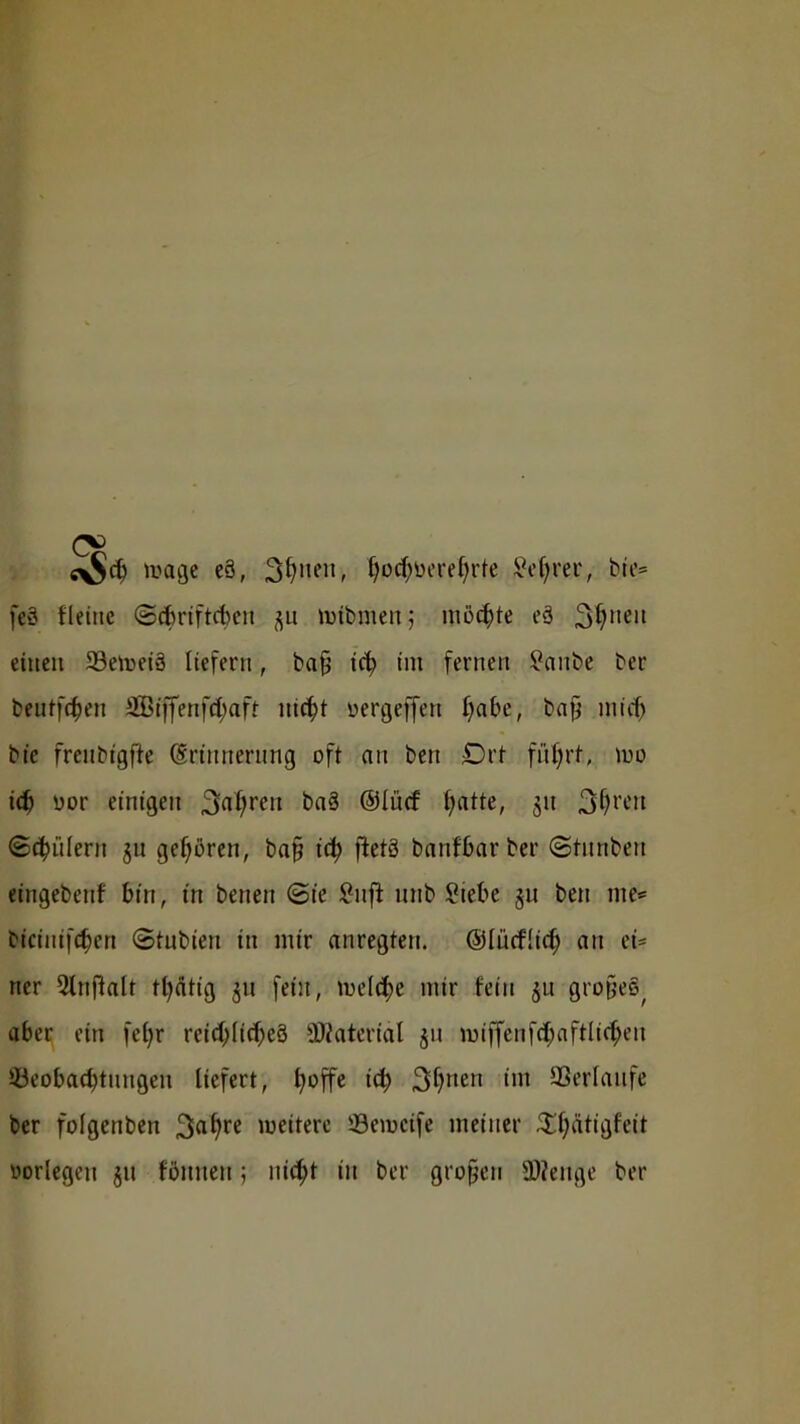 e$d) umge e8, 3fy'ien, f)ocf)üeref)rte Üffym, bte* feS fletnc ©(fcrtftcben luibmen; möchte eä $>i)uen einen 23etoei3 liefern, bafj icf? im fernen Sanbe ber bentfcben SEBtffenf^aft nic^t üergeffen fyabe, bafj micf) bt'c freubigfre (Erinnerung oft an ben £)rt füfyrt, wo iä) üor einigen Stoffen baä ©lücf hatte, 51t $$r*n (Schülern 31t gehören, bafj tcty fletä banfbarber (Stunben etngebettf bin, in betten (Sie £nft unb Siebe §u ben me* biciiiifcf)cn ©tubien in mir anregten. (SlücfÜc^ an et* ner 2lnftalt tfyätig 31t fein, meiere mir fein 511 graßeft aber ein fefyr reichliches Material 51t im'ffenfcl)aftlicf)en ^Beobachtungen liefert, h°ffe i<h 3hnen im ©ertauf« ber folgenben weitere JBeroctfe meiner £f;ätigreit oorlegen §u rönnen; nicht in ber grofjen S0?ettge ber