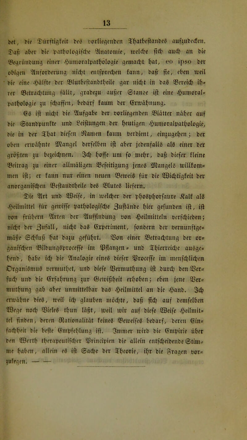 bet, br« J)ftrfttgfett beö btöföegenben ^atbefkttfe«8 aufuiberfeu. ?,if; abtx bte Biltljologifdje -'Anatomie, mcld)e fiel) aud) au bie ^egrünbung einer Hümofatyatfölogie gemadjt fjot, eo ipso ber obigen 2tnfoifoerung nirtjt eutfbrecl>en fann, ba§ fte, eben tueil Mo eine Hälfte bei ^Intt'eftanbt^eile gar uid;t in baS SBeveid) ib= rer ©eteacfytiihg füllt, gt'flbeju aufjer ©tanoe ift eine Humoral= batbologie ju fffyirffenj bebarf faum ber (5m>äl;nung. (53 ift nid)t bie Qlufgabe ber borliegenbeu Blätter näber auf bie ©tanbbunf'te unb Setzungen 6er heutigen .£mmoralpatl)ologie, bte in ber $bat bfefen Hainen faum berbient, eingugefyen; ber eben erahnte SKangel berfelben ift aber jebenfallö als einer ber größten ju bejeidmen. 3d; ^offe um fo mer)r, ba§ biefer Heine ©eiträg 511 einer alltnäligen 93cfeitigung jeneö Langels ruiUfom* men ift; er t'ann nur einen neuen SeiueiS für bie 3Bid;tigfeit ber anorgauifdjen aBeflanbtbeile beS SBluteS liefern. 2)ie Qlrt unb 2Beife, in lueldjer ber bfyoSbfyorfaure Jfalf als Heilmittel für gemiffe batl)ologifd)e 3»f*änbe fyier gefunben ift, ift bon frübern Qfrten ber Qluffinbung bon Heilmitteln oerfdjieben; nid;t ber 3fidi/ idjt baS (£tbertment, fonbern ber bernunftgc= ntüjje <S8jfTu{j bat baju geführt. 93on einer Betrachtung ber or= ganifd^en BilbungSbroceffe im $ftan$en = unb Süjierrcidje auäge= benb, f)abe id) bie Analogie eines biefer Cßroccffe im menfdjlidjen £)rgani8mu8 bermut(;et, unb biefe 93ermut[uing ift burd) ben 23er= fud unb bic (Srfat;rung jitr ©eibifjfyeit erhoben; eben jene 33er= mutfjung gab aber unmittelbar baö Heilmittel an bie £anb. 3d? enväfone bieö, u-eil irb, glauben mö'djte, ba§ ffd? auf bemfelben 28ege nod? 93ieIeS ttmn lagt, tueil mir auf biefe 2Öcife Heilmit* tel finben, beren ötationalität feines BemeifeS bebarf, bereu @in= fadjljeit bie befte (Jmbfeblung ift. 3mmer rbirb bie (Fmbirie über ben QBrrtf? tbern»eutifd)er $rincipien bie allein entfdjeibenbe @tim- me baben, allein eS ift ©adje ber Sporte, ipr bie Jfragen bor* ^uleqen.