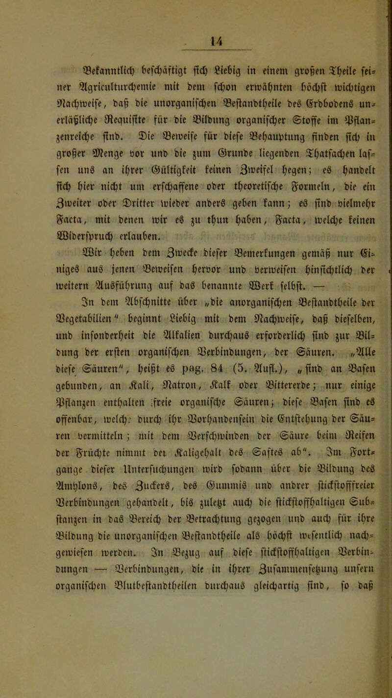 SBefanntlid) befd)äftigt jtd) Sie&ig in einem großen Steile fei= ner Qlgricülturdjenue mit beut fdjon erwähnten fiödjft nichtigen 9cad?h>eife, baß bie unorganifdjen 93eflanbtf>etle beö (SrbbobenS un- erläßliche Stequiflte für bie SMlbung organifdjer Stoffe im $flan= jenreid)e ftnb. 2)ie 99emeife für biefe 33e()au*>tung ftnben ftd) in großer Spenge bor uno bie jum ©runbe liegenben $0atfad?en laf= feit unS an if/rer ©ültigfeit feinen Steffel fyegen; e8 Ijanbeft ftd? t)ier nid?t um erfcfoaffene ober tljeoretifdje Wormeln, bie ein 3>weiter ober SDritter luieber anberö geben rann; eS ftnb bielmetjr 5'acta, mit benen wit eö ju tf)un Ijaben, Sncta, tueldje feinen Söiberfprud) erlauben. 2öir l)eben bem Qtvtdt biefer Semerfungen gemäß nur <Bi- nigeä aus jenen »-Bereifen tyeroor unb bermeifen bjnfidjtltd) ber heitern 3tu3fül)rung auf baö benannte ffierf felbfh — 3n bein Wbfdjnitte über „bie attorganifdjen SBeflnnbtljeile ber 93egetabilien beginnt ßtebig mit bem 9tad?ti:eife, baß biefelben, unb infonberf;eit bie QUfalien burcfyauö erforberlicb, ftnb jur 99il= bttng ber erften organifd;en Serbinbungen, ber (Säuren. „*2IUe biefe (Säuren, fyeißt eö pag. 84 (5. 9luft.), „ftnb an 23afen gebunben, an Äali, 9catron, Äalf ober Sittererbe; nur einige Sßftftnjen enthalten ;freie organifd?e Säuren; biefe S3afen ftnb eö offenbar, müäft burd) if>r SSorljanbenfein bie ©ntftefyung ber Säu= reu vermitteln; mit bem 33erfd)imnben ber (Säure beim Steifen ber 5'rüdjte nimmt bei Äaligefyalt beö (SafteS ab. 3m g-ort* gtaüge biefer ltnterfucbungen mirb fobann über bie 33iltutng bcö ^nt^Ionö, beS ßaätxä, beS ©ummiä unb anbrer fiiefftofffreter Serbinbungen get)anbelt, bi3 julefct aud; bie ftidfloffbaltigen Sub= fianjen in baö SBerfid) ber Betrachtung gejogen unb aud) für ibre Siloung bie unorganifdjen Sejranbtljeile alö böchft mtfentlidj nad)= geiutefen luerben. 3n S3ejug auf biefe fiicfftofffyaltigen Serbin- Dungen — Serbinbungen, bie in ihrer Bufammenfetuing unfern organifdjen Slutbeftanbtbeiien burdjauö gleichartig ftnb, fo Daß