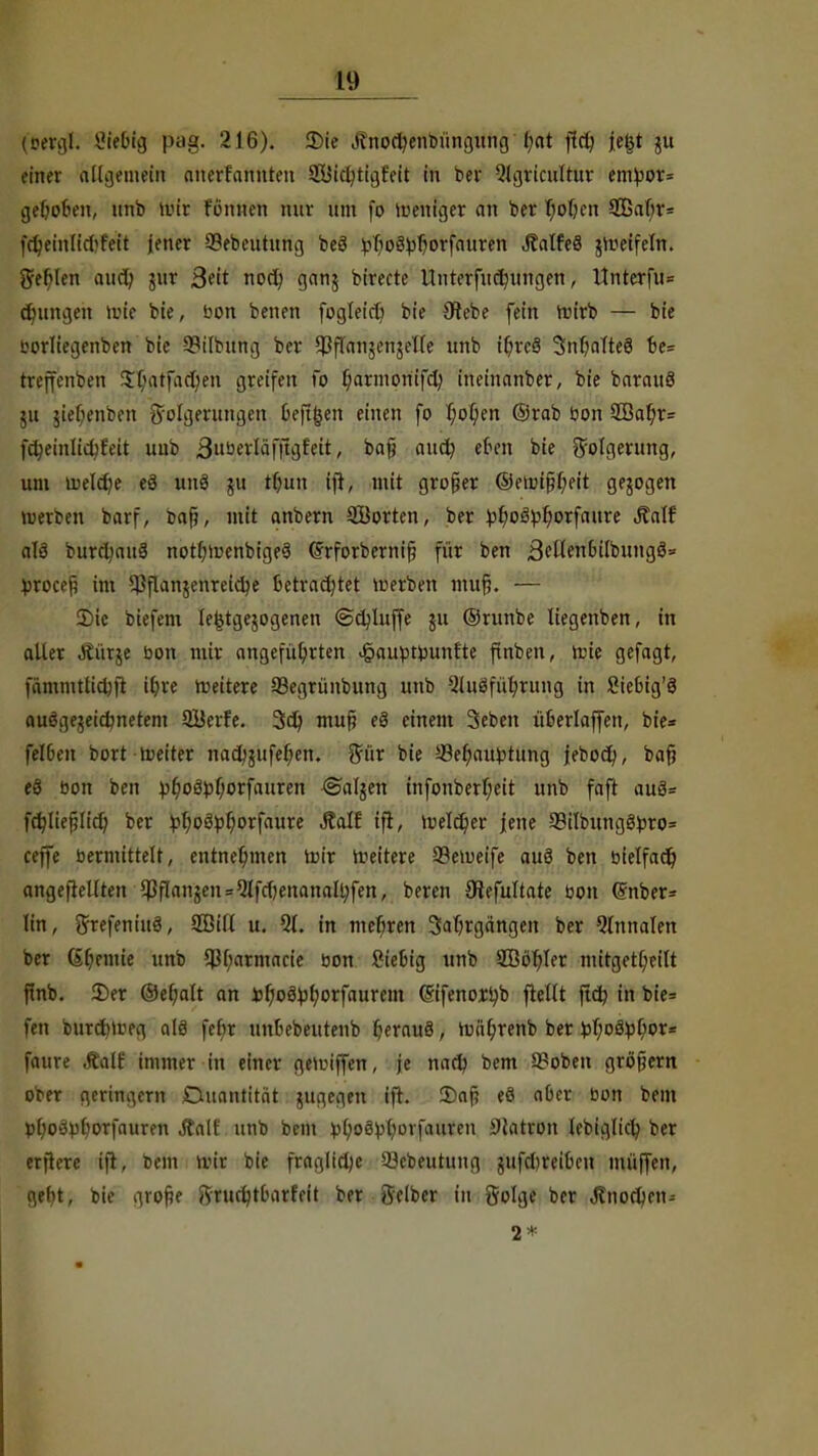 (eergl. ßiefifg pag. 216). 2)ie j?nod;enbüngung l;at j?d; je|jt ju einer allgemein ottertaftftten SÖldjftlgfelt in ber Qlgricultur entyor* geboten, unb mir r'önnen nur um (o meniger an ber hohen 2ßaf;r= fctyeinlicl'feit jener 33ebeutung beö ^fio^f)orfnuren ÄalfeS jmetfeln. geilen aud) jur Seit nod; ganj birecte Unterfud)ungen, Itnterfu* cfmngen toJe bie, bon benen fogteict) bie Olebe fein roirb — bie borltegenben bie SBilbitttg ber ^ffanjenjetfe unb if?re§ 3nf;aTte§ fce= treffenben Xhatfadjen greifen fo f;arinoriifclj ineinanber, bie barauö 511 jief;enben -tfolgerungen 6eft|en einen fo hohen ©rab bon 5Bahr= fdjeinlidjfeit unb 3»öerläf|lgf'eit, bafj aud? eten bie Folgerung, um u)e(d)e eg unö ju tr)un tjt, mit großer ©etinfjr/eit gebogen Werben barf, bafi, mit anbern Söorten, ber ^^oö^orfaure Äalf alä burdjauS nothn>enbige3 ©rforbernifj für ben BeflenhilbungS» Vroceß im QJflanjenreidje Betrachtet merben trtuf. — S)ic biefem le^tgejogenen ©dduffe ju ©runbe liegenben, in aller Äürje bon mir angeführten «öaufctimnt'te ftnben, tüte gefagt, fämmtlichft i(;ve roeitere SSegrünbung unb 5luäführung in Siebig'S ausgezeichnetem QBerfe. 3d? mup eö einem Seben üoerlaffen, bie* feiten bort meiter nad;jufef;en. gnr bie J-8ehautotung jebocfy, baf? e§ bon ben :pl)o3pf)orfauren ©aljen infonberf;eit unb faft au3= fdjliefHich ber ^f)oä^f;orfaure Äalf tfi, tuelc^er Jene 93iIb«ngg^ro= ceffe bermittelt, entnehmen mir weitere 33emeife auö ben bielfad) angefiellten $fIanjen=QIfcf)enanalt;fen, beren Oiefuttate bon @nber= lin, ftrefeninö, 2ßitt u. 5(. in mehren Jahrgängen ber 5lnnalen ber (Sljemte unb $(;armacie bon Stetig unb 2Ööt)Ier mitget[;eilt ftnb. 2)er ©ehalt an üfyofytyoxfaumn (Sifenoxhb ftellt jtd? in bie= fen burdm:eg a(3 fefir unfcebeutenb hfrauä, mührenb ber t>f;oä^t;or= faure Äalf immer in einer gemiffen, je nach bem 9?oben gröfjern ober geringem Quantität jugegen ift. 3)af? eö aber bon bem p(;ocspljorfauren Äalf unb bem )3ho8^ovfauren Östron lebiglich ber erflere ifi, bem n?tr bie fragliche 33cbeutung gufdjreiOcn muffen, ge^t, bie grofk 8rfud)t&atfeft ber Selber in golge ber Jtnodjen* 2*