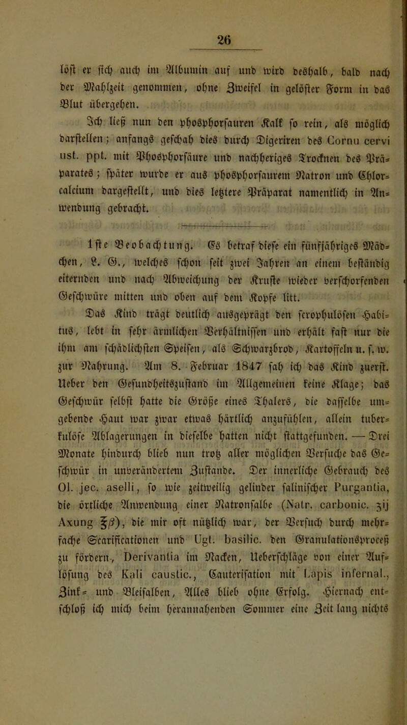 Wft er ftd; and? im SlÖmmin auf unb nnrb beöbalb, balb nadj ber fO?af;Ijeit genommen, obne Steifet in gelöfter fform in baö 93lut üöergeOen. 3d) lief? nun bcn pfjog^orfauren JMt fo rein, alö möglich barftetlen; anfangs gefcbab, bieg bitrdj 2)igeriren bc3 Cornu ccrvi ust. ppt. mit iPOoty&orfäure unb nad^erigeö Srocfnen beö ^rä= parates; fpäter rombe er au8 vMMorfaurem Patron unb 6hlor= calcium bargeftelit, unb bieä leitete Präparat namentlich in 2ln= menbung gebracht. lfte Beobachtung. (BS betraf biefe ein fünfjähriges 2)?äb= d?en, 2. ©., welches fä)on feit jiuei 3af;ren an einem beftänbig eiternben unb nach Abweichung ber Ärufte lieber berfd;orfenbeu ©efdnm'ire mitten unb oben auf bem Jtopfe titt. 2)aS J?iub trügt beutHd) ausgeprägt ben fcrophulbfen $abl* tuS, lebt in fef;r ärmlichen 93erf;äItni|Ten unt? erf;ält faft nur bie ii)in am fchäblidjften ©peifen, als @c^tuarj6rob, Kartoffeln u. f. w. jur i)M;rung. Am 8. Sebruar 1847 fal) ich, baö Äinb juevft. Heber ben ©efunbr)eitS$uftanb im Allgemeinen feine Jllage; taS ©efdnmir felbft fyatte bie ©röfie eines £f)alerö, bie baffelbe um= gebenbe >§aut iuar jicar etmaS härtlich an$ufür)len, allein tuber= fulöfe Ablagerungen in btefelbe Ratten nid>t frattgefunben. — £rci SKonate I;inburd) blieb nun trofe alter ntög(id)en SSerfucpe baö @e= fdnmir in unberänbertem 3ufranbe. ©er innerliche ©ebraud? bei Ol. jec. aselli, fo tote geitroeilig gelinbcr fatiiüfdjer P.urgantia, bie örtliche Antuenbung einer 9iatronfalbe (Nalr. carbonic. p;ij Axung §/?), bie mir oft nü|lich war, ber SSerfnä) burd) mehr* fad)e ©carifteationeu unb Ugt; basilic. ben ©ranulationSvrocef; ju förbern, Derivanlia im Warfen, Ueberfdjläge bou einer Auf* löfung beS Kali caüstic, ßauterifation mit Lapis infernal., 3inf= unb -33£eifalben, AüeS blieb ohne (Srfolg. hiernach ent« fdjlof) id) mid) beim b,erannabenben (Sommer eine Qcit lang niebts