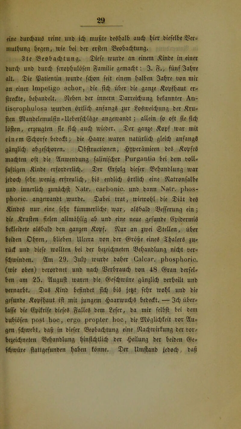 t-iih- butdjawä reine unb ich mußte beöf)alb auch t;ier biefelbe 93er= niutfumg ^egen, mie bei ber erften Beobachtung. 31e Beobachtung. 2>iefe mürbe an einem Äinbe tu einer burch unb burd) fcro^(;ulüfen Emilie gemacht: 3. 5./ fünf 3at;re alt. Sie Patientin mürbe fdjon feit einem halben Satyre uon mir an einer Impetigo aehor, bie ftdj über bie ganje Jto^ff;aut er* fireefte, bebanbelt. Sieben ber innern Darreichung befannter An- tiscropliulosa mürben örtlich, anfangs jur SoSmeicljung ber Äru= ften ü)knbelemu[ftn==lteberfchläge angemanbt; allein fo oft fle ftcC? lüften, erzeugten fte ftcl; aurt; lieber, ©er ganje jfo^f mar mit einem «Schorfe bebeeft; bie >§>aare toaren natürlich gleich anfange? gänjttch abgefroren. Dbftructionen, J5^erämieen beö Jtopfeö machten oft bie 2lnmenmmg falinifdjer Purgantia bei bem bolt= jflftigen Jtiube erforberlidj. 2)er (grfolg biefer 53el)anblung mar jeboer/ fet)r menig erfreulich, biß enblich ürtlich eine 3ftatvonfal6e unb innerlich, junär^ft Natr. carbonic. unb bann Natr. phos- phoric. angemanbt mürbe. Dabei trat, miemohl bie Diät be8 .Rinbeö nur eine fef;r fümmerliche mar, alöbalb Befferung ein; bie Prüften fielen allmäl;lig ab unb eine neue gefunbe Spibermiä befleibete atSbalb ben gaujen Äo^f. Kur an gmei ©teilen, über beiben Df;ren, blieben Ulcera öon ber ©rojje eineö 3!^alerä ju* rücf unb biefe molltcn bei ber bezeichneten 23et)anblung nit£>t ber= fchminben. Olm 29. 3ull; mürbe bal)er Galcar. phosphoric. (mie oben) berorbnet unb nach, 93erbrauch bon 48 ©ran berfel= ben am 25. 5luguft maren bie ©efchmüre gänzlich berheilt unb bernarbt. Dag Äinb befinbet ftch bi8 j;e&t feh> moljl unb bie gefunbe .Kopfhaut ift mit jungem .§aarmuch3 bebeeft. — 3dj über* Iaffe bie Syifrife biefeä gallcö bem Sefer, ba mir felbft bei bem bubiofen post hoc, ergo propter hoc, bie SOcüglidjfeit üor Qlu= gen febmebt, bafj in biefer Beobachtung eine Katymirfuitg ber bor-- bejetc^neteti Befjanblung fyinftd)tlt($ ber Teilung ber beiben @e= fcb>üre ftattgefunben haben fonne. Der Umftanb jieboch, ba{?