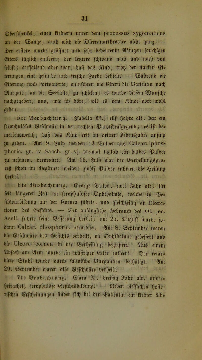 übenVbenfel , etnöä fleinern unter beut processus zfgbmaüeus an bor QBange; and) wid) bie Olerranartljrocace nicht ganj. — £>er erflere mürbe geöffnet nnb fcl;r bebeutenbe SJfengen Jaud)igen (viterS täglich entteert; ber (entere fdjmanb nad) unb nad) bon felbft; anffaUenb aber loar; bafj baä .ftinb, tro& ber ftarfen <3i= ternngeu eine gefunbe nnb frifd)e Sarbe bettelt. — SÖährenb bie (Siternng nod) fortdauerte, münfcbten bie Gütern bie Patientin nach SJfargaie, an bie ©eetüfte, gu fdu'tfen; eS mürbe biefem 2Bunfd;e nachgegeben, unb, mie ich l;öre, foll eö bem Jtinbe bort mof;l geben. 5te Beobachtung. 3fabella 2J?., eilf 3ahre alt, $at ein fcrop^ulöfcö ©efdjmür in ber redeten Barotibealgegenb; eSifi be= merfenSmerth, ba§ baö Jttub erft im britten Cebenö|al;re anfing ju geben. Qlm 9. 3ult) lrerben 12 ipulber auS Calcar. plios- phoric. gr. iv Sacch. gr. vj. breimal täglich ein (;albe8 ^ulöer ju nehmen, berorenet. Qlm 16. 3ult) mar ber Berbetlung8pro= ce§ fd?on im Beginne; weitere jroölf Bnlber führten bie Teilung herbei. 6te Beobachtung. ®eorge Sailor, $mei Safer alt, litt feit längerer Bett an fcro^fettlöfer £tyfetbnlmie, welche gu @e= frfnriirbilbung auf ber Cornea fiibrte, unb gleichzeitig an UIcera= tionen beä ©eftefetö. — 2)er anfängliche ©ebraueb beä Ol. jec. Am ]|. f,i(;rte feine Befferung herbei; am 25. Qluguff mürbe'fo* bann CaMr! phosphoric. berorbnet. Qlm 8. September barert bie ©efchuuire bcS ©cfidjtä berfeeilt, bie Dr-fetfealmte gebeffert nnb bie l'lcora cornea in ber Bewertung begriffen. Qlu8 einem Qlbfcefj am Qlrm mnrbe ein mäßiger (Eiter entleert. ©er retar= birte <Stnl;l mürbe bnrd) falinifchc Burgantien betätigt. Qlm 29. «September maren alle ©efdmnirc berheflt. 7tc Beobachtung. (Slara 3., breifjig Safer alt, itnber= feeiratfeet, fcroblmlöfe ©e|td)t6bilbung. — 9iefeen bielfad,n'n fehfie= rifeben (Srfcheinnngen ftnbet fleh bei ber Bntienttn ein fleiner Qlb=