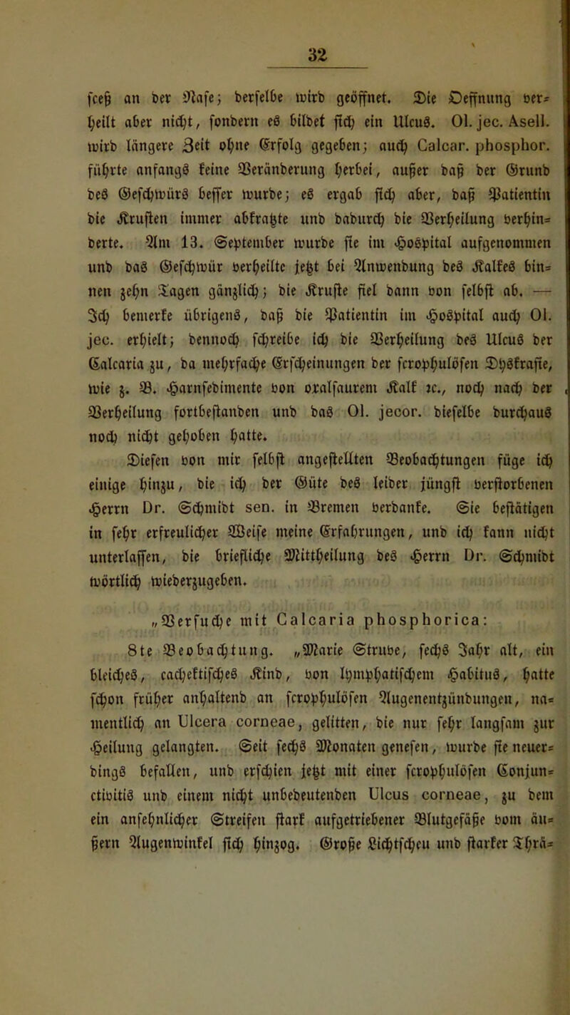 fcejj an Der Jttafe; berfelbe wirb geöffnet. Die Deffnung ber- l;eilt aber nid;t, fonbern eö £»£lbet ftd; ein lllcuö. Ol. jec. Asel!, voirb längere ßtit olnte (Srfolg gegeben; aud) Calcar. phospbor. führte anfangö feine 93eränberung f;erbei, aufier bap ber ©runb beö ©efdjnnirä Keffer würbe; eö ergab ftcfy aber, bap Patientin bie Äruflen immer abfragte unb baburd) bie 33erf;eilung berl)in= berte. %m 13. (September würbe fle im «§oöpital aufgenommen unb bag ©efdjwür »erteilte je^t bei Qlnwenbung beö Äalf'eö bin= nen jer)n ilagen gänjlid); bie Trufte fiel bann bon felbfl ab. — 3ct/ bemerfe übrigenö, bap bie Patientin im Hospital aud; Ol. jec. erhielt; bennod) fd?reibe id) bie 23erljeilung be3 Ulcus ber ßalcaria ju, ba met;rfadje (Srfdjeinungen ber fcropl;ulöfen JDtyäfrafte, Wie j. 33. <j?arnfebimentc bon oxalfaurem Äalf je., nod; nact) ber 23er6,eilung fortbeftanben unb bag Ol. jecor. biefelbe burdjauS nod) nidjt gehoben l)atte. liefen bon mir felbjl angeflehten Beobachtungen füge id) einige fytnju, bie id; ber ©üte beö leiber jüngfl berflorbenen ^errn Dr. <Sd?mibt sen. in Bremen berbanfe. (Sie betätigen in feljr erfreulicher Seife meine ©rfabrungen, unb id; fann nidjt unterlagen, bie briefliche 3)Httl;eilitng beö £errn Dr. <Sd;mibt Wörtlich wieberutgeben. f,93erfud)e mit Calcaria phosphorica: 8te Beobachtung. „SOlarie ©trübe, fed)3 3alt)r alt, ein bleiches, cacheftifdjeS Äinb, bon fym^atifdjem §abituö, t)atte fc^on früher anljaltenb an fcropt;ulöfen Qlugenenrjünbungcu, na= mentlid) an Ulcera corneae, gelitten, bie nur fel)r langfam $ur Teilung gelangten. (Seit fect)8 aftonaten genefen, würbe fte neuer* bingö befallen, unb erfdjien je^t mit einer fcrotol;ulöfen (Sonjun= ctibitiä unb einem nidjt unbebeutenben Ulcus corneae, ju bem ein anfef;nlidjer (Streifen flarf aufgetriebener Blutgefäße bom äu= pern 3lugenwinfel fld) htngog. ©rofüe Sidjtfd;cu unb flarf er 5 Ina-