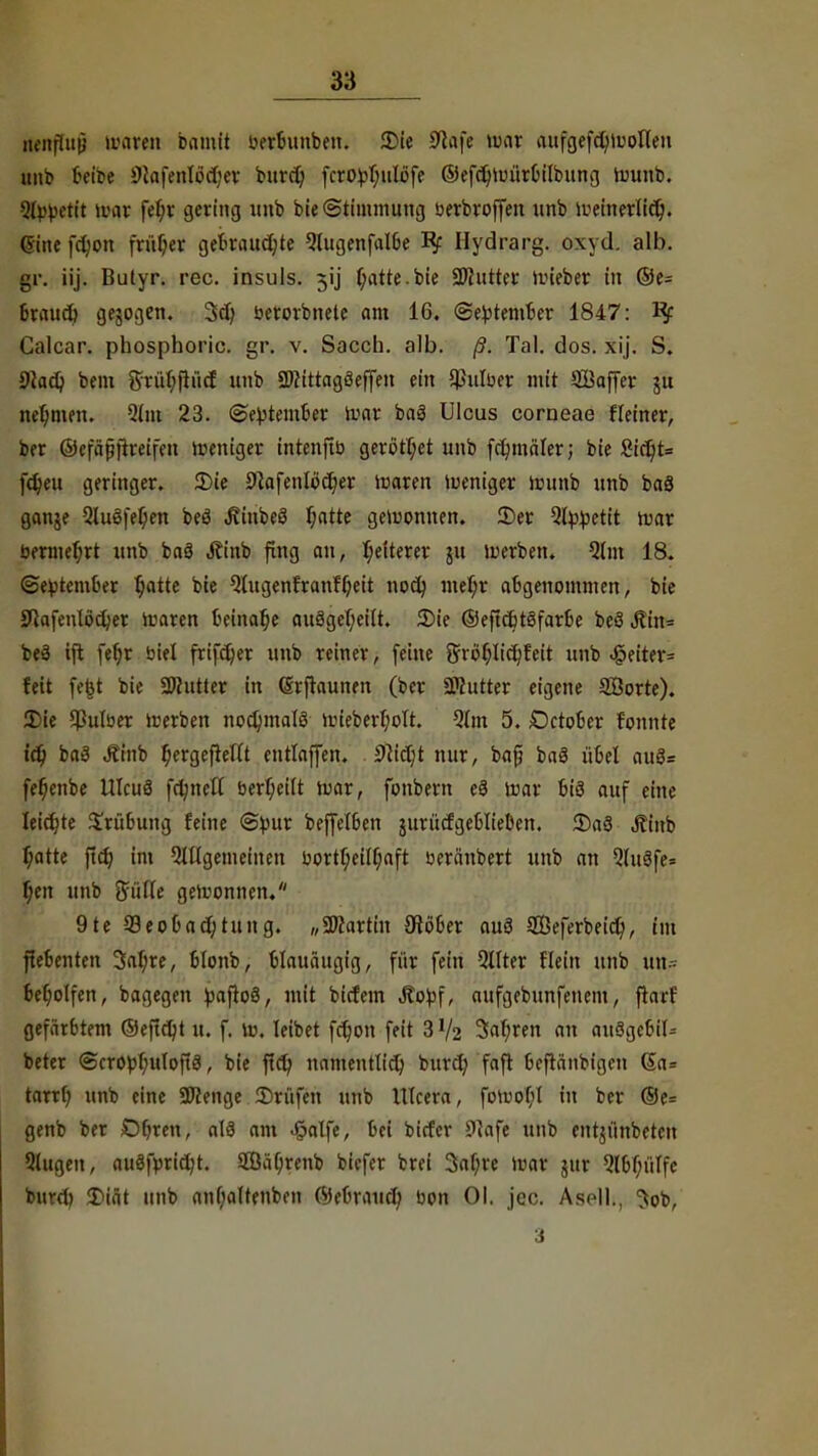 itenfTup umreit bamtt uerbunbeu. 2)ie S^afe war aufgefdjwollen unb beibe 9IafenIod;ev burd) fcro^T;nIöfe ©efcfrtmtrbilbung wunb. 5fyf)etit war fe^r gering imb bie Stimmung uerbroffen unb weinerlicv). 6ine fcfjon früher gekaufte Qlugenfalbe Bf Hydrarg. oxyd. alb. gr. iij. Butyr. rec. insuls. ^ij f;atte.bie SWutter wieber in ©e= brauet) gebogen. 3d) berorbnete am 16. (September 1847: Kf Calcar. phosphoric. gr. v. Sacch. alb. ß. Tal. dos. xij. S. 9Jad) bem ftrüfyfhicf unb 9J?ittagöeffen ein Jpulfoer mit Saffer ju nehmen. Qtm 23. ©e^tember War baS Ulcus corneae Heiner, ber ©efäßftreifen weniger intenftb gerottet unb fcfymäler; bie 8ict}t= fd)eu geringer. 2Me 9}afenlöcr)er waren weniger wunb unb baä ganje 9luöfef;en beö JiinbeS f;atte gewonnen. 25er Qtytyetit mar bermeljrt unb baö Äinb fing au, Weiterer ju werben. 5(m 18. (September tjatte bie Qtugenfranff;eit nod) mef;r abgenommen, bie Jftafeiüodjer Waren beinahe au3geT;etlt. 2)ie ©eficbtöfarbe beö iRftts* beä ift fefjr Diel frifdjer unb reiner, feine $rör)lict;feit unb <§eiter= feit fefet bie Butter in drftaunen (ber «Mutter eigene SÖorte). Die $ulber werben nochmals wieberfjolt. 9lm 5. October fonnte td) baä Äinb f;ergeftelit entlaffen. 9Mjt nur, baj? baS übel au3= fefjenbe UTcuS fctmelt berf;ei(t war, fonbern e3 War bis auf eine leichte Trübung feine ©pur beffelben ^urütfgeüIieOen. 3)a8 Jtinb f;atte ftd) im 5tUgemeinen bortf;eiU;aft öeränbert unb an Qtitäfe= fi,en unb Siifie gewonnen. 9te Beobachtung. „SWartin 0löber au3 SBeferbeid), im ftebenten 3af;re, blonb, blauäugig, für fein Qtfter flein unb u«= besoffen, bagegen paftoö, mit bicfein Stotf, aufgebunfenem, flarf gefärbtem ©eftdjt u. f. w. leibet fct)on feit 3 % 3al)ren an au8gebil= beter ©cropfyuloftä, bie fid) namentlich burd) faft befränbigcn Sa= taub, unb eine Spenge Prüfen unb UIcera, fotoofyl in ber @e= genb ber Obren, als am -&atfe, bei bicfer 9Jafe unb entjünbeten Qiugeu, auSfprid)t. 2ßäf;renb biefer brei 3af;re war jur 9l&f;iilfc burd) J)iät unb anl)altenben ©ebraud) bon Ol. jec. Asell., Job, 3
