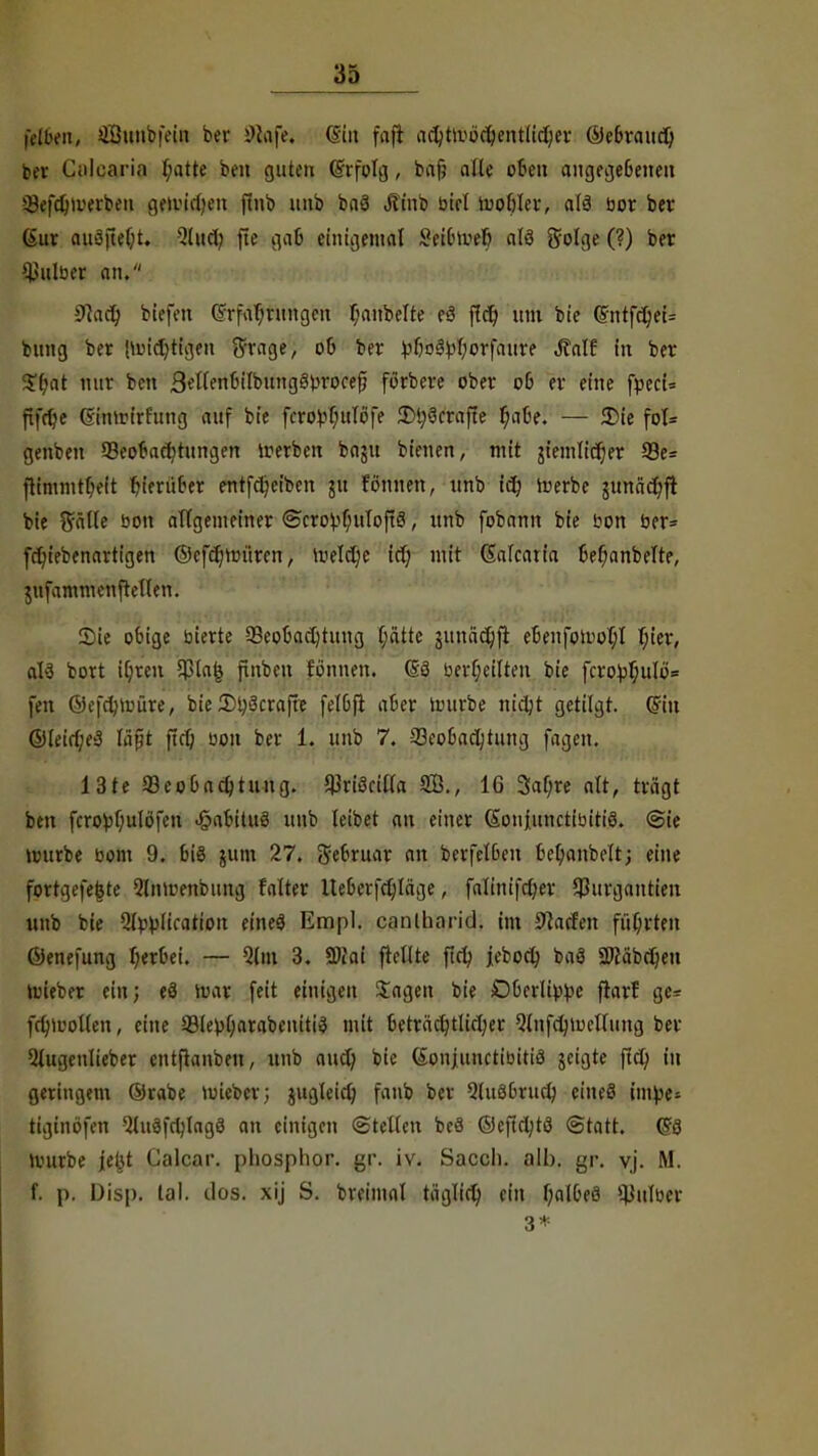 lYUn-it, iÖunbfein bev Skfe« (Sin faft ac^tivöc^entlicjjcr ©e&raud) ba- CiWcaria (mtte ben guten drfolg, bafj alle p6en aitgecjeBeneu Sefdjioerbeu gftwdjwtt finb unb baä J?inb biet iuof)Iev, alä bor ber gut auoftelit. 31 ud; fte gab einigemal 8fei&to»§ als golge (?) ber falber an, 9iad) biefett Erfahrungen f;anbelte eö f?d) um bie (SntfdjeU bung ber juüdjtigen $rage, 06 ber vMpfyorfaure JTalf in ber $(;at nur ben Sellenbilbung^rocefi förbere ober 06 er eine fpecN ftfrtfe Gimrirfung auf bie fcro^uTöfe Styöcrafte t)abtl — £>ie fol= genbeu ^Beobachtungen trerben baju bieuen, mit giemlidjer 23e= ftimmt(>eit hierüber entfeljeiben ju fonnen, unb id) toerbc gunädt)ft bie ftälle bon allgemeiner ®cro^f;uIoft3, unb fobamt bie bon ber* frln'ebenartigen ©cfc^im'tren, Welche ict; mit (Salcatia ßefjanbelte, jufammenftellen. Sie obige bierte ^Beobachtung l;attc junödjfi ebenfomol;l l;ier, al3 bort i(;ren 5pla| finben tonnen. (53 bert;eilten bie fcro^u!o= fen ©efdjtoüre, bie 2>t)3craft? felbjt aber nnirbe nidjt getilgt. (Bin ®(eirf;e3 läßt ftct> bon ber 1. unb 7. ^Beobachtung fagen. 13te 93eo6ad)tung. $ri3cil(a 16 3af;re alt, trägt ben fcro^)f;ulöfen <§abitu3 unb leibet an einer Sou|unctibitiö. (Sie autrbe bom 9. bt§ jum 27. Sebruar an bcrfelben bet;anbelt; eine fortgefejste Qlnirenbung falter Iteberfehläge, falinifctjer $urgantieu unb bie 5(pblication eine£ Empl. canlhnrid. im Waffen führten ©enefung herbei. ~ 5(m 3. 2>?ai frellte fiel; jeboch baö «Wäbcijen ioteber ein; eä ivar feit einigen Jagen bie Oberlippe fiarf ge= fchluollen, eine 93le}>()arabeniti$ mit betrachtlicher 2lnfd)iuclfung ber Qlugcnücber entfianben, unb aud) bie (£onjunctibiti3 jeigte fiel) in geringem ©rabe mieber; jugleid) fanb ber Sluöbrud; eineS intye« tiginöfen QtitöfdjIngS an einigen ©teilen beä ©efichtö (Statt. (18 »vurbe jeüt Calcar. phosplior. gr. iv. Saccli. alb. gr. yj. M. f. p. Disp. lal. dos. xij S. breimal täglid) ein t;albe3 ^ulber 3*