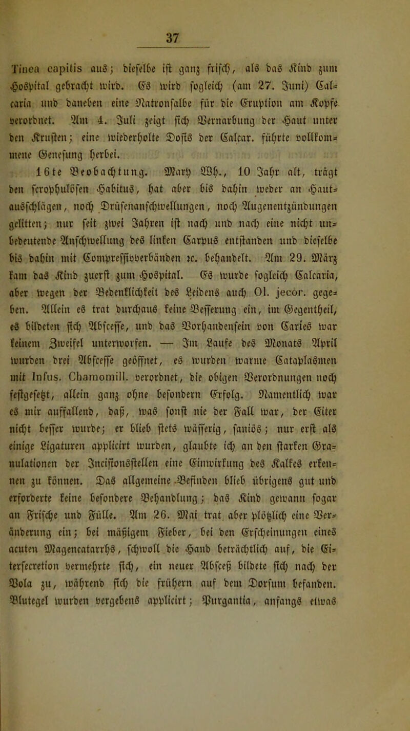 Tinea capitis auä; biefelbe ifl gang ftifcf;, alö baö Jlinb gum .(joetyital gebracht tuirb. (?3 mirb fogteid) (am 27. Sunt) QlaU caria unb bancOen eine ^atronfalbc für bie ©ru^tion am Äopfe- öerorbnet. 2tw 4. 3u(i geigt ftd) 93emarbung ber «§aut unter ben Ärujien; eine uueberljolte 2)o[tö ber Galcar. führte &©$fofaH mene ©enefung Wertet. 16te «Beobachtung. Wart; QÖf;., 10 3af;r alt, trägt ben ^robljulbfen .§abitu3, f;at aber 6iö ba^in teeber an igadö auöfdjlägen, nod) ©rü^nan^mellungcn, nod; ^lugenentgünbuugen gelitten; nur feit gtuei 3al;ren ijt nad) unb nad; eine nidjt uiu bebeutenbe Qtnfdjiueflung beö Iinfctt (Sarjjuö entftanben unb biefelbe biä bafjin mit (Som^refftbberbänben je. bel;anbelt. Qlm 29. ÜJcärj fam bas Jtttib guerft gum ^oöpital. ©3 nnirbe foglcid; Satcaria, aber rcegen ber 33ebenHid;feit beö Seibenä audj Ol. jecor. gege* ben. QlHein e3 trat burdjauö feine 93cffevung ein, im ©egentfjetl, eä tutbeten ftd) 5lbfcef[e, unb baö 93or^anbenfein bott darteö roar feinem Steifet unterworfen. — 3m Saufe bcS 2J?onatS Qtyril würben brei Qlbfceffe geöffnet, eö Würben warme (SatatfaSmen mit Infus. Chamomill. öerorbnet, bie obigen QSerorbnungen nod; feftgefe^t, allein gang of;ne befonbem ©rfolg. Slamentlid) war ei mir auffallenb, bafj, waS fonft nie ber ffall »war, ber (Siter nidjt beffer tuurbe; er blieb ftetö Wäfferig, faniöö; nur erft alö einige Ligaturen abwart mürben, glaubte id; an ben ftarfen ©ra= nulationen ber 3ncifton3fteUen eine (finwirfung beä Jtalfeä erfen= nen gu fönnen. 2)aö allgemeine -93efinben blieb übrigenö gut unb erforberte feine befonbere 3M;anbtung j baä Jtinb gewann fogar an Srifclje unb Sülle. 5lm 26. SWai trat aber eine 93er= änberung ein; bei mäfjigem ftieber, bei ben (grfd;einungen eines acuten SD?ageucatarrl;3, fctjwoll bic <§anb beträet/tlid; auf, bie (5i= terfecretion bermeljrte fid), ein neuer Qlbfcef; bilbete fiel; nad; ber 93ola jtt, wä(;renb ftd; bie früf;ern auf beut Dorfum befanben. Slutegcl würben bergebenö a^licirt; ^ßurgantia, anfange etwas