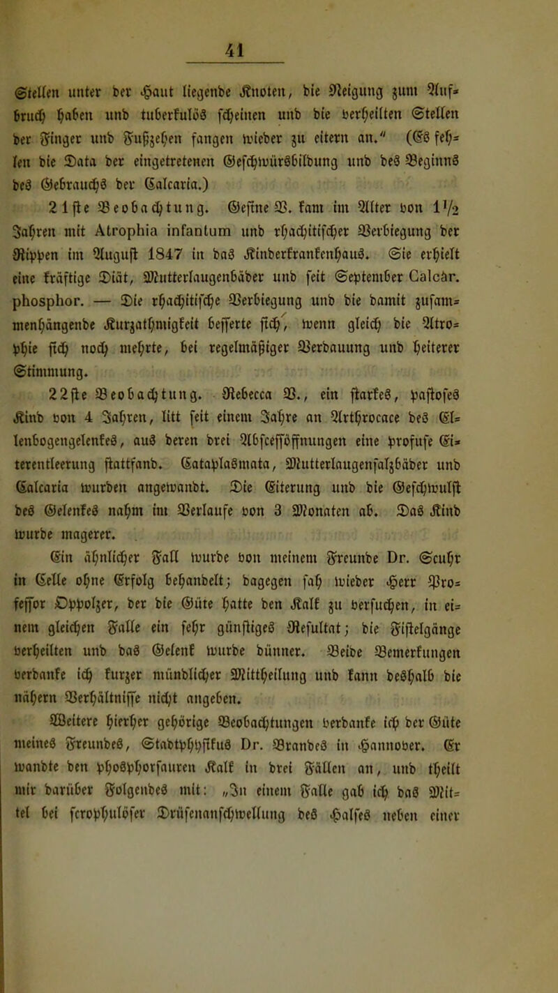 ©teilen unter bei* #aut liegenbe Änoten, bie Neigung jum Sltofi brnd) baben unb tit6erhtloS flehten unb bte berljeilten ©teilen ber Singer unb 8ru{}$el)en fangen nncber jft eitern an. (@ö fef;« len bte 2)ata ber eingetretenen ©efcfyumrSbilbung unb be3 93eginnö be3 ©ebraudjö ber Galcaria.) 21fte SBeofcadjtung. ©eftne 33. fam im Sllter bon l'/2 Safjren mit Atrophia infantum unb rbadn'tifdjer 93erbiegung ber Silben im 5luguft 1847 in ba3 Äinberfranfenljauö. @ie erhielt eine früftige 2>iät, 2ÄtitterIaugenbäber unb feit ©eptember Calcar. phosphor. — 2)ie r^acjjitifdje 93erbiegung unb bie bamit $ufam= menljängenbe Äurjatl;migfeit belferte ftd)', wenn gleicf; bie 2ttro= fctyie ftcQ nod; mehrte, Bei regelmäßiger 33erbauung unb Weiterer Stimmung. 22fie ^Beobachtung, öiebecca 93., ein fiarfeS, paftofeS Jtinb bon 4 3al)ren, litt feit einem 3at;re an 5lrtljrocace beö (Sl= lenbogengelenfeä, auä beren brei Qlbfceffbffnungen eine ^rofufe @i* terentleerung ftattfanb. (Satablaötnata, 3)httterlaugenfalj6äber unb (Salcaria trurben angetoanbt. 2)ie (Siterttng unb bie ©efdjrouljt beö ©elenfeö na^m im 93erlattfe bon 3 SWonaten ab. 5)aö Äinb üutrbe magerer. (Sin aljnltdjer ffaH tourbe bon meinem ^reunbe Dr. ©cufyr in (Seile of;ne (Srfolg befjanbelt; bagegen faß, tm'ebcr ^err 93ro= fejfor D^oljer, ber bie ©itte t;atte ben Äalf ju berfudjen, in ei= nein gleichen Salle ein fef;r günfttgeS 9tefultat; bie gijtelgänge berbeilten unb baö (Selen! tmtrbe bünncr. 83eibe 93emerfitngen berbanfe id) furjer münblid;er 2ftittf;eilttng unb fann beStjalb bte nähern 93erl;ältniffe nid;t angeben. SSeitere l)ierl)cr gehörige Seobacfytungcn berbanfe i$ ber ©tite meine« greunbeö, @tabtyl)t)flfufl Dr. 93ranbe3 in £annober. (Sr luanbte ben vbo£tyl)orfaurcn J?alf in brei Sailen an, unb fljcilt mir barüber ftolgenbeä mit: „3n einem Salle gab id) baö 2#it= tel bei fcro^Oulöfer £riifenanfd)n)ellung beS ^alfeö neben einer
