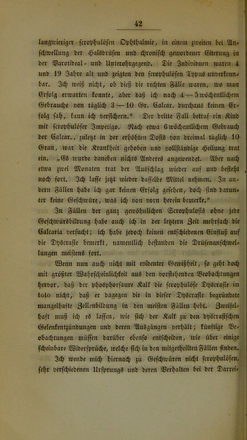 43 langwieriger fcrobfyulöfen Dbf;tl)almie, in einem gWeiten bei fdjWelluug ber Jpaläbrüfeu nnb c^ronifcQ geworbener (Siterung in ber $arotibeat = unb Unterof;t\jegenb. Sie Snbibi&uen weiten 4 unb 19 3af;re alt unb geigten ben fcrobfntlöfen $l)bug unberfenn- 6ar. 3d) Weifi nidjt, oO bief? bie rechten Sülle waren, wo man drfolg erwarten fonnte, aber baf? id; nadj 4—5 wöcfyentlidjem ©ebraudje bon täglidj 3 —10 ©r. Galcar. burdjaus feinen (Si= folg fal), fanä td; ber(td)ern. See brüte Sali betraf ein Jtinb mit fcrobOuIöfer Smtoetigo. 0la(J? etwa 6 w6d)entlid}em ©ebraudj ber (Salcar., jnle^t in ber ersten SoftS bon breimal ttiglid) 10- ©ran, war bie Jtranff;eit gef;ot>ett unb bollflanbige «ipeilung trat ein. „(5:8 würbe baneSen nichts Qlnbereö angewenbet. 516er nad) etwa jwei SWonaten trat ber 9lu8fd)lag wieber auf unb 6e|lef;t noefy fort. 3d) laffe je&t wieber baffelfce «Kittel nehmen. Sn an* bem Süllen t/abc id) gar feinen @rfolg gefeiten, bodj ftnb barmt:* tcr feine ©efdjwüre, Wa3 id) bon bom fyereiu 6cmertV 3n galten ber ganj gewöljnlidjen <3croüf;uloft8 ol)ne jebe ©efd)Wür8bilbung l)af>e and) idj in ber lejjtern ßtit mefyrfad} bie ßalcaria berfud;t; id) f;aoe jebod; feinen entfcfyiebenen Smfhifj auf bie Sl;8crafte oemerft, namentlid) oeftanben bie Srüfenanfcr;wel== Jungen meifienS fort. 5Benn nun attd) nidjt mit ebibenter ©ewi&fyeit, fo gel)t bodj mit größter Saf;rfd;einlid)feit auö ben borftef;enben ä>eopad?tungen fjerbor, bafj ber ^fjoSbf/orfaure Äalf bie fcrobf;uIöfe Sty8crafte in toto nid)t, bap er bagegen bie in biefer Sty8crafte fccgrünbetc mangelhafte 8»Kett6übttttg in ben meiften Sailen f;et>t. 3weifel= f)aft mufji icr) e8 laffen, Wie ftd) ber «ßalf ju ben bl;8craftfd)en ©elenfentjünbungen unb bereit Ausgängen berfyalt; fünftige SSe- ooadjtungen muffen barü6er eOenfo entfd)eiben, wie über einige fdjeiubare 2Biberfmu'id)e, weldje ftd; in ben mitgeteilten Sailen ftnben. 3d> Wcnbe mid) fjiernadj ©efd)würen nirfjt fcrobt;ulöfcn, fef)r berfdu'ebenen Urförttngg unb beren i'erf?alten frei ber Sarreu