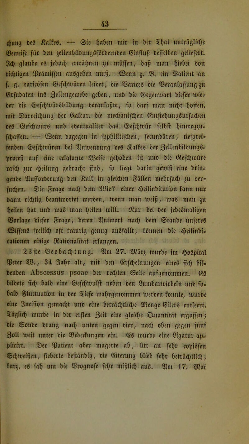 djuiiij beö JcalfeS. — Sic tjaUn mir in ber Sfjat untrügliche Q3e»reife für ben $eI(eubilDimg>3förbernben (Sinfluf? bejfetten geliefert. 3d; glaube eä jebocl; erwähnen ju muffen, bafj nmit hiebet bon richtigen ^räntiffen ausgeben mufj. Sßenn j. 93. ein Patient an f. g. bärfcöfm ©efctnuiiren leibet, bie 93ariceö bie 93eranlaffitng jtt ©rfnbaten inö 3cUengeiue6e geben, unb bie ©egcitvuart biefer roie* ber bie ©efc^iuürö6ilbrmg beranlafjtc, fo barf man nict)t hoffett, mit ^Darreichung ber (Salcar. bie mechattifcheit (Stitfiehungöurfachett beö Öefchtuürä unb ebentualiter ba3 ©efchtnür felbft h'niües35u- frljaffen. — Sßentt bagegen in fltbhilittfdjen, fecunbären, tiefgrei* fenben ©efdwüren bei 9lnruenbutig beä ^alfeö ber 3etfenbilbung§= trocefj auf eine ectatante Söeife gehoben ifi unb bie ©efchtuüre rafd) jur Rettung gebracht ftttb, fo liegt barin geroif? eine britt= genbe Qlufforberung ben Jtalf in gleichen Säßen mehrfach ju ber= fuchen. 5)ie Srrage nach kern 2ßie? einer ^eilinbication fattn nur bann richtig beantwortet roerben, trenn man meijj, roaö man ju heilen $ät unb nia§ man h^Ien will. 9cur bei ber jebeSmaligeit 93or(age biefer ffrage, beren Qlntmort nach bem «Staube uttfereö SBiffenö freilich oft traurig genug auSfaltt, fönnett bie .§eilinbi* cationen einige ^Rationalität erlangen. 23fte Beobachtung. 9lm 27. Sftärj mürbe im ^oifyital Cßeter 2B., 34 Saht alt, mit ben (Srfchetitungen eitteS ftet) bil= benben Abscessus psoae ber rechten (Seite aufgenommen. (§3 bübete ftch balb eine ©efchtinilft neben ben Sumbartinrbeln unb fo= balb ftutetuatiott in ber ü'iefe Wahrgenommen werben fonnte, hutrbe eine 3nciftott gemacht unb eine beträchtliche SWenge ©iterö entleert, täglich rmtrbe in ber erfien Seit eine gleiche Cutantität ergoffen; bie (Sonbe brang nach unten gegen bier, nad) oben gegen fünf 3oU weit unter bie 93ebecfimgen ein. (56 tiuirbe eine Pigahtr a\>= fclicirt. 2)er 93aticttt aber magerte ab, litt an fet)r robiöfeu (Schweifjen, fieberte beftäubig, bie (Sitenmg blieb fcf;r beträchtlich; farj, eS fah um bie 93rognofe fet)r mitlief) aus. 9lm 17. 9D?ai