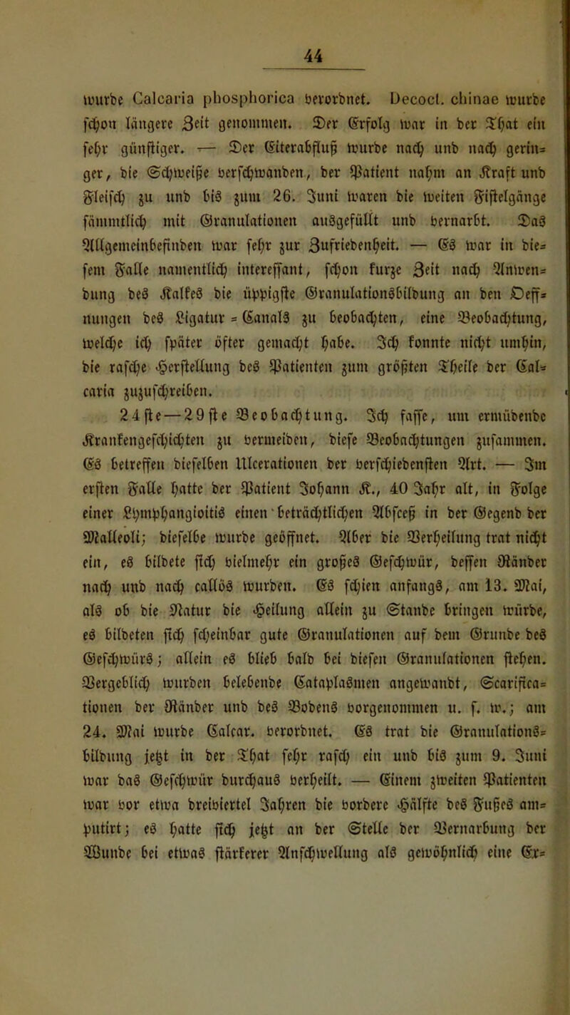 würbe Calcaria phosphorica berorbnet. Üecocl. chinae würbe fd)ou längere ßtit genommen. 2)er Grfolg war in ber $(jat ein fef;r günfiiger. 2)er (Siterabfiufi würbe nad) unb nad) gerin= ger, bie @d;weifje berfdjwanben, ber Patient naf;m an Jlraft unb gleifd) unb bis juni 26. Sunt Waren bie Weiten ^iftclgänge fämmtlidj mit ©ranulationen ausgefüllt unb bernarbt. £aS QÜlgemeinbefinben war fef;r jur 3ufrieben6,eit. — (SS War in bie= fem Salle namentlich tnterejfant, fd)on furje 3eit nad? 2(nwen= biing beS ÄalfeS bie ü>bigfle ©ranulationSbilbung an ben Deff* nungen beS Ligatur = CSanalS $u Beobachten, eine 53eobad)tung, welche id) fpäter öfter gemacht l)abe. 3d) f'onnte nirt;t umt)in, bie rafd)e <§crftelutng beS Patienten jttm größten $T;eiIe ber (EaU caria jugufd)rei6en. 24fle — 29fte ^Beobachtung. 3dj faffe, um crmübenbc Äranfengefcl;id)ten ju bermeibcn, biefe ^Beobachtungen jufammen. (SS betreffen biefelben UIcerationen ber berfd)iebenfren Qlrt. — 3m elften galle I;atte ber Patient 3ol;ann Ä., 40 3ar)r alt, in ffolge einer £l;nu)l)angioiti$ einen' üeträcfytlid)en Slbfcefi in ber ©egenb ber SWalleoli; biefelbe mnrbe geöffnet. Qtber bie 33erl;eilung trat md)t ein, eS bilbete ftd) bielmer)r ein grofeS ©efdjwür, beffen Oiänber nadj unb nad) callöS würben. 6S fdjien anfangs, am 13. 27?ai, als oc bie Statur bie «Teilung allein ju ©taube bringen würbe, eS bilbeten ftdt) fd)einbar gute ©ranulationen auf bem ©ntnbe beö ©efdnuürS; allein eS blieb balb bei biefen ©ranulationen fteben. 23ergeblid; würben belebenbe (SatablaSmen angewaubt, <Scariftca= tionen ber JHanber unb beS 93obenS borgenommen u. f. w..; am 24. 2J?ai Würbe (Salcar. berorbnet. (£3 trat bie ©ranulationS= bilbung jefct in ber £b,at fel;r rafd) ein unb bis nun 9. Sinti war baS ©efcfywür burdjauS berl;eüt. — (Sinern jweiten Patienten war bor etwa breibiertel Sauren bie borberc Hälfte beS ftuficS am= i-uitirt; eS t;atte ftdp je^t an ber ©teile ber SBernarbung ber SBunbe 6ei etwa? ftärferer 5lnfd)wellung ntö gcwöfjnlidj eine (£r=