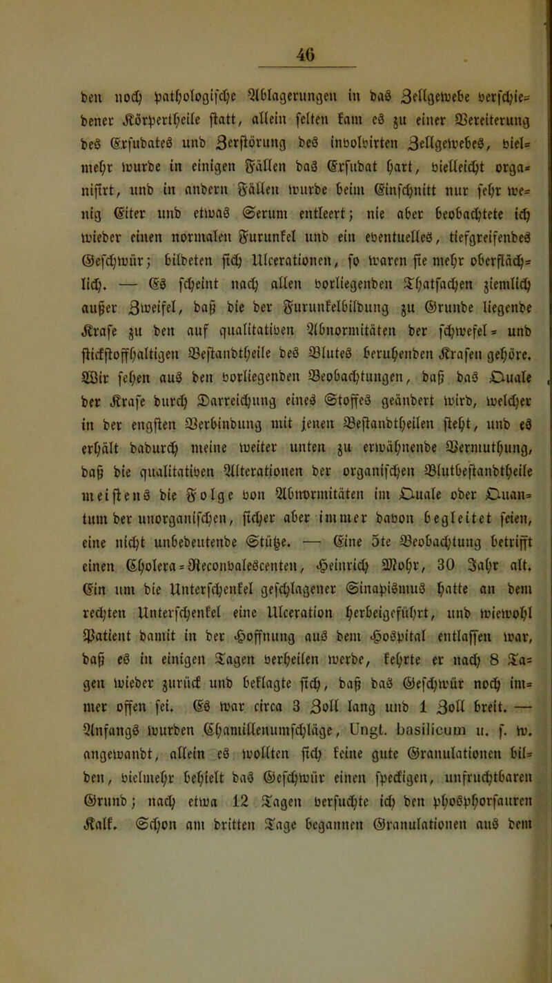 40 ben nod) Vathologifdje Ablagerungen in baö 3ellgeruebe berfc^ie« bener jtörl>ertl)eile ftatt, allein feiten fam e8 ju einer Sereiterung be§ (Srfubateö unb 3«|tönmg beS inbolbirten Bellgeivebeö, biel= mel;r luurbe in einigen fallen baä (Srfubat Qart, öieUeic^t orga* niftrt, unb in anbern Sälleu nnirbe beim (Sinfdjnitt nur fefyr Ufa nig (Siter unb etiuaö Serum entleert; nie aber beobachtete id) lieber einen normalen gurunfel unb ein ebentuelleö, tiefgreifenbeä ©efdjim'ir; bilbeten ftch Ulcerationen, fo rearen fte mehr oberfläch* lid). — (53 fcheint nad) allen borliegenben Sl)atfachen ziemlich aujjer ßwttfd, baß bie ber gurunfelbilbung ju ©runbe liegenbe Strafe ju ben auf quatttatiben Abnormitäten ber fdnvefeU unb flicfjtofff;altigen 23e|tanbtl)eile beö 23lute3 &eru$t«nben trafen gehöre. 9Bir fel;en auS ben borliegenben ^Beobachtungen, bafj baö Ouale ber Ärafe burd) Darreichung eineä Stoffes geänbert ioirb, lueldjer in ber engften 23erbinbung mit jenen 23eftanbtt)eilen fietyt, unb e3 erhält baburch nieine vueiter unten ju cnual;uenbe 5Berniutl)ung, baf? bie qualitatiben Alterationen ber organifd)en 33lutbeftanbtl)eile weift enS bie So Ige bon Abtrormitäten im duale ober Duan= tum ber uuorgaitifchen, ftcl)er aber immer babon begleitet feien, eine nicht unbebeutenbe Stüfce. — (Sine ote ^Beobachtung betrifft einen (Spolera = 9teconbaleöcenten, Heinrich Wlofyx, 30 3al)r alt. ©in um bie Unterfchenfel gefchlagener Sina}nStnu3 f)i\tte an bem rechten Unterfd;enfel eine Ulceration he*beigefüOrt, unb tmeivohl JBatient bamit in ber Hoffnung auö beut «jpoSintal entlaffen war, bafj eö in einigen Sagen berl;eilen werbe, fe^rte er nad) 8 Sa= gen wieber jurücf unb beflagte ftd), baf? baS ©efchwür noch im= mer offen fei. (Sö War circa 3 ßoü lang unb 1 Boll breit. — Anfangs würben Gl)amillenumfchläge, Ungt. basilicum u. f. w. angewanbt, allein cö sollten ftch feine gute ©Mutilationen biU ben, biclmef/r behielt baö ©efdjrrüv einen fpeefigen, unfruchtbaren ©runb; nach 12 Sagen berfuchte ich ben vho^horfauren Äalf. Schon am britten Sage begaiinni Granulationen auö bem