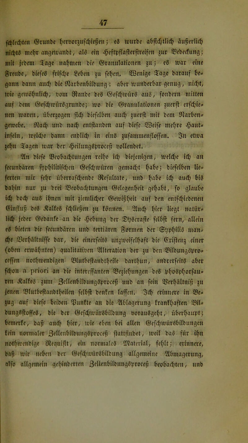 fäjletyien ©runbe berDorjufdu'efjen; e3 imirbe abfidjtlid) äuf?erKd) nidjti mefyt angeiuaftbt, atö ein .geftyflaflerftreifen jur 99eberfung; mit ffbem Sage nahmen bie ©Mutilationen ju 5 c8 mar eine greube, biefeS frifd;e 8#6th $11 fefyen. SBenige Jage barauf 6e= gann bann aud) bie Sflarbenbilbung ; afiet nninberbar genug, nid)t, luie gemötiulid;, uom Oranbe be§ ©efdinuirS aus, fonbern mitten auf tont ©efcfninirSgrunbe; wo bie ©ranulationen juerft erfdjie* neu toaten, überwogen ftd> biefelben aud) jucrfl mit bem CUarben- gemebe. 9iadj unb nad) entftanben auf biefe SBeife met)re %a\ü* infefn, fctfäje bann enblid) in einö jitfammenfloffen. 3n etma jefm lagen Im« ber <§el(nngö^roccf? toltenbet. 9ln biefe ^Beobachtungen teit)e irtj biejenigen, Ivette id) an fecunbärcn ft^ilitifcfyen ©efdnv-üren gemacht f;abe; biefelben lie= fetten mit febr überrafd?enbe üiefuttate, unb tjaOe id) aud) bis batjin nur 511 brei Beobachtungen ©elegentjeit gehabt, fo glaube td} bod) auö if^nen mit jicmlidjer ©ercif;l)eit auf ben entfdjiebenen (gfaffafj beä .RalfeS fdjltefjcn ju fonnen. Qlud? T;ier liegt natü'r* (id; jeber ©ebanfe an bie Hebung ber StyScrafte fclbft fern, allein tS bieten bie fecunbären unb tertiären formen ber ®^tßä man- dje Q3erf;ä(tniffe bar, bie einerfeitä tinjiveifelbaft bie (Triften j einer (oben ermäf;nten) qualitativen Alteration ber ju ben 3?i(rumg3pro= cc]](n notbmenbigen 93(utbeftanbtf;eife battfnm, anbrerfeitö aber ftyofi fl pr iori an bie intercffanten 93esiel)ungen be8 ^r;o8^orfau= reu ÄalfjlS jtfni 3el(enbilbtmg3}>n>cefi unb an fein 5Serf;ältnip ju jenen 3?Iutbeftanbtf;ei(en felbft benfcn Inffett. 3>d) erinnere in 93e* jug auf biefe bciben fünfte an bie Ablagerung franff;aften 93i(= bungflftoffeö, b(e ber ©efdjin'iräbilbung bOMitSgcljt, iibcrf;auvt; bemerfe, bajj and) fjtcr, wie eben bei allen ©cfdjmüröbtlbungcn fein normaler 3ettebilbung3brocef? ftattfinbet, meil baä fiir if;n notbmenbige SRequifit, ein normales Sftaterial, fel)It; erinnere, baf) nn'r neben ber ©efdniuiröbilbung allgemeine Abmagerung, alfe allgemein gefjinbertcn SfUenbilbungS^rocef) beobadjteu, unb