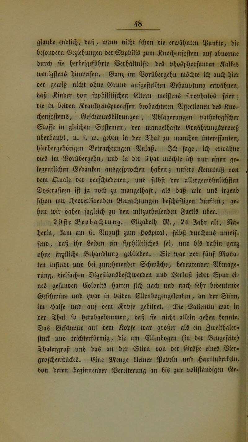glaube cnbltch, baf?, wenn nidf;t fdmn bie ertuäf;nten fünfte, bie bcfonbern Beziehungen ber @t)^iliö jum Änochenfhftem auf abnorme burcr) fle herbeigeführte OSerhaltniffe be8 fcf^Vljorfauren JfalfeS iuentßfienS hinweifen, ©anj im Borübergelm mochte ich auch fya ber gewij? nicf?t ohne ©runb aufgehellten Behauptung erwähnen, baß Jtinber Don fl;^t;ilitif^en ©Item metfienö fcro^ulöä feien; bie in beiben JlranfheitSproceffen beobachteten 9lffectioneu beö Äno* cv)enfyfiem3, ©efchwüröbilbungeu, Ablagerungen ^atr)oIogtfc^cr (Stoffe in gleichen Shftemen, ber mangelhafte (Srnäbrungäprocefi überhaupt, u. f. tu. geben in ber $b)at $u manchen intereffanten, hierhergehörigen Betrachtungen 9lnlafi. 3ct> fage, ich erwähne bieö im Borübergehn, unb in ber $hat wehte ich tW* einen ge= legentlichen ©ebanfen ausgebrochen haben; unferc Äenntnijj bon bem Duale ber berfchiebenen, unb felbft ber aUergcwöbnlichften 2H;3crafteen ijt Ja noch ju mangelhaft, alö ba§ tote uns irgenb fchon mit tf)eoretiftrenben Betrachtungen befcfc/äftigen bürften; ge= l;cn mir baher fogleid) ju ben mitjutl;eilenben gfactiö über. 29fte «Beobachtung, eiijabetl; 2R., 24 3at>r alt, 3?ä= heriu, fam am 6. Qlugufr gtim <§oöpital, felbft burd)au3 unmif= fenb, bap tf;r ßeiben ein fhphilitifcheö fei, unb bis bahin ganj of;ne ärztliche Behanblung geblieben. Sie mar bor fünf Wlona* ten inficirt unb bei juuehmenber Schwäche, bebeutenber 9lbmage= rung, bielfachen DigeflionSbefchtoerben unb Berlufl jeber (Spur ei= neä gefunben (SoloritS hatten ftct) nach unb nach fe§r bebeutenbe ©efchmüre unb jWar in beiben (Stlenbogengelenfen, an ber Stirn, im «§alfe unb auf bem .Kopfe gebilbet. 2)ie Patientin War in ber %l)at fo hetflbgetommen, baff fte nicht allein gehen fonnte. 2)aS ©efct/Wür auf bem Äopfe mar größer als ein Bweitbaler* fiüct unb trichterförmig, bie am Ellenbogen (in ber Beugefeite) 3T;alergrofi unb baS an ber Stirn bon ber ©röfje cincS Sßkx* grofchenfiücfeS. eine Sföenge Heiner Papeln unb £auttuberMn, bon bereu beginuenber Bereiterung an bis jur bollftänbigen ©e*