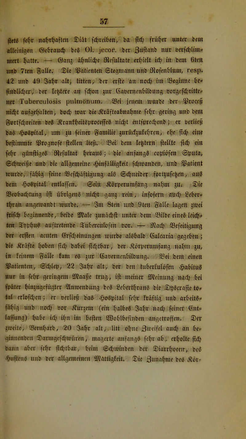 jtttf fef)f nabrbaften SDtä* fcbreiben, ba jtd; frfi§«: unter beut alleinigen ©äftwradj beS Ol. jecor. ber ßuftanb nur berfdjliuu Uteri ^atte. — @anj äl;nlid;e Sdefuttote erliiclt id) in bem Gtfit unb 7ten Salle. Die Patienten ©tegmann unb (Hofenblnui, resp. 42 unb 49 3ab)r alt, litten, ber erfte on noct; im beginne be= finblid^er, t>er letztere an fä)on guv (Sabernenbilbung öorgcfdjvitte- ner Tuberculosis pulmonum. 33ei jenem vourbe ber ^rocefj nirfjt aufgebalten, bort; »rar bie jträfteabnabme fef;v gering unb beut Sortfcbreiten beS JtranfbeitSproceffeS nicfyt eutfpredjcnb; er berliej? baö JpoSpital, um 511 (einer gamilie jurürfjufel;ren, eOe ftd) eine bejtimmte ^rognofe ftellen lief?. 5?ei bem letztem pellte ftd) ein feOr gftnfügrt Otefultat b)erauS 5 bie anfangs copiofen @^uta, @ct)tr>eifie unb bie allgemeine -§infäüigfeit fdjiranben, unb Patient »vurfce, fabig feine Sefct/äftigung als «Sdutetbcr fovtjitfc^en, auS bem JpoSpital entlaffen. @ein Äörbernmfang »aljtot jiu 3)ie SBcobadnung ift übrigens nicr)t 1 ganj rein; infofern aurt) 2eber= tf>rau ongcÄOttbt uuirbc. — 3m 8ten unb 9ten Salle lagen tfvti frifa) beginnenbc, beibe Sftafe junäcbft unter bem Silbe eineS leicr)- fem ^r-buS auftreteube iTuberculüfen bor. — Start; Sefeitigung ber erfreu acuten ©rfrljeiiutugen imirbe alSbalb (Salcaria gegeben ; bie .»träfte Ijoben ftet; batet ftd;tbar, ber Jlörveruiufang naf;m ju, in feinem Salle foftt cS $ur ßabernenbitbung. Sei beut einen Patienten, (£d)kv, 22 3al;r alt, ber ben tuberfulbfen £abituS nur In febr geringem Ü)iaape trug, ift meiner SMeimmg nan> bei fpäter btn^ugefügter 9lnmenbung beS CebcrtfjranS bie StySrrafte to= tat erlofcbcn; er oerltef? baS £03}Mtal fef;r Frdftig unb arbeitt fäfn'g unb nodj bor Jturjein (ein l)aIbeS 3al;r uad; feiner (Snt= laifung) babe icl) it;n im beften SBoblbcfinben angetroffen. Der ^v-eite, S3ernf;arb, 20 3at)r alt,, litt oI;ue ä^cifel and; an be= ginuenbeu £armgefd)Uniren, magerte anfangs fet;r ab, erholte ftrt; bann aber feljr fid;tbar, beim @d;nn*nben ber 5)iarr(;oeeir, beö •SwftenS unb ber allgemeinen SMattigfeit. Die ämmbme bfö Mx-