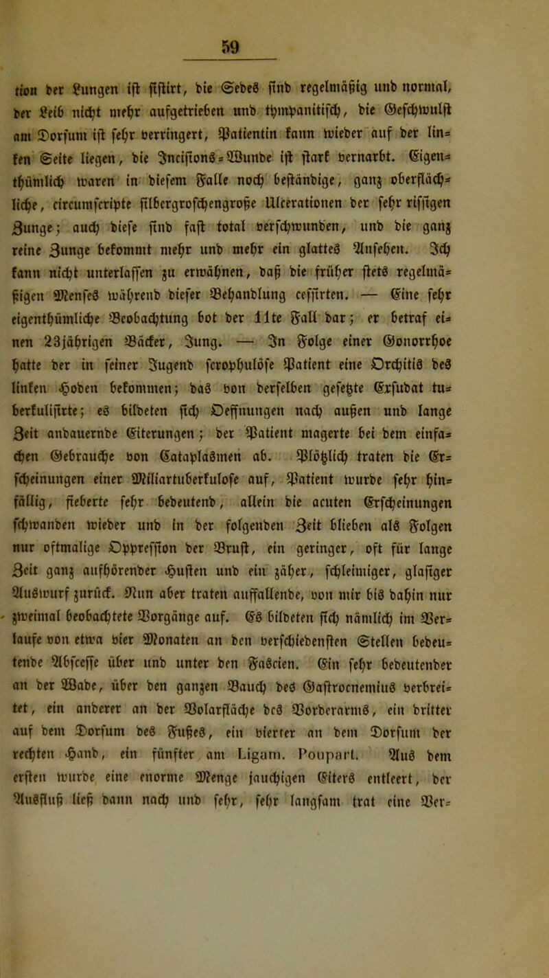 tion ber gütigen ift ftflirt, bie @ebe8 ffnb regelmäßig unb nomtal, ttx £eib nict/t met)r aufgetrieben unb tymtoamtifdj, bie ©efdjtouljl am £>orfum ifl fel)r berringert, Patientin fann toieber auf ber Iin= fen «Seite liegen, bie 3nciftonö = SBunbe ift ftarf bernarbt. <Sigen= tr>üml!d> »raren in biefem Salle noct) Oejicinbige, gan$ pberflädj* Iict)e, ciraimfcribte ftlbcrgrofctjengrofie Ulcerationen ber fet)r rifftgen Bunge; aud; biefe ftnb fajt total berfcfynnmben, unb bie ganj reine ß\m$e befommt met)r unb mefyr ein glatte8 2lnfel>en. 3d> fann nidjt unterlaffen ju erwähnen, bafi bie früher fietö regelmä* tjigen 2Kenfe8 »uäl)reub biefer 58et)anblung cefftrten. — ©ine fel)r eigentt)üinlicr)e »-Beobachtung bot ber Ute Sali bar; er betraf ei* nen 23jäbrigen 33<icfer, 3ung. — 3n golge einer ©onorrt)oe l)atte ber in feiner Sugenb fcrofcl)ulöfe Patient eine DrdjitiS be8 linfen «§oben befommen; ba8 bon berfelben gefegte (Srfubat tu= berluliftrte; ed bilbeten ftd) Deffnungen nac^ au§en unb lange 3eit anbauernbe Eiterungen 5 ber Patient magerte bei bem einfa» djen ©ebraudje bon (5atabla8men ab. 93lö|ltct) traten bie @r= fd/einungen einer ÜMiartuberfulofe auf, Patient »würbe fet)r t)in= fällig, Rebelte fet)r bebeutenb, allein bie acuten (Srfdjeinungen fcl)iv>anben roieber unb in ber fofgenben Seit blieben a!8 folgen nur oftmalige -Obbreffton ber 33rufr, ein geringer, oft für lange 3eit ganj aufborenber Ruften unb ein jätjer, fdjleimiger, glafiger -Sluöintrf $ttrürf. 9hm aber traten auffallenbe, oon mir bis bat)in nur dreimal beobachtete Vorgänge auf. <S8 bilbeten fiel) nämlid) im 33er= laufe bon etn-a bier Monaten an ben berfdu'ebenfren ©teilen bebeu* tenbe 5lbfccffe über unb unter ben ga8cien. <5in fet)r bebeutenber an ber 2öabe, über ben gangen Saud? bed ©afrrocnemiuS berbrei= tet, ein anberer an ber «öolarflädje bc8 «ßorberarmö, ein britter auf bem 2)orfum beä ftufteö, fi„ bierrer an bem Sorfitm ber rechten J&anb, ein fünfter am Ligam. Poupnrl. 5lu8 bem erfreu tvurbe eine enorme Wenge jauchigen (Siterö entleert, ber iUmm lief; btrrm nad) unb febr, feOr langfam trat eine 03er--
