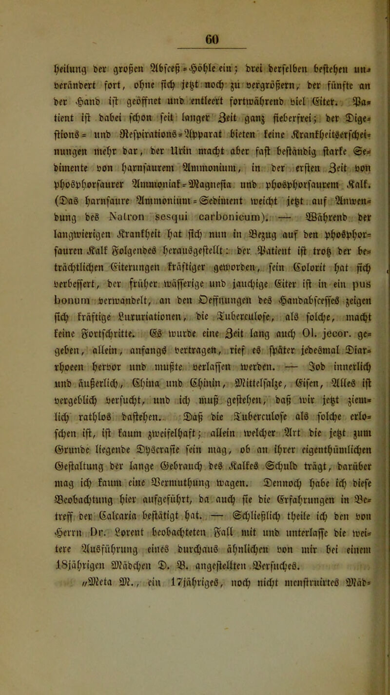 beilung bw grofjen Qlbfcejj =^of;Ic ein; brei berfelbeu beftefyen im» berünbert fort, ofwe fieb, je£t nod? ur bergrofjern, ber fünfte an ber £anb ift geöffnet unb entleert fortmäljreub biel Giter. $a» tient ift babei fetjon fett langer ßeit gang fieberfrei; ber £ige- ftionö = nnb 3flefv>irationö = -?l^pnrat bieten feine Äranfljeitäerfdjei* nungen niel;r bar, ber Urin mad?t aber faft beftänbig ftarfe @e= bimente bon l;arnfaurem Qhnmonium, in ber erften ßnt bon Moöbborfaurer -2tmmoniaf-ÜNagnefta nnb pljoöpl)orfaurem .Halt. (3)a3 f/arnfaure Qlmmonium = @ebiment tueiebt je£t auf %XmmA bung be§ Natron sesqui carbonicuni). — 3Bäln-enb ber laugroicrigen J?ranff;eit bat ftet? nnn in 53entg auf ben pi)o&)pf)ox= fauren Jtalf <yo!genbe3 f/eraitägeftellt: ber Patient ift trols ber be= träd^tlicfyen (Siterungen fräfttger geworben, fein (iolorit l;at ftd; berbeffert, bor früher mäfferige unb janrfnge ©iter ift in ein pus bonum bermanbelt, an ben Deffnungcn be>3 <§anbabfeeffeö jeigen ftd) fräftige Shmtriationen, bie i'uberculofe, alö fold;e, madjt feine gortfcfyritte. (sö untrbe eine ßeit lang aud; Ol. jecor. ge= geben, altein, anfangt? bertragen, rief eö fpäter febeöinal 2?iar= rfyoeen Verbot unb muf?te bcrlaffen werben. — 3ob innerlid; unb äufjerlid), 6l;ina unb 6l;iuin, Sftittelfalje, fötfat, Ellies ift bergeblid) berfudjt, unb td; mup geftel)eu, bafj nur je^t jiem* lid; ratb/loö baftet;en. 3)äft bie S'uberculofe alö foldje erlo* fd;en ift, ift faum jroeifelljaft; allein meiner Qlrt bie jefct nim ©runbe liegenbe 3M;3crajte fein mag, ob an il;rer eigentümlichen ©eftaltung ber lange ©ebraudj beg Slatfe$ ©drnlb trägt, barüber mag id) faum eine 2>ermutl;ung fragen. 3)ennod) t)abe id) tiefe ^Beobachtung b/ier aufgeführt, ba auefo, fte bie (vvfa^rungen in 93» treff rer (Salcaria beftätigt t/at. — <Sd;lief?lidj ttycile id; ben bon £errn Dr. ^ovent beobartjteten galt mit unb untcrlaffc bie fr» tere Qluöfübjung eineö bureßauö äf;nlid)cn bon mir bei einem 18jal;rigen Sftäbcv/eu 2>. 93. angeftellten .ajcrfudjcö. wSReta 2)f., ein I7jäf;rigeö\ nod; nidjt menfh-uirteä 5Di\ib=