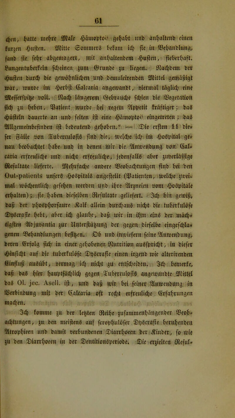 Gl djni, ^itte mefne SJMIe <§äm©H»toU gehabt unb anhaltenb einen furjeit Ruften. Witte ©otttarerf bttam id? fte in ^ehanblung, fnnb fte febj abgemagert, mit attl)alteiibem Ruften, fieberhaft. £uttgeutuberreln f*ciiieii juiu ©runbe jtt liegen. Diachbem ber Suiten burd^ bie gewöhnlichen unb bemuteirenben Wittel genta'fugt aar, uniroe im £erbft Galcaria angetvanbt, biennal täglich eine äRefferfvifce sjoII. Olart; längerem (Gebrauche fer/ien bie Vegetation fief» ju ijebtn, Patient mürbe bei regem s3l>fcetit fraftiger; baS ^üfteln bauerte an unb feiten ift eine «§ämovtoe eingetreten; baö Qülgemembeftnben ift bebeutenb gehoben. — Sie erfien 11 bte= fer ftülle bon Suberculoftö ftnb bie, »reiche icl; im Jpoövital ge= nau beobachtet b^ibe unb in benen mir bie Qlnmenbung bon 6al= caria erfreuliche unb nicht erfreuliche, {ebenfalls aher jubertäffige öiefultate lieferte. Wehrfache antere aSeobadjrungen ftnb bei ben OuL-patients uuferö .§o3bitalö angcftcllt (Patienten, ludere jitttis mal wöchentlich gefe(;en werben unb i(;re Qlrjneien oom JpoMtale erhalten); fte I;aben biefelben Öiefultate geliefert. 3ch bin getrif;, bat) ber üf;oövf;orf«ure ÄaK tätm bttrd;au§ nicht bie tuberf'ulöfe 2)i)'jcra|le r)ebt, aber ich fjUutbe, bafj wir in tf;m einö ber nuicl}= tigften Sltjubantia jur Unter|tübung ber gegen biefelbe eingefd)Ia= genen 33el;anblungeu beft&en. Ob unb inwiefern feine 9lnwenbung, beren Ghrfolg fief; in einer gehobenen Shttrition auöfprtcht, in biefer Söinfidjt auf bie ittberftilöfe ^ijöcvafte einen irgenb wie alterircnben (sinflufj auäübt, bermag ich Jiirt?t 511 entfdjeiben. 3d) bemerfe, bat) baS (;ier hauptfäcl;(ich gegen S'uberculoftS angewaubte .Wittel baö Ol. jec. Asoll. ift, unb bafj wir bei fetner SlnWenbung in Verbinbung mit ber (Salcaria oft redjt erfreuliche (Srfaf;rungeit M$Mtf , trittfmi twpjW iSirtW»^. w'töSti'Wrrrt «H 3d) fomme ju ber legten 3teif;e jufammenhängenber Veob* achtungen, ju beu meiftenö auf fcroblmlöfer 5M;öcrafte beruhenbeu Qltrophieen unb bamit berbttnbenen 2Marrhoeen ber Jfinber, fo wie ju ben 5)iarr[;oceu in ber £entitionö>riobe. 3)ie erjiclten 91cful=