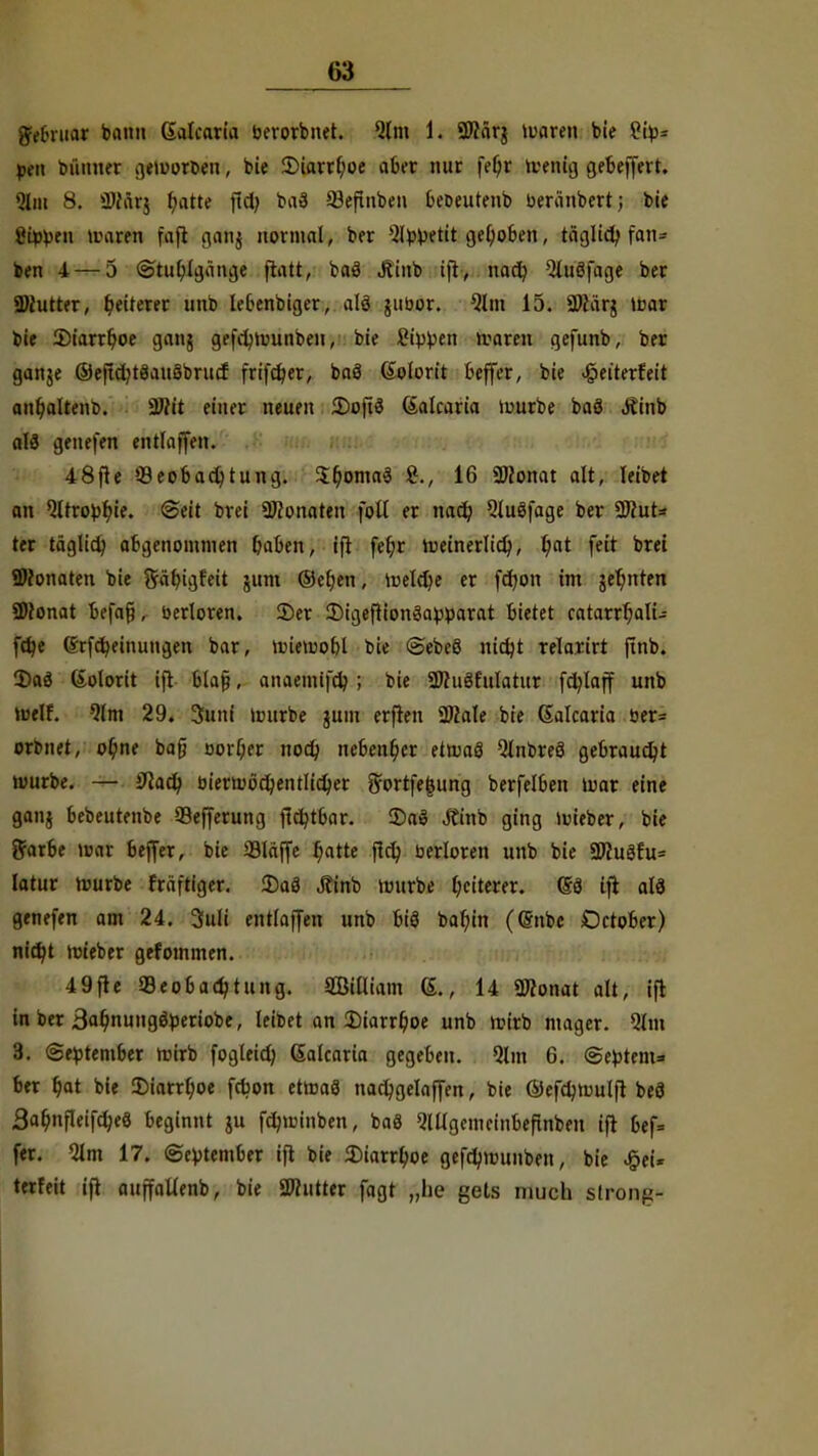 grebruar bann Galcaria berorbnet. Qlm 1. 2)färg iuaren bie kip- pen bünner geworden, bie 2)iarrf;oe aber mir fef;r toettig gebeffevt. 9m 8. iDfärg fyatte fiel; ba8 53eftnben beoeutenb beriinbert; bie Rippen waren fafl gang normal, ber Slbpetit gehoben, täglid? fan- den 4 — 5 (Stuhlgänge flatt, baä Jtinb ifl, nach, QluSfage ber Butter, fiterer unb lebenbiger, alö gubor. Qlm 15. 9)iärg war bie 3)iarrboe gang gefcbnmnben, bie 2ippen warm gefunb, ber gange ©ejtdjtäanöbrucf frifeber, bnö (Kolorit Keffer, bie ^eiterfeit an&altenb. 2»it einer neuen 2)oft3 (Salcaria mürbe baä Äinb aU genefen entlaffen. 48fle Beobachtung. $c.oma$ S., 16 «Monat alt, leiDet an Qltrofcbje. (Seit brei Monaten fott er nacb, 5lu8fage ber 9Rut= ter täglich abgenommen baben, ifl feljr rueinerlict), fyat feit brei SDfonaten bie Stfbigfeit gum ©eben, Welche er febon im gelitten SMonat befafj, berloren. ©er 2)igeflion3a£parat bietet catarrbali- fet/e (Srfdjeinungen bar, wiemobl bie <Sebe8 nidjt relaxirt ftnb. 2>aö Kolorit ift blaf?, anaemifdj; bie 2Jhi8fuIatur fdjlaff unb weif. 9lm 29. 3uni würbe gum erflen 2Bale bie Salcaria ber= orbnet, ot/nt bafj oorijer noeb nebenher etwas Qlnbreö gebraust würbe. — iftacb, bierwöcbentlidjer ftortfe|jung berfelben War eine gang bebeutenbe 93efferung ftc^tbar. £>aö Äinb ging wieber, bie ftarbe war beffer, bie Släjfe b.atte fieb berloren unb bie 3Wu3fu= latur würbe fräftiger. 2)aö Äinb mürbe Weiterer. (58 ifl al3 genefen am 24. 3uli entlaffen unb biS babjn ((Snbe October) niebt wteber gefommen. 49fle Beobachtung. Miam G., 14 «Monat alt, ift in ber 3ab,nungöperiobe, leibet an Diarrhoe unb wirb mager. 91m 3. (September wirb fogleicb, Galcaria gegeben. Qlm 6. (Septem* ber t)at bie Diarrhoe febon etwas nadjgelaffen, bie ©efdjnjulft beö Sa^nfleifcbeö beginnt gu ftywinben, baä ^lllgemcinbefinbeu ifl bef= fer. 9lm 17. September ifl bie Diarrhoe gefdjmunben, bie £eU terfeit ifl auffaUenb, bie SWutter fagt „he gets mucli strong*