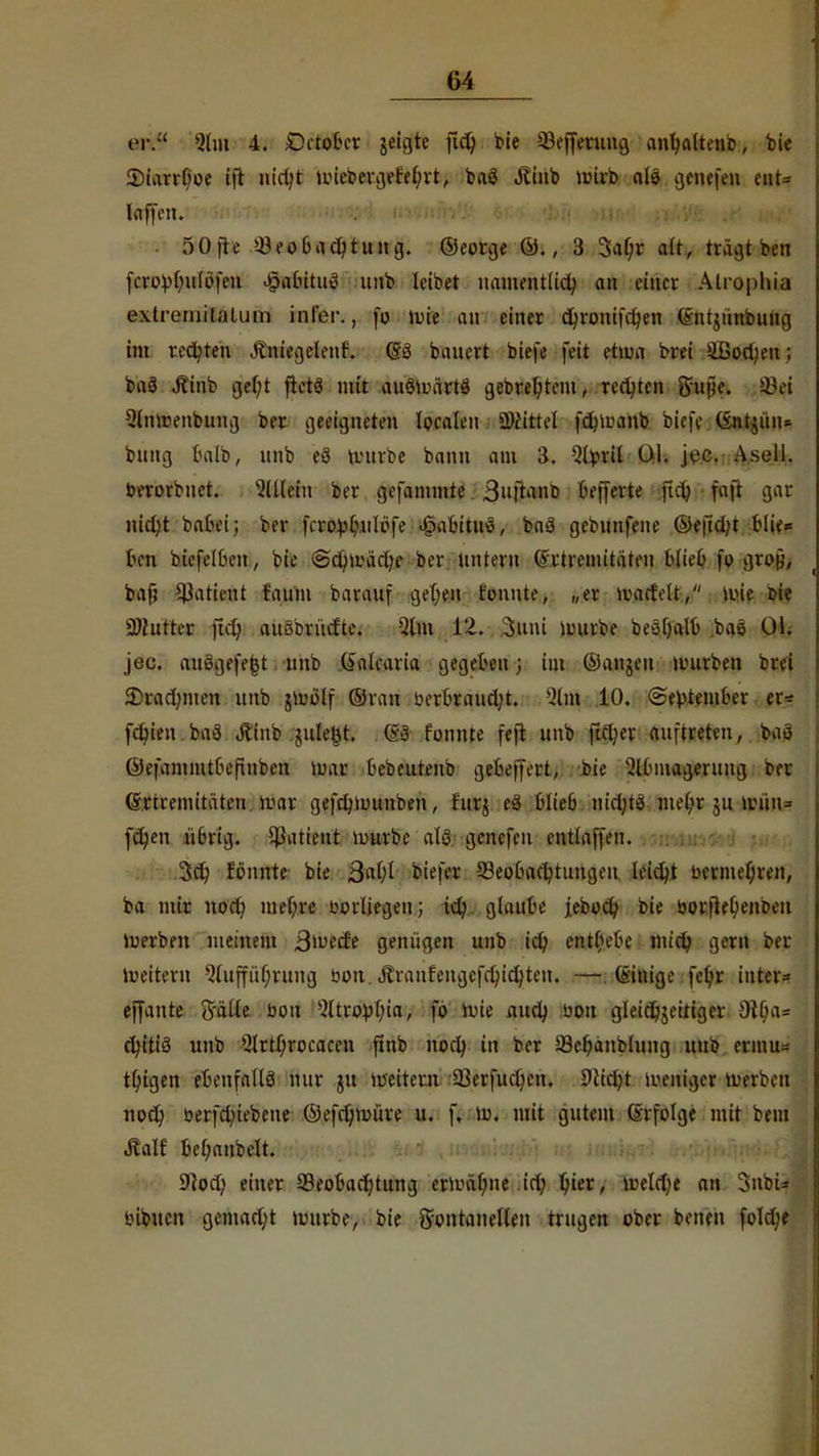 er.1' ihn 4. Getober jefjffe fiel) bie 33efferung aiujaltenp, bie 2)iarrf)oe ift nict/t iLuebci-ijefe^vt, bag jlinb lüitb als genefen tut* laffen. v>dnii *W*^-^K^^ •MMMMjft^^ilft^'' • öOjte »Beobachtung, ©eorge ©., 3 3at)r alt, trägt ben fcrevf>ufi>fcu «§atütu3 unb leibet namentlich au einer Atrophia exlreiiiitaluin inl'or., [o wie an einer cfyronifct/en (Sntjünbung im rechten Äniegcleuf. (Sö bauert biefe feit etwa brei äBoctyeu; baä Jlinb gef;t ftetä mit auöwärtö gebrefytem, rechten gufie. 04 Slnwenbung ber geeigneten Ipcaleit Ü)tittcl fctnuanb biefe (Sntjüiu bung balb, imb e8 würbe bann am 3. 2tp*i| ül. jec. Asell. berorbnet. Allein ber gefammte 3uftant> befferte fu1; faft gar nict/t babei; ber fcro^rulbfe «kabituö, baS gebunfene ©eftct/t blies bm bicfelben, bie @ct/mäct/e ber untern (v.rtremitaten blieb fo grofj, baf; Patient faum barauf gelten tonnte, „er mactelt, wie oie Mißten ftet> auäbrücfte. Qlm 12. 3uni würbe be*f)alb bao Ol. jec. auögefejjt unb (»alraria gegeben; im ©anjen würben brei 2>ract/iuen unb jwblf ©ran berbrauct/t. -Um 10. «September er* festenba>3 Jtino julei^t. (53 tonnte feft unb jict/er auftreten, baö ©efammtbefinben nur bct>eutenb ge&effecfc; bie Abmagerung ber e.riremitäteu mar gefrt/Wunben, furj cä blieb niol/tö melw ju müu= fd)en übrig. Patient mürbe al9 genefen entlaffen. 3et) tonnte bie ßal)l biefer Beobachtungen leicht bermeljren, ba mir noct; niedre borliegen; ict/ glaube jeboct/ bie borjteljenPcu Werben meinem 3n)ccfe geniigen unb ic£? entbebe mtet/ gern ber Weitern 51uffüf;ruug bon. Äranfengcfct/ict/ten. —- (Steige fet;r intcr* ejfante Salle bon -2ltro))l)ia, fo wie and> bon gleict)jeitiger 3lf;a= ct/itiS unb $lrtl)rocaccn ftnb noct; in ber 33et/ant>lung unb ertnu= t(/igen efcetrfJiIlfl nur ju weitem. 93erfuct/en. 9lkl)t weniger werben noct; berfet/iebene @efct)müre u. f. w. mit gutem Erfolge mit beut Äalf M;anbelt. 9]oct) einer Beobachtung ermähne .ict) t;ier, welche an Snbfcj bibucn gemacht mürbe, bie fr'ontanellen trugen ober benen fold)e